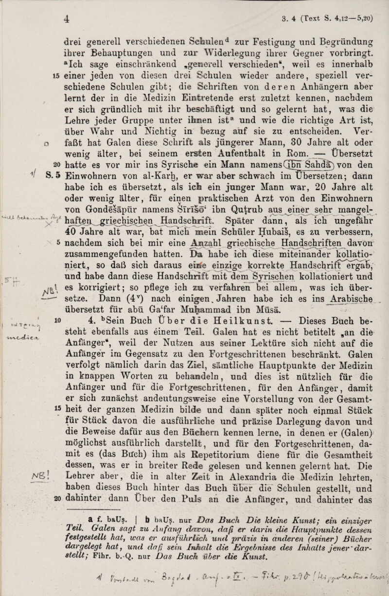 drei generell verschiedenen Selaulend zur Festigung und Begründung ihrer Behauptungen und zur Widerlegung ihrer Gegner vorbringt. aIch sage einschränkend „generell verschieden“, weil es innerhalb 15 einer jeden von diesen drei Schulen wieder andere, speziell ver¬ schiedene Schulen gibt; die Schriften von deren Anhängern aber lernt der in die Medizin Eintretende erst zuletzt kennen, nachdem er sich gründlich mit ihr beschäftigt und so gelernt hat, was die Lehre jeder Gruppe unter ihnen ist® und wie die richtige Art ist, über Wahr und Nichtig in bezug auf sie zu entscheiden. Ver- o faßt hat Galen diese Schrift als jüngerer Mann, 30 Jahre alt oder wenig älter, bei seinem ersten Aufenthalt in Rom. — Übersetzt 20 hatte es vor mir ins Syrische ein Mann namensCTbhSahda)von den S. 5 Einwohnern von al-Karh, er war aber schwach im übersetzen: dann habe ich es übersetzt, als ich ein junger Mann war, 20 Jahre alt oder wenig älter, für einen praktischen Arzt von den Einwohnern von Gondesäpür namens Sirls©4 ibn Qutrub aus einer sehr mangel- ÜfV haften, griechischen Handschrift. Später dann, als ich ungefähr 40 Jahre alt war, bat mich mein Schüler Hubais, es zu verbessern, 5 nachdem sich bei mir eine Anzahl griechische Handschriften davon zusammengefunden hatten. Dm habe ich diese miteinander kollatio“ niert, so daß sich daraus einte einzige korrekte HandschrifT>erg,a^, und habe dann diese Handschrift mit dem Syrischen kollationiert und es korrigiert; so pflege ich za verfahren bei allem, was ich über- ——' setze. Dann (4V) nach einigen „ Jahren habe ich es ins ^Arabische übersetzt für abü Ga‘far Muhammad ibn Müsä. ;JT. 4. bSein Buch Über die Heilkunst. — Dieses Buch be- ^ ‘ steht ebenfalls aus einem Teil. Galen hat es nicht betitelt „an die Anfänger“, weil der Nutzen aus seiner Lektüre sich nicht auf die Anfänger im Gegensatz zu den Fortgeschrittenen beschränkt. Galen verfolgt nämlich darin das Ziel, sämtliche Hauptpunkte der Medizin in knappen Worten zu behandeln, und dies ist nützlich für die Anfänger und für die Fortgeschrittenen, für den Anfänger, damit er sich zunächst andeutungsweise eine Vorstellung von der Gesamt¬ es heit der ganzen Medizin bilde und dann später noch eipmal Stück für Stück davon die ausführliche und präzise Darlegung davon und die Beweise dafür aus den Büchern kennen lerne, in denen er (Galen) möglichst ausführlich darstellt, und für den Fortgeschrittenen, da¬ mit es (das Buch) ihm als Repetitorium diene für die Gesamtheit dessen, was er in breiter Rede gelesen und kennen gelernt hat. Die MS! Lehrer aber, die in alter Zeit in Alexandria die Medizin lehrten, haben dieses Buch hinter das Buch über die Schulen gestellt, und 20 dahinter dann Über den Puls an die Anfinger, und dahinter das a f. baUs. J b baUs. nur Das Buch Die kleine Kunst; ein einziger Teil. Galen sagt zu Anfang daran, daß er darin die Hauptpunkte dessen festgestellt hat, was er ausführlich und präzis in anderen (seiner) Bücher dargelegt hat, und daß sein Inhalt die Ergebnisse des Inhalts jener'dar¬ stellt; Fihr. b.-Q. nur Das Buch über die Kunst. » i 9 v'C'Vr*