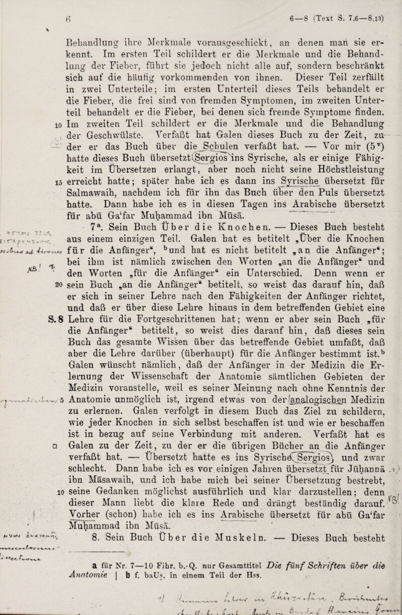 li«•*'r.z :*% 3-i .- j- \ «j 1*, Behandlung ihre Merkmale vorausgeschickt, an denen man sie er¬ kennt. Im ersten Teil schildert er die Merkmale und die Behand¬ lung der Fieber, führt sie jedoch nicht alle auf, sondern beschränkt sich auf die häutig vorkommenden von ihnen. Dieser Teil zerfällt in zwei Unterteile; im ersten Unterteil dieses Teils behandelt er die Fieber, die frei sind von fremden Symptomen, im zweiten Unter¬ teil behandelt er die Fieber, bei denen sich fremde Symptome finden, io Im zweiten Teil schildert er die Merkmale und die Behandlung der Geschwülste. Verfaßt hat Galen dieses Buch zu der Zeit, zu der er das Buch über die Schulen verfaßt hat. — Vor mir (5V) hatte dieses Buch übersetzUSergiosTns Syrische, als er einige Fähig¬ keit im Übersetzen erlangt, aber noch nicht seine Höchstleistung io erreicht hatte; später habe ich es dann ins Syrische übersetzt für Salmawaih, nachdem ich für ihn das Buch über den Puls übersetzt hatte. Dann habe ich es in diesen Tagen ins Arabische übersetzt für abü Ga‘far Muhammad ibn Müsä. 7a. Sein Buch Über die Knoch e n. — Dieses Buch besteht aus einem einzigen Teil. Galen hat es betitelt „Über die Knochen für die Anfänger“, bund hat es nicht betitelt „an die Anfänger“; . bei ihm ist nämlich zwischen den Worten „an die Anfänger“ und den Worten „für die Anfänger“ ein Unterschied. Denn wenn er 7 so sein Buch „an die Anfänger“ betitelt, so weist das darauf hin, daß er sich in seiner Lehre nach den Fähigkeiten der Anfänger richtet, und daß er über diese Lehre hinaus in dem betreffenden Gebiet eine S. 8 Lehre für die Fortgeschrittenen hat; wenn er aber sein Buch „für die Anfänger“ betitelt, so weist dies darauf hin, daß dieses sein Buch das gesamte Wissen über das betreffende Gebiet umfaßt, daß aber die Lehre darüber (überhaupt) für die x4nfänger bestimmt ist.b Galen wünscht nämlich, daß der Anfänger in der Medizin die Er¬ lernung der Wissenschaft der Anatomie sämtlichen Gebieten der Medizin voranstelle, weil es seiner Meinung nach ohne Kenntnis der i. . .U^ 5 Anatomie unmöglich ist, irgend etwas von der lamalügischen Medizin zu erlernen. Galen verfolgt in diesem Buch das Ziel zu schildern, wie jeder Knochen in sich selbst beschaffen ist und wie er beschaffen ist in bezug auf seine Verbindung mit anderen. Verfaßt hat es □ Galen zu der Zeit, zu der er die übrigen Bücher an die Anfänger verfaßt hat. —- Übersetzt hatte es ins Syrische Sergios) und zwar schlecht. Dann habe ich es vor einigen Jahren übersetzt für Jühannä ibn Mäsawaih, und ich habe mich bei seiner Übersetzung bestrebt, io seine Gedanken möglichst ausführlich und klar darzustellen; denn dieser Mann liebt die klare Rede und drängt beständig darauf. Vorher (schon) habe ich es ins Arabische übersetzt für abü Ga'far * Muhammad ibn Müsä. *‘v* 8, Sein Buch Über die Muskeln. — Dieses Buch besteht b. a für Nr. 7—10 Fihr. b.-Q. nur Gesarattitel Die fünf Schriften über die Anatomie | b f. baUs, in einem Teil der Hss. c«v 1 ü -t ~V /r». jL « . -v'A- 6 u „ / // -X