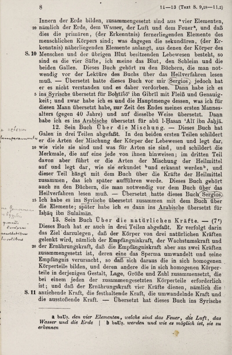 a f i ,'an* Innern der Erde bilden, zusammengesetzt sind aus avier Elementen, 20 nämlich der Erde, dem Wasser, der Luft und dem Feuera, und daß dies die primären, (der Erkenntnis) fernerliegenden Elemente des menschlichen Körpers sind; was dagegen die sekundären, (der Er¬ kenntnis) näherliegenden Elemente anlangt, aus denen der Körper des S. 10 Menschen und der übrigen Blut besitzenden Lebewesen besteht, so sind es die vier Säfte, ich meine das Blut, den Schleim und die beiden Gallen. Dieses Buch gehört zu den Büchern, die man not¬ wendig vor der Lektüre des Buchs über das Heilverfahren lesen muß. — Übersetzt hatte dieses Buch vor mir (Sergios) jedoch hat er es nicht verstanden und es daher verdorben. Dann habe ich es 5 insJSyrische übersetzt für BoMlsö‘ ibn Gibrll mit Fleiß und Genauig¬ keit; und zwar habe ich es mnd die Hauptmenge dessen, was ich für diesen Mann übersetzt habe, zur Zeit des Endes meines ersten Mannes¬ alters (gegen 40 Jahre) und auf dieselbe Weise übersetzt. Dann habe ich es ins Arabische übersetzt für abü 1-Hasan ‘All ibn Jahjä. 12. Sein Buch Über die Mischung. — Dieses Buch hat , J Galen in drei Teilen abgefaßt. In den beiden ersten Teilen schildert ’ v er die Arten der Mischung der Körper der Lebewesen und legt dar, io wie viele sie sind und was für Arten sie sind, und schildert die Merkmale, die auf eine jede von ihnen hinweisen; im dritten Teil davon aber führt er die Arten der Mischung der Heilmittel auf und legt dar, wie sie erkundet bund erkannt werdenb, und dieser Teil hängt mit dem Buch über die Kräfte der Heilmittel zusammen, das ich später aufführen werde. Dieses Buch gehört auch zu den Büchern, die man notwendig vor dem Buch über das Heilverfahren lesen muß. — Übersetzthatte dieses BuchfSergIos(> 15 Ich habe es insJSyrische übersetzt zusammen mit dem Buch über die Elemente; später habe ich es dann ins Arabische übersetzt für Ishäq ibn Sulaimän. 13. Sein Buch Über die natürlichen Kräfte. — (7r) Dieses Buch hat er auch in drei Teilen abgefaßt. Er verfolgt darin das Ziel darzulegen, daß der Körper von drei natürlichen Kräften gelenkt wird, nämlich der Empfängniskraft, der Wachstumskraft und 20 der Ernährungskraft, daß die Empfängniskraft aber aus zwei Kräften zusammengesetzt ist, deren eine das Sperma um wandelt und seine Empfängnis verursacht, so daß sich daraus die in sich homogenen Körperteile bilden, und deren andere die in sich homogenen Körper¬ teile in derjenigen Gestalt, Lage, Größe und Zahl zusammensetzt, die bei einem jeden der zusammengesetzten Körperteile erforderlich ist; und daß der Ernährungskraft vier Kräfte dienen, nämlich die S. 11 anziehende Kraft, die festhaltemde Kraft, die umwandelnde Kraft und die ausstoßende Kraft. — Übersetzt hat dieses Buch ins Syrische W.,4 ß ff-t -i jp* f a baüs. den vier Elementen, welche sind das Feuer, die Luft, das Wasser und die Erde [ b baüs. werden und wie es möglich ist, sie zu erkennen