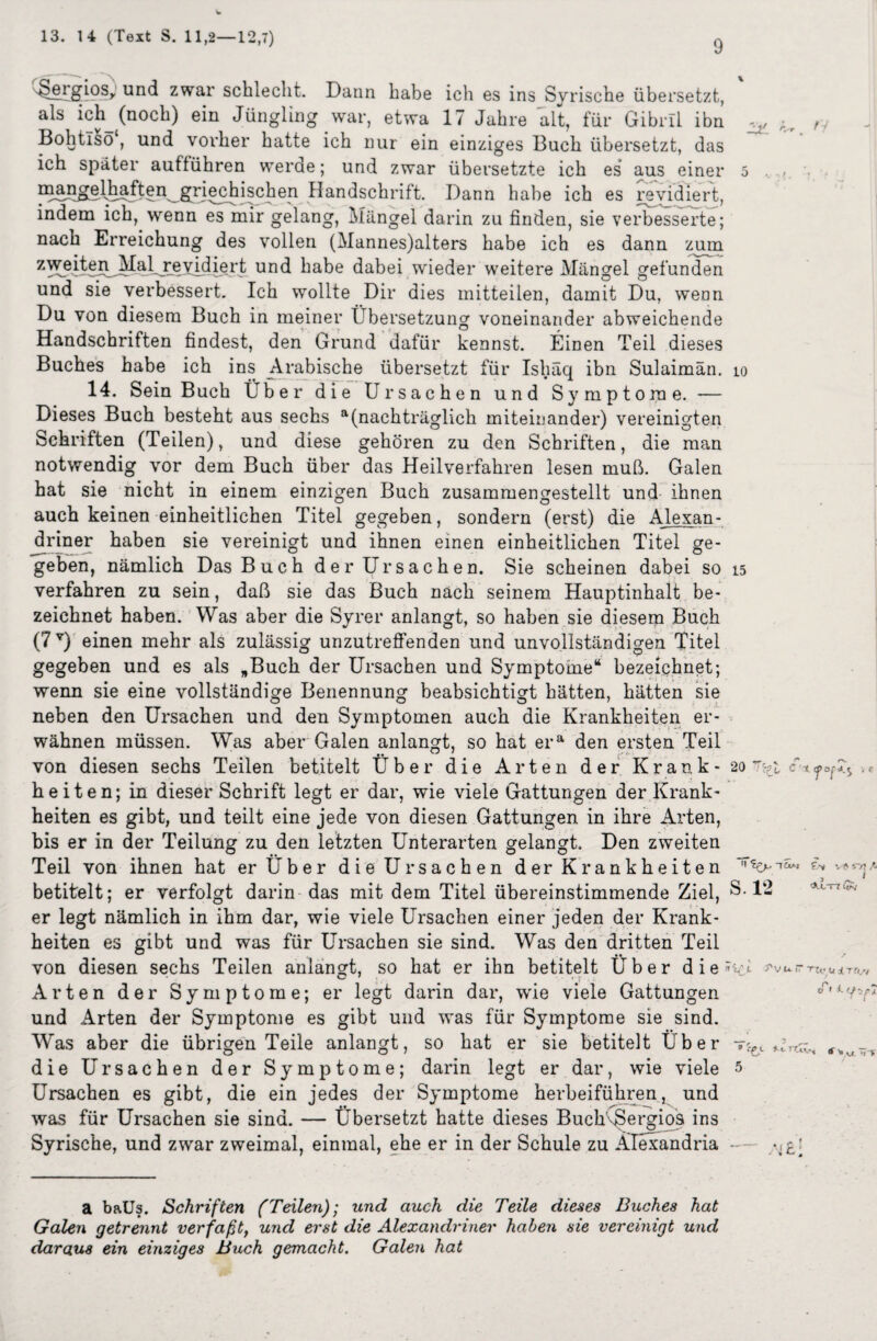 9 ^ergiosr und zwar schlecht. Dann habe ich es ins Syrische übersetzt, als ich^ (noch) ein Jüngling war, etwa 17 Jahre alt, für Gibril ihn Kr ,y Bohtiso , und vorher hatte ich nur ein einziges Buch übersetzt, das ich später aufführen werde; und zwar übersetzte ich es aus einer 5 . . _g^riechischen Handschrift. Dann habe ich es revidiert, indem ich, wenn es mir gelang, Mängel darin zu finden, sie verbesserte; nach Erreichung des vollen (Mannes)alters habe ich es dann zum z^^^?LMaijt6vidiert und habe dabei wieder weitere Mängel gefunden und sie verbessert. Ich wollte Dir dies mitteilen, damit Du, wenn Du von diesem Buch in meiner Übersetzung voneinander abweichende Handschriften findest, den Grund dafür kennst. Einen Teil dieses Buches habe ich ins Arabische übersetzt für Isliäq ibn Sulaimän. io 14. Sein Buch Über die Ursachen und Symptome. — Dieses Buch besteht aus sechs a(nachträglich miteinander) vereinigten Schriften (Teilen), und diese gehören zu den Schriften, die man notwendig vor dem Buch über das Heilverfahren lesen muß. Galen hat sie nicht in einem einzigen Buch zusammengestellt und ihnen auch keinen einheitlichen Titel gegeben, sondern (erst) die Alexan¬ driner haben sie vereinigt und ihnen einen einheitlichen Titel ge¬ geben, nämlich Das Buch der Ursachen. Sie scheinen dabei so 15 verfahren zu sein, daß sie das Buch nach seinem Hauptinhalt be¬ zeichnet haben. Was aber die Syrer anlangt, so haben sie diesem Buch (7T) einen mehr als zulässig unzutreffenden und unvollständigen Titel gegeben und es als „Buch der Ursachen und Symptome“ bezeichnet; wenn sie eine vollständige Benennung beabsichtigt hätten, hätten sie neben den Ursachen und den Symptomen auch die Krankheiten er¬ wähnen müssen. Was aber Galen anlangt, so hat era den ersten Teil von diesen sechs Teilen betitelt Über die Arten der Krank - 20 t^ h e i t e n; in dieser Schrift legt er dar, wie viele Gattungen der Krank¬ heiten es gibt, und teilt eine jede von diesen Gattungen in ihre Arten, bis er in der Teilung zu den letzten Unterarten gelangt. Den zweiten Teil von ihnen hat er Über di eUr Sachen der Krankheiten '‘ks- ^ v* ^ * betitelt; er verfolgt darin das mit dem Titel übereinstimmende Ziel, S. 12 er legt nämlich in ihm dar, wie viele Ursachen einer jeden der Krank¬ heiten es gibt und was für Ursachen sie sind. Was den dritten Teil von diesen sechs Teilen anlangt, so hat er ihn betitelt Über die « L fvu ~ Tt,. Ui T(ISi Arten der Symptome; er legt darin dar, wie viele Gattungen °r,i- und Arten der Symptome es gibt und was für Symptome sie sind. Was aber die übrigen Teile anlangt, so hat er sie betitelt Über die Ursachen der Symptome; darin legt er dar, wie viele 5 Ursachen es gibt, die ein jedes der Symptome herbeiführen, und was für Ursachen sie sind. — Übersetzt hatte dieses Buch Sergios ins Syrische, und zwar zweimal, einmal, ehe er in der Schule zu Alexandria — : a baUs. Schriften (Teilen)] und auch die Teile dieses Buches hat Galen getrennt verfaßt, und erst die Alexandriner haben sie vereinigt und daraus ein einziges Buch gemacht. Galen hat