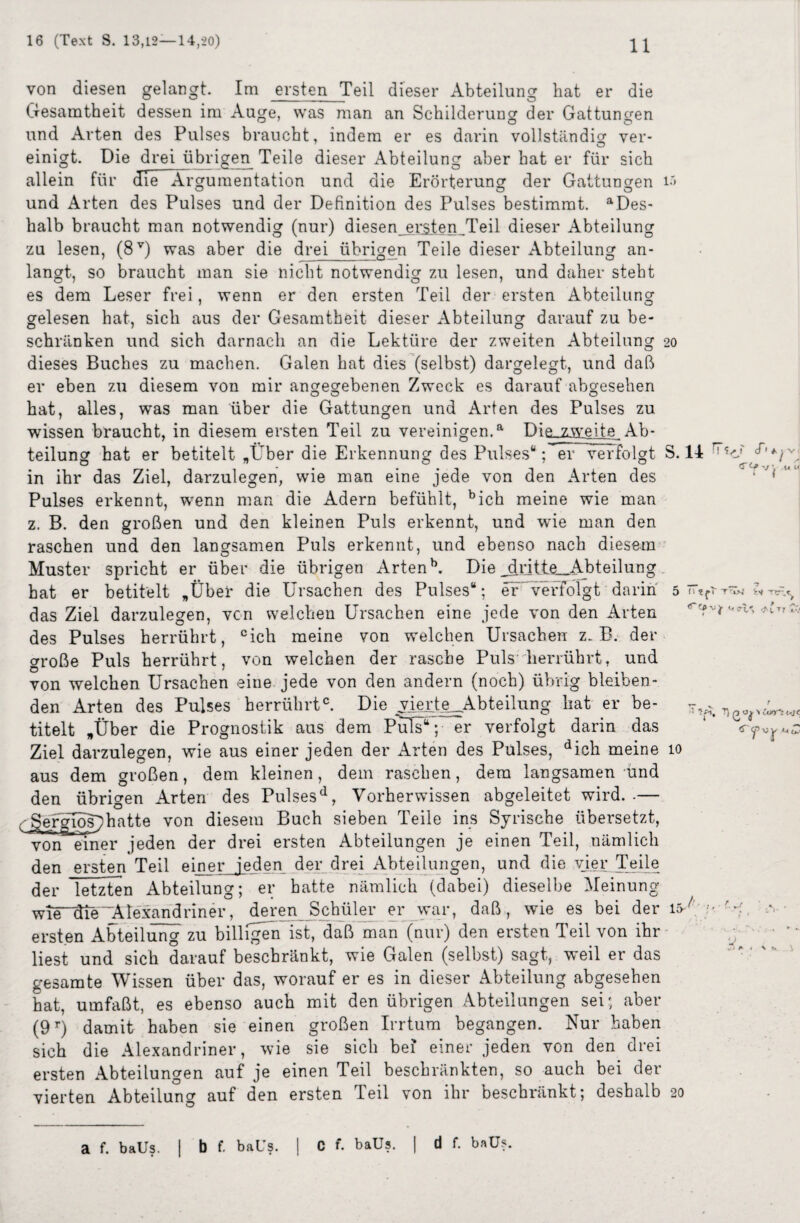 von diesen gelangt. Im ersten Teil dieser Abteilung hat er die Gesamtheit dessen im Auge, was man an Schilderung der Gattungen und Arten des Pulses braucht, indem er es darin vollständig ver- einigt. Die drei übrigen Teile dieser Abteilung aber hat er für sich allein für die Argumentation und die Erörterung der Gattungen i'> und Arten des Pulses und der Definition des Pulses bestimmt. aDes- halb braucht man notwendig (nur) diesen_ersten_Teil dieser Abteilung zu lesen, (8V) was aber die drei übrigen Teile dieser Abteilung an¬ langt, so braucht man sie nicht notwendig zu lesen, und daher steht es dem Leser frei, wenn er den ersten Teil der ersten Abteilung gelesen hat, sich aus der Gesamtheit dieser Abteilung darauf zu be¬ schränken und sich darnach an die Lektüre der zweiten Abteilung 20 dieses Buches zu machen. Galen hat dies (selbst) dargelegt, und daß er eben zu diesem von mir angegebenen Zweck es darauf abgesehen hat, alles, was man über die Gattungen und Arten des Pulses zu wissen braucht, in diesem ersten Teil zu vereinigen.a Die_zweite^ Ab¬ teilung hat er betitelt „Über die Erkennung des Pulses“; er verfolgt S. 14 in ihr das Ziel, darzulegen, wie man eine jede von den Arten des Pulses erkennt, wenn man die Adern befühlt, bich meine wie man z. B. den großen und den kleinen Puls erkennt, und wie man den raschen und den langsamen Puls erkennt, und ebenso nach diesem Muster spricht er über die übrigen Artenb. Die _ddtte__Abteilung. hat er betitelt „Über die Ursachen des Pulses“; er verfolgt darin 5 das Ziel darzulegen, von welchen Ursachen eine jede von den Arten des Pulses herrührt, cieh meine von welchen Ursachen z. B. der crroße Puls herrührt, von welchen der rasche Puls herrührt, und von welchen Ursachen eine jede von den andern (noch) übrig bleiben¬ den Arten des Pulses herrührtc. Die vierte Abteilung hat er be- titelt „Über die Prognostik aus dem Puls“; er verfolgt darin das Ziel darzulegen, wie aus einer jeden der Arten des Pulses, dich meine 10 aus dem großen, dem kleinen, dem raschen, dem langsamen und den übrigen Arten des Pulsesd, Vorher wissen abgeleitet wird. .— - gergios^hatte von diesem Buch sieben Teile ins Syrische übersetzt, von einer jeden der drei ersten Abteilungen je einen Teil, nämlich den ersten Teil einer jeden der drei Abteilungen, und die vier Teile der letzten Abteilung; er batte nämlich (dabei) dieselbe Meinung wie“die Alexandriner, deren Schüler er war, daß, wie es bei der 15-7 ersten Abteilung zu billigen ist, daß man (nur) den ersten Teil von ihr liest und sich darauf beschränkt, wie Galen (selbst) sagt, weil er das gesamte Wissen über das, worauf er es in dieser Abteilung abgesehen hat, umfaßt, es ebenso auch mit den übrigen Abteilungen sei; aber (9r) damit haben sie einen großen Irrtum begangen. Nur haben sich die Alexandriner, wie sie sich bei einer jeden von den drei ersten Abteilungen auf je einen Teil beschränkten, so auch bei der vierten Abteilung auf den ersten Teil von ihr beschränkt; deshalb 20 a f. baUs. I b f. baUs. | C f. baüs. | d f. baüs.