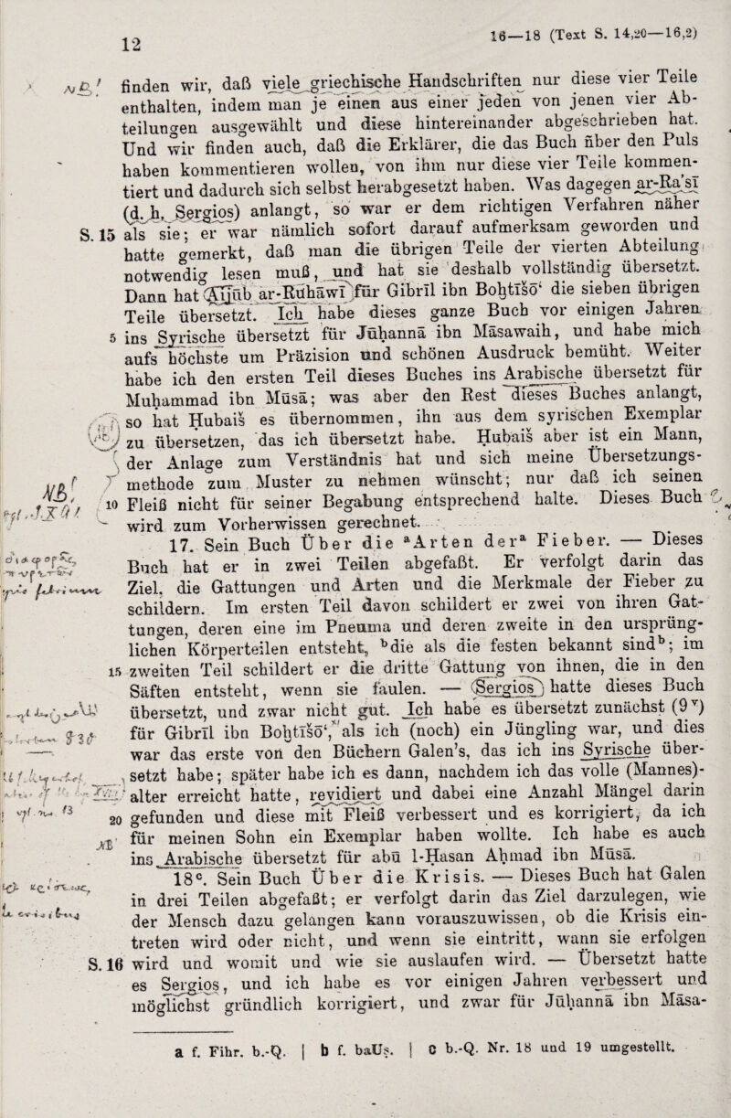 16 — 18 (Text S. 14,20—16,2) a/£ ; finden wir, daß viele griechische Handschriften nur diese vier Teile enthalten, indem man je einen aus einer jeden von jenen vier Ab¬ teilungen ausgewählt und diese hintereinander abgeschrieben hat. Und wir finden auch, daß die Erklärer, die das Buch über den 1 uls haben kommentieren wollen, von ihm nur diese vier Teile kommen¬ tiert und dadurch sich selbst herabgesetzt haben. Was dagegen ard^asi (d h Sergios) anlangt, so war er dem richtigen Verfahren näher S. 15 als sie:war nämlich sofort darauf aufmerksam geworden und hatte bemerkt, daß man die übrigen Teile der vierten Abteilung notwendig lesen muß, und hat sie deshalb vollständig übersetzt. Dann hat ®üb ar-RühäwI für Gibrll ibn BoljtTsö4 die sieben übrigen Teile übersetzt ~Ich habe dieses ganze Buch vor einigen Jahren 5 ins Syrische übersetzt für Jühannä ibn Mäsawaih, und habe mich aufs höchste um Präzision und schönen Ausdruck bemüht. Weiter habe ich den ersten Teil dieses Buches ins Arabische übeisetzt füi Muhammad ibn Müsä; was aber den Rest dieses Buches anlangt, !? > Hh\ ffi.-UOl d t & cf «J5 -TI -V j- 't-T'W tT| so hat Hubai§ es übernommen, ihn aus dein syrischen Exemplar zu, übersetzen, das ich übersetzt habe. Hubais abei ist ein Mann, der Anlage zum Verständnis hat und sich meine Übersetzungs- f methode zum Muster zu nehmen wünscht; nur daß ich seinen io Fleiß nicht für seiner Begabung entsprechend halte. Dieses Buch wird zum Vorherwissen gerechnet— 17. Sein Buch Über die aArten dera Fieber. — Dieses Buch hat er in zwei Teilen abgefaßt. Er verfolgt darin das Ziel, die Gattungen und Arten und die Merkmale der Fieber zu schildern. Im ersten Teil davon schildert er zwei von ihren Gat¬ tungen deren eine im Pneoma und deren zweite in den uispiüng- <? •i t liehen Körperteilen entsteht, bdie als die festen bekannt sind1 im $ 3 ij u t i-C t 15 zweiten Teil schildert er die dritte Gattung von ihnen, die in den Säften entsteht, wenn sie faulen. — (Sergios^ hatte dieses Buch übersetzt, und zwar nicht gut. Ich habe es übersetzt zunächst (9 ) für Gibrll ibn BoljtlsöV als ich (noch) ein Jüngling war, und dies war das erste von den Büchern Galen’s, das ich ins Syrische über¬ setzt habe; später habe ich es dann, nachdem ich das volle (Mannes)- UVVOW «WWV J --- } t ^ alter erreicht hatte, revidiert und dabei eine Anzahl Mängel dann 7'^ n 20 gefunden und diese mit Fleiß verbessert und es korrigiert, da ich für meinen Sohn ein Exemplar haben wollte. Ich habe es auch ins Arabische übersetzt für abü 1-Hasan Ahmad ibn Müsa. - Dieses Buch hat Galen 18°. Sein Buch Über die Krisis, in drei Teilen abgefaßt; er verfolgt darin das Ziel darzulegen, wie der Mensch dazu gelangen kann vorauszuwissen, ob die Krisis ein- treten wird oder nicht, und wenn sie eintritt, wann sie erfolgen S. 16 wird und womit und wie sie auslaufen wird. — Übersetzt hatte es Sergios, und ich habe es vor einigen Jahren verbessert und möglichst gründlich korrigiert, und zwar für Jühannä ibn Mäsa- a f. Fihr. b.-Q, j b f. baüs. | C b.-Q. Nr. 18 und 19 umgestellt.