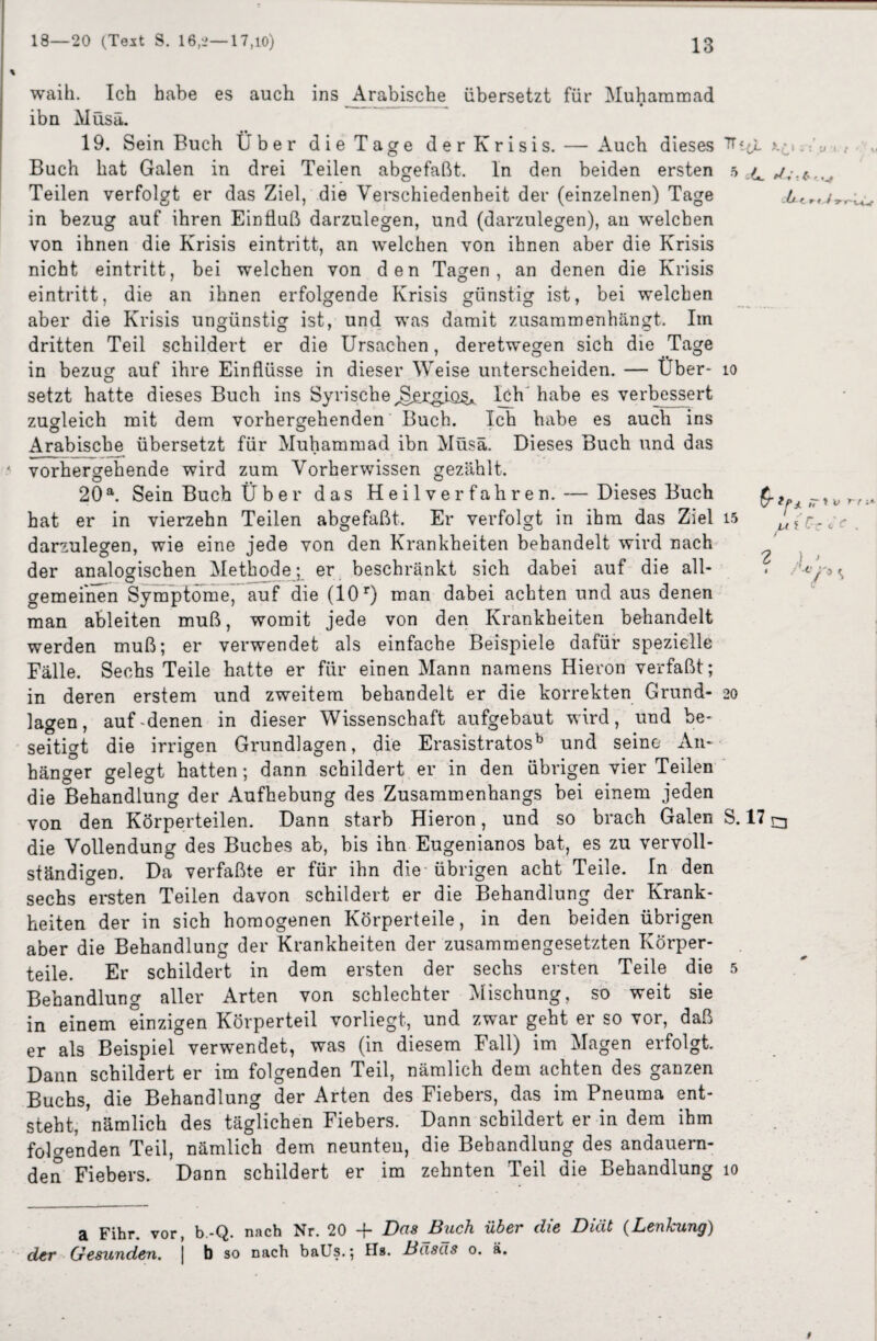 waih. Ich habe es auch ins Arabische übersetzt für Muhammad ibn Müsä. 19. Sein Buch Über die Tage der Krisis. — Auch dieses -: Buch hat Galen in drei Teilen abgefaßt, ln den beiden ersten ,u ,/• Teilen verfolgt er das Ziel, die Verschiedenheit der (einzelnen) Tage itr in bezug auf ihren Einfluß darzulegen, und (darzulegen), an welchen von ihnen die Krisis eintritt, an welchen von ihnen aber die Krisis nicht eintritt, bei welchen von den Tagen, an denen die Krisis eintritt, die an ihnen erfolgende Krisis günstig ist, bei welchen aber die Krisis ungünstig ist, und was damit zusammenhängt. Im dritten Teil schildert er die Ursachen, deretwegen sich die Tage in bezug auf ihre Einflüsse in dieser Weise unterscheiden. — Über- io setzt hatte dieses Buch ins Syrische^jcg.iü§* Ich habe es verbessert zugleich mit dem vorhergehenden Buch. Ich habe es auch ins Arabische übersetzt für Muhammad ibn Müsä. Dieses Buch und das ' vorhergehende wird zum Vorherwissen gezählt. 20a. Sein Buch Über das Heilverfahren. — Dieses Buch _ • • _. v c r JL 9t hat er in vierzehn Teilen abgefaßt. Er verfolgt in ihm das Ziel 15 darzulegen, wie eine jede von den Krankheiten behandelt wird nach ^ der analogischen Methode; er beschränkt sich dabei auf die all- . /^ gemeinen Symptome, auf die (10r) man dabei achten und aus denen man ableiten muß, womit jede von den Krankheiten behandelt werden muß; er verwendet als einfache Beispiele dafür spezielle Fälle. Sechs Teile hatte er für einen Mann namens Hieron verfaßt; in deren erstem und zweitem behandelt er die korrekten Grund- 20 lagen, auf-denen in dieser Wissenschaft aufgebaut wird, und be¬ seitigt die irrigen Grundlagen, die Erasistratosb und seine- An¬ hänger gelegt hatten; dann schildert er in den übrigen vier Teilen die Behandlung der Aufhebung des Zusammenhangs bei einem jeden von den Körperteilen. Dann starb Hieron, und so brach Galen S. 17 ^ die Vollendung des Buches ab, bis ihn Eugenianos bat, es zu vervoll¬ ständigen. Da verfaßte er für ihn die übrigen acht Teile. In den sechs ersten Teilen davon schildert er die Behandlung der Krank¬ heiten der in sich homogenen Körperteile, in den beiden übrigen aber die Behandlung der Krankheiten der zusammengesetzten Körper¬ teile. Er schildert in dem ersten der sechs ersten Teile die 5 Behandlung aller Arten von schlechter Mischung, so weit sie in einem einzigen Körperteil vorliegt, und zwar geht er so vor, daß er als Beispiel verwendet, was (in diesem Fall) im Magen erfolgt Dann schildert er im folgenden Teil, nämlich dem achten des ganzen Buchs, die Behandlung der Arten des Fiebers, das im Pneuma ent¬ steht, nämlich des täglichen Fiebers. Dann schildert er in dem ihm folgenden Teil, nämlich dem neunten, die Behandlung des andauern¬ den Fiebers. Dann schildert er im zehnten Teil die Behandlung 10 a Fihr. vor, b.-Q. nach Nr. 20 + Das Buch über die Diät (Lenkung) der Gesunden. | b so nach baUs.; Hs. Basas o. ä. U 1 / '/ <7 »rwv ( n rn* r *’ C . rn