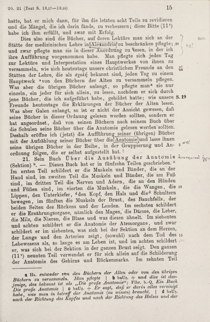 halte, bat er mich dann, für ihn die letzten acht Teile zu revidieren und die Mängel, die ich darin fände, zu verbessern; diese Bitte (llr) habe ich ihm erfüllt, und zwar mit Erfolg. Dies also sind die Bücher, auf deren Lektüre man sieb an der Stätte der medizinischen Lehre in)Alexandria*zu beschränken pflegte;.20 und zwar pflegte man sie in dieser~Xnördnilng zu Hesen, in der ich ihre Aufführung vorgenommen habe. Man pflegte sich jeden Tag zur Lektüre und Interpretation eines Hauptwerkes von ihnen zu versammeln, wie sich heutzutage unsere christlichen Freunde an den 2I Stätten der Lehre, die als opL] bekannt sind, jeden Tag zu einem Hauptwerk avon den Büchern der Alten zu versammeln pflegen. Was aber die übrigen Bücher anlangt, so pflegte mana sie nur einzeln, ein jeder für sich allein, zu lesen, nachdem er sich duich jene Bücher, die ich aufgeführt habe, gebildet hatte; wie unsere S. 10 Freunde heutzutage die Erklärungen der Bücher der Alten lesen. Was aber Galen anlangt, so ist er nicht der Ansicht gewesen, daß seine Bücher in dieser Ordnung gelesen werden sollten, sondern er hat angeordnet, daß von seinen Büchern nach seinem Buch über die Schulen seine Bücher über die Anatomie gelesen werden solltet. Deshalb eröffne ich (jetzt) die Aufführung seiner (übrigen) Bücher mit der Aufzählung seiner Bücher über die] Anatomie!und lasse ihnen seine übrigen Bücher in der Reihe, in der Gruppierung und An- 5 Ordnung folgen, die er selbst aulgestellt hat. 21. Sein Buch Über die Ausübung der Anatomie (Sektion) b. — Dieses Buch hat er in fünfzehn Teilen geschrieben. c Im ersten Teil schildert er die Muskeln und Bänder, die an der Hand sind, im zweiten Teil die Muskeln und Bänder, die am Fuß sind im dritten Teil die Nerven und Adern, die an den Händen und Füßen sind, im vierten die Muskeln, die die Wangen, die 10 Lippen, den Unterkiefer, dden Kopf, den Hals und died Schultern bewegen, im fünften die Muskeln der Brust, des Bauchfells, der beiden Seiten des Rückens und der Lenden. Im sechsten schildert er die Ernährungsorgane, nämlich den Magen, die Därme, die Leber, die Milz, die Nieren, die Blase und was diesen ähnelt. Im siebenten und achten schildert er die Anatomie der Atemorgane, und zwar schildert er im siebenten, was sich bei der Sektion an dem Herzen, der Lunge und den Arterien zeigt, (sowohl) nach dem Tod des 15 Lebewesens als, so lange es am Leben ist, und im achten schildert er was sich bei der Sektion in der ganzen Brust zeigt. Den ganzen (llv) neunten Teil verwendet er für sich allein auf die fechiideiung der Anatomie des Gehirns und Rückenmarks. Im zehnten Teil a Hs. entweder von den Büchern der Alten oder von den übrigen Büchern zu versammeln. Man pflegte | b baüs. + und dm jeniqe, das bekannt ist als „Die große Anatomie; Fihr. b.-Q Ein Buch JDieSgroße Anatomie | C baüs. + Er sagt, daß er dann alles »erem^i habe was man in betreff der Anatomie {zu wissen) braucht \ d baüs. nach’der Richtung des Kopfes und nach der Richtung des Halses und der