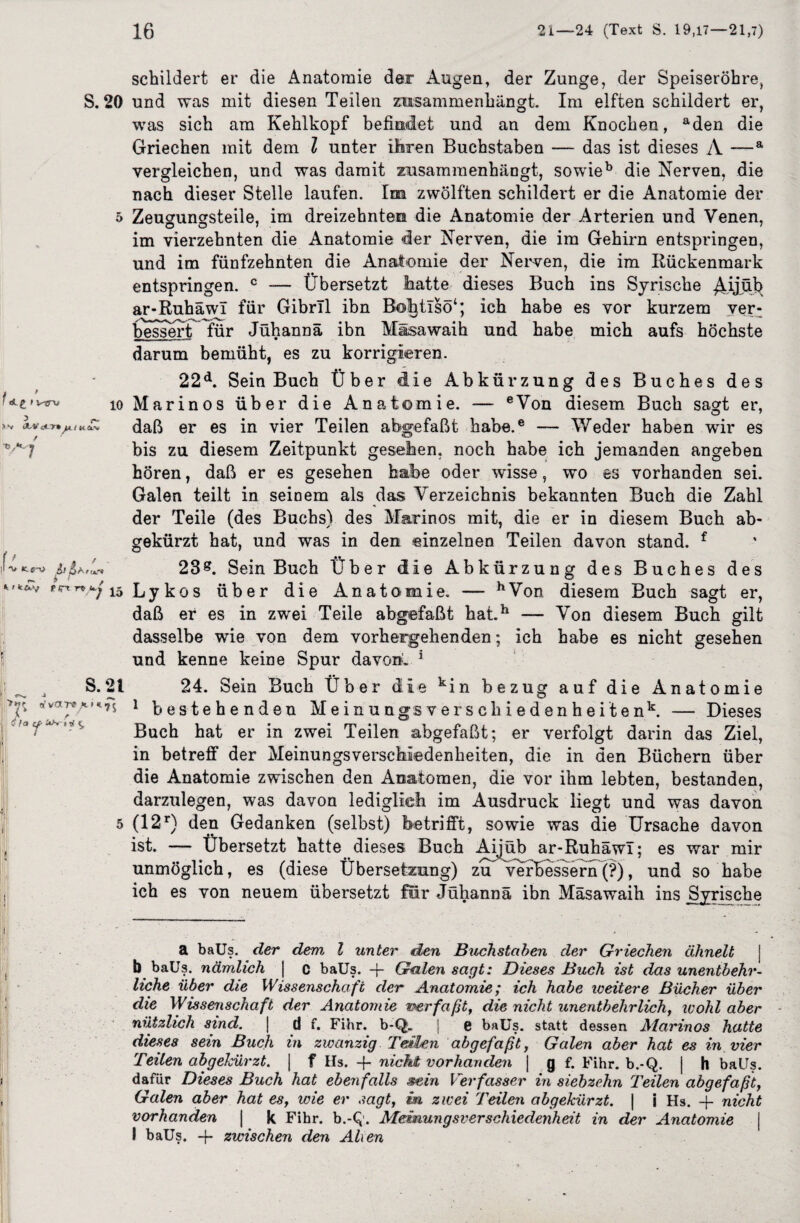 S. 20 I VTTW 10 AVoLT» / 0 , Ak y*1c il -U tfif i-' * < k£y frt n j^5 S. 21 ^ •* öfVOLTS * * *7$ I! A r O^ f ^ Q, schildert er die Anatomie der Augen, der Zunge, der Speiseröhre, und was mit diesen Teilen zusammenhängt. Im elften schildert er, was sich am Kehlkopf befindet und an dem Knochen, aden die Griechen mit dem l unter Ihren Buchstaben — das ist dieses A —a vergleichen, und was damit zusammenhängt, sowieb die Nerven, die nach dieser Stelle laufen. Im zwölften schildert er die Anatomie der Zeugungsteile, im dreizehnten die Anatomie der Arterien und Venen, im vierzehnten die Anatomie der Nerven, die im Gehirn entspringen, und im fünfzehnten die Anatomie der Nerven, die im Rückenmark entspringen. c Übersetzt hatte dieses Buch ins Syrische AÜAfe ar-Ruhäwi für GibrTl ibn Bohtisö1; ich habe es vor kurzem ver- bessert für Jühannä ibn Mäsawaih und habe mich aufs höchste darum bemüht, es zu korrigieren. 22d. Sein Buch Über die Abkürzung des Buches des Marinos über die Anatomie. — eVon diesem Buch sagt er, daß er es in vier Teilen abgefaßt habe.e —- Weder haben wir es bis zu diesem Zeitpunkt gesehen, noch habe ich jemanden angeben hören, daß er es gesehen habe oder wdsse, wo es vorhanden sei. Galen teilt in seinem als das Verzeichnis bekannten Buch die Zahl der Teile (des Buchs) des Marinos mit, die er in diesem Buch ab¬ gekürzt hat, und was in den einzelnen Teilen davon stand. f 23*. Sein Buch Über die Abk ürzung des Buches des Ly kos über die Anatomie. — hVon diesem Buch sagt er, daß er es in zwei Teile abgefaßt hat.h — Von diesem Buch gilt dasselbe wie von dem vorhergehenden; ich habe es nicht gesehen und kenne keine Spur davon» 5 24. Sein Buch Über die kin bezug auf die Anatomie 1 bestehenden Meinungsverschiedenheiten1*. — Dieses Buch hat er in zwei Teilen abgefaßt; er verfolgt darin das Ziel, in betreff der Meinungsverschiedenheiten, die in den Büchern über die Anatomie zwischen den Anatomen, die vor ihm lebten, bestanden, darzulegen, was davon lediglich im Ausdruck liegt und was davon (12r) den Gedanken (selbst) betrifft, sowie was die Ursache davon ist. — Übersetzt hatte dieses Buch Aijüb ar-Ruhäwi; es war mir unmöglich, es (diese Übersetzung) zu verbessern (?), und so habe ich es von neuem übersetzt für Jühannä ibn Mäsawaih ins Syrische a baUs. der dem l unter den Buchstaben der Griechen ähnelt b baUs. nämlich | c baUs. -j- Galen sagt: Dieses Buch ist das unentbehr¬ liche über die Wissenschaft der Anatomie; ich habe weitere Bücher über die Wissenschaft der Anatomie we r faßt, die nicht unentbehrlich, wohl aber nützlich sind. | d f. Fihr. b-Q. | e baUs. statt dessen Marinos hatte dieses sein Buch in zwanzig Teilen abgefaßt, Galen aber hat es in vier Teilen abgelcürzt. | f Hs. nicht vorhanden | g f. Fihr. b.-Q. | h baUs. dafür Dieses Buch hat ebenfalls sein Verfasser in siebzehn Teilen abgefaßt, Galen aber hat es, wie er sagt, m zwei Teilen abgekürzt. | i Hs. + nicht vorhanden | k Fihr. b.-Q. Meinungsverschiedenheit in der Anatomie j I baUs. + zwischen den Alien