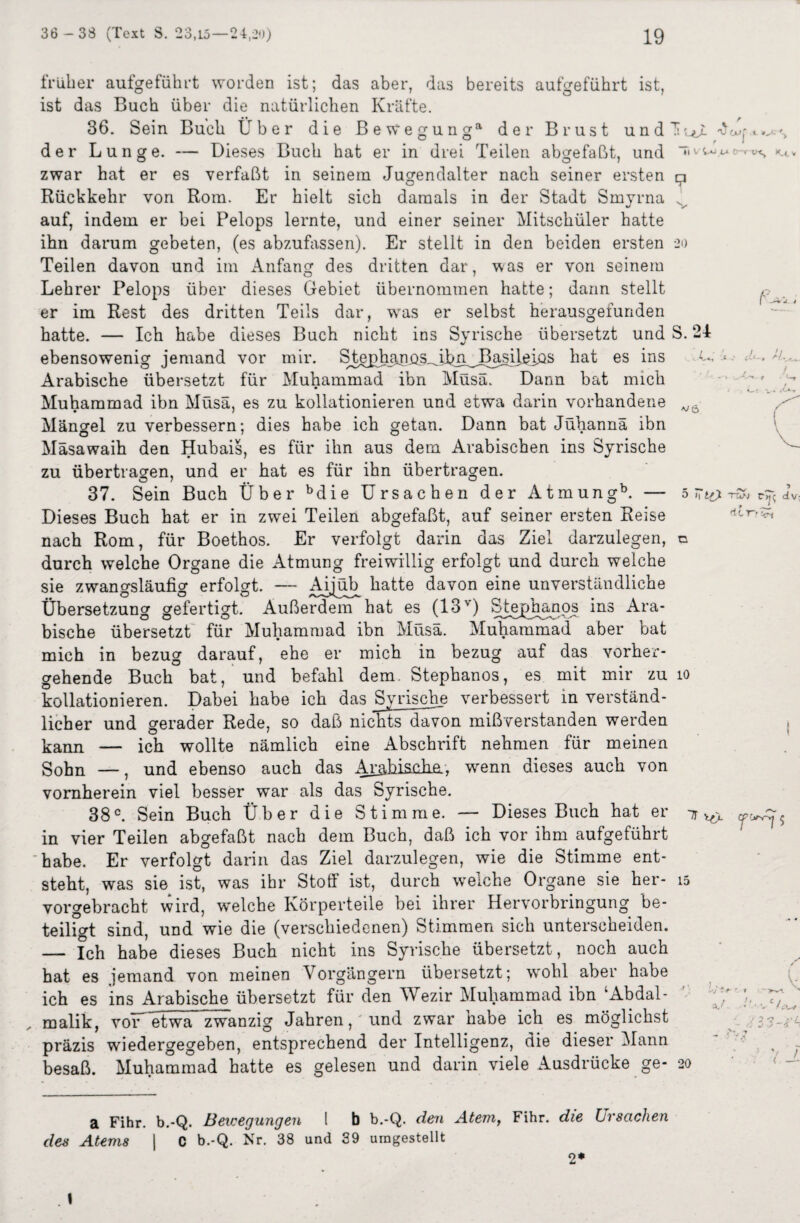 früher aufgeführt worden ist; das aber, das bereits ist aufgeführt O ist, der das Buch über die natürlichen Kräfte. 36. Sein Buch Über die Bewegung*1 der Brust und — Dieses Buch hat er in drei Teilen abgefaßt, und O 7 Lunge. SuT 'WCU j i. »./•' % Tl V 4-». V- D-rnt, K_4. v zwar hat er es verfaßt in seinem Jugendalter nach seiner ersten O Smyrna 20 Rückkehr von Rom. Er hielt sich damals in der Stadt auf, indem er bei Pelops lernte, und einer seiner Mitschüler hatte ihn darum gebeten, (es abzufassen). Er stellt in den beiden ersten Teilen davon und im Anfang des dritten dar, was er von seinem Lehrer Pelops über dieses Gebiet übernommen hatte; dann stellt er im Rest des dritten Teils dar, wras er selbst herausgefunden hatte. — Ich habe dieses Buch nicht ins Syrische übersetzt und S. 24 ebensowenig jemand vor mir. Stgphanijs^ibm^Basilj^ios hat es ins Arabische übersetzt für Muhammad ibn Müsä. Dann bat mich Muhammad ibn Müsä, es zu kollationieren und etwa darin vorhandene Mängel zu verbessern; dies habe ich getan. Dann bat Jühannä ibn Mäsawaih den Hubais, es für ihn aus dem Arabischen ins Syrische zu übertragen, und er hat es für ihn übertragen. 37. Sein Buch Über bdie Ursachen der Atmungb. — Dieses Buch hat er in zwei Teilen abgefaßt, auf seiner ersten Reise nach Rom, für Boethos. Er verfolgt darin das Ziel darzulegen, durch welche Organe die Atmung freiwillig erfolgt und durch weiche sie zwangsläufig erfolgt. — ArpöT^ hatte davon eine unverständliche Übersetzung gefertigt. Außerdem hat es (13v) Stephanos ins Ara¬ bische übersetzt für Muhammad ibn Müsä. Muhammad aber bat mich in bezug darauf, ehe er mich in bezug auf das vorher¬ gehende Buch bat, und befahl dem. Stephanos, es mit mir zu kollationieren. Dabei habe ich das Syrische verbessert in verständ¬ licher und gerader Rede, so daß nichts davon mißverstanden werden kann — ich wollte nämlich eine Abschrift nehmen für meinen Sohn —, und ebenso auch das Arahisaha, wenn dieses auch von vornherein viel besser war als das Syrische. 38c. Sein Buch Über die Stimme. — Dieses Buch hat er in vier Teilen abgefaßt nach dem Buch, daß ich vor ihm aufgeführt habe. Er verfolgt darin das Ziel darzulegen, wie die Stimme ent¬ steht, was sie ist, was ihr Stoff ist, durch welche Organe sie her¬ vorgebracht wird, welche Körperteile bei ihrer Hervorbringung be¬ teiligt sind, und wie die (verschiedenen) Stimmen sich unterscheiden. — Ich habe dieses Buch nicht ins Syrische übersetzt, noch auch hat es jemand von meinen Vorgängern übersetzt; wohl aber habe ich es ins Arabische übersetzt für den Wezir Muhammad ibn ‘Abdal- malik, vor^etwa zwanzig Jahren, und zwar habe ich es möglichst präzis wdedergegeben, entsprechend der Intelligenz, die dieser Mann besaß. Muhammad hatte es gelesen und darin viele Ausdrücke ge- L vö 5 tvj dv- itr- • 10 15 i 4 33-'^ 20 a Fihr. b.-Q. Bewegungen I b b.-Q. den Atem, Fihr. die Ursachen des Atems | C b.-Q. Nr. 38 und 39 umgestellt 2* 1