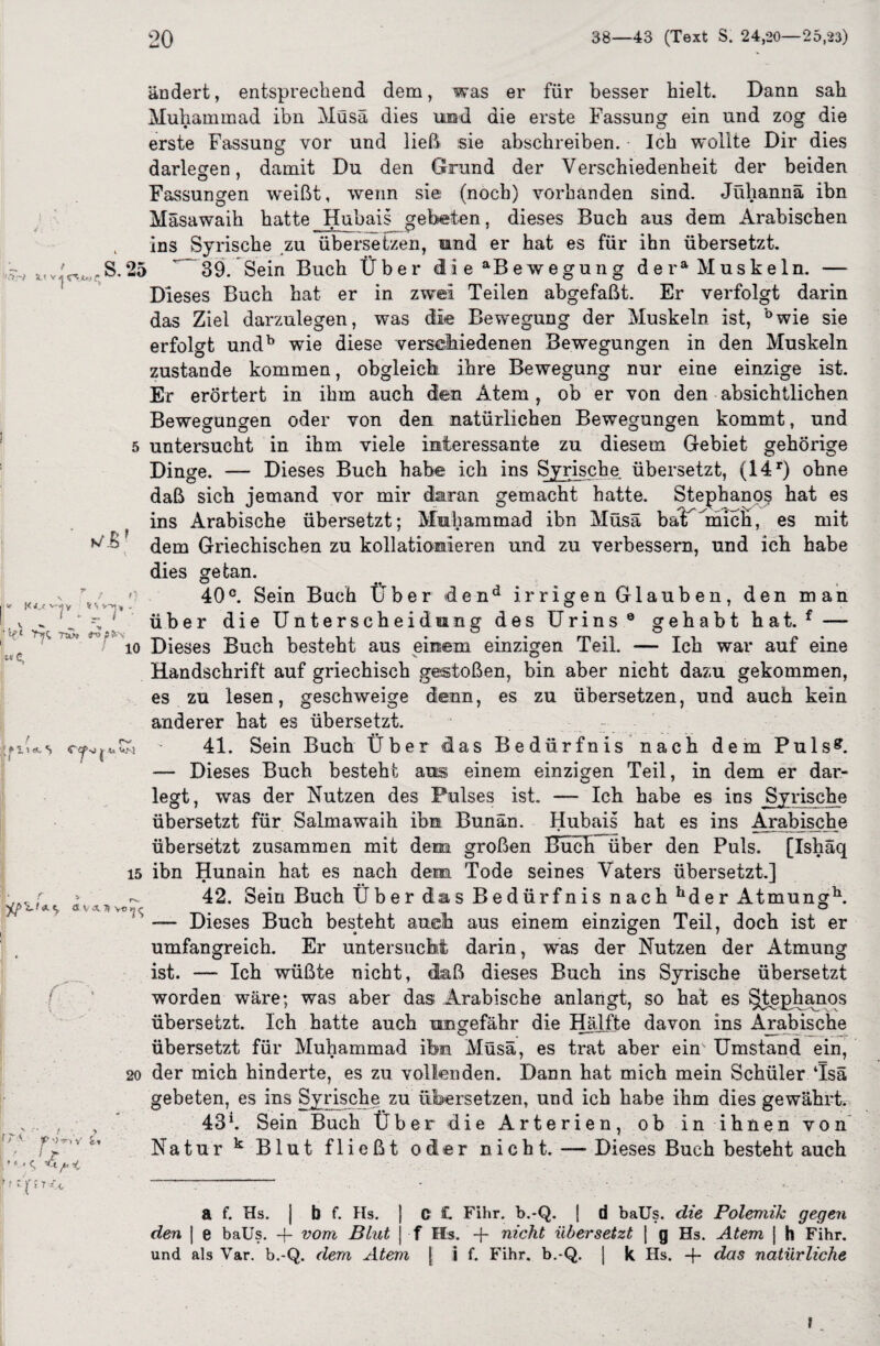 '') S « v ^ tp; o,* ändert, entsprechend dem, was er für besser hielt. Dann sah Muhammad ibn Müsä dies und die erste Fassung ein und zog die erste Fassung vor und ließ sie abschreiben. Ich wollte Dir dies O darlegen, damit Du den Grund der Verschiedenheit der beiden Fassungen weißt, wenn sie (noch) vorhanden sind. Jüliannä ibn Mäsawaih hatte Hubais gebeten, dieses Buch aus dem Arabischen ins Syrische zu übersetzen, und er hat es für ihn übersetzt. S. 25 39. Sein Buch Über die Bewegung de ra Muskeln. — Dieses Buch hat er in zwei Teilen abgefaßt. Er verfolgt darin das Ziel darzulegen, erfolgt undb wie diese in zwei ö- .- was die Bewegung der Muskeln ist, ’°wie sie verseiiiedenen Bewegungen in den Muskeln Ö zustande kommen, obgleich ihre Bewegung nur eine einzige ist. Er erörtert in ihm auch den Atem, ob er von den absichtlichen Bewegungen oder von den natürlichen Bewegungen kommt, und untersucht in ihm viele interessante zu diesem Gebiet gehörige Dinge. — Dieses Buch habe ich ins Syrische, übersetzt, (14r) ohne daß sich jemand vor mir daran gemacht hatte. Stephano^ hat es ins Arabische übersetzt; Muhammad ibn Müsä bat 'mich, es mit dem Griechischen zu kollationieren und zu verbessern, und ich habe dies getan. 40°. Sein Buch Über dend irrigen Glauben, den man über die Unterscheidung des Urins0 gehabt hat. f — io Dieses Buch besteht aus einem einzigen Teil. — Ich war auf eine v O Handschrift auf griechisch gestoßen, bin aber nicht dazu gekommen, es zu lesen, geschweige denn, es zu übersetzen, und auch kein anderer hat es übersetzt. 41. Sein Buch Über das Bedürfnis nach dem Pulsff. — Dieses Buch besteht aus einem einzigen Teil, in dem er dar¬ legt, was der Nutzen des Pulses ist. — Ich habe es ins Syrische übersetzt für Salmawaih ibn Bunan. Hubais hat es ins Arabische übersetzt zusammen mit dem großen Buch über den Puls. [Ishaq 15 ibn Hunain hat es nach dem Tode seines Vaters übersetzt.] 42. Sein Buch Über das Bedürfnis nach hder Atmungh. Dieses Buch besteht auch aus einem einzigen Teil, doch ist er Er untersucht darin, was der Nutzen der Atmung ist. — Ich wüßte nicht, daß dieses Buch ins Syrische übersetzt worden wäre; was aber das Arabische anlangt, so hat es §tephanos übersetzt. Ich hatte auch ungefähr die Hälfte davon ins Arabische übersetzt für Muhammad ihm Müsä, es trat aber ehr Umstand ein, 20 der mich hinderte, es zu vollenden. Dann hat mich mein Schüler Tsä gebeten, es ins Syrische zu übersetzen, und ich habe ihm dies gewährt. i r» i n • ti i Pt i i i f/.B  «‘■■'T 'l1 1 , V ^ % ■ i \ <*. s C-’ t, a\,«.7tvo *2s umfangreich. 1 . 7 1> •> n v' 43 h Sein Buch Über die Arterien, ob in ihnen von Natur k Blut fließt oder nicht. — Dieses Buch besteht auch ’-ft fr r-fÜM a f. Hs. j b f. Hs. ] O £. Fihr. b.-Q. [ d baüs. die Polemik gegen den | e baüs. -f- vom Blut j f Hs. -f- nicht übersetzt | g Hs. Atem j h Fihr. und als Var. b.-Q. dem Atem | i f. Fihr. b.-Q. | k Hs. -(- das natürliche f