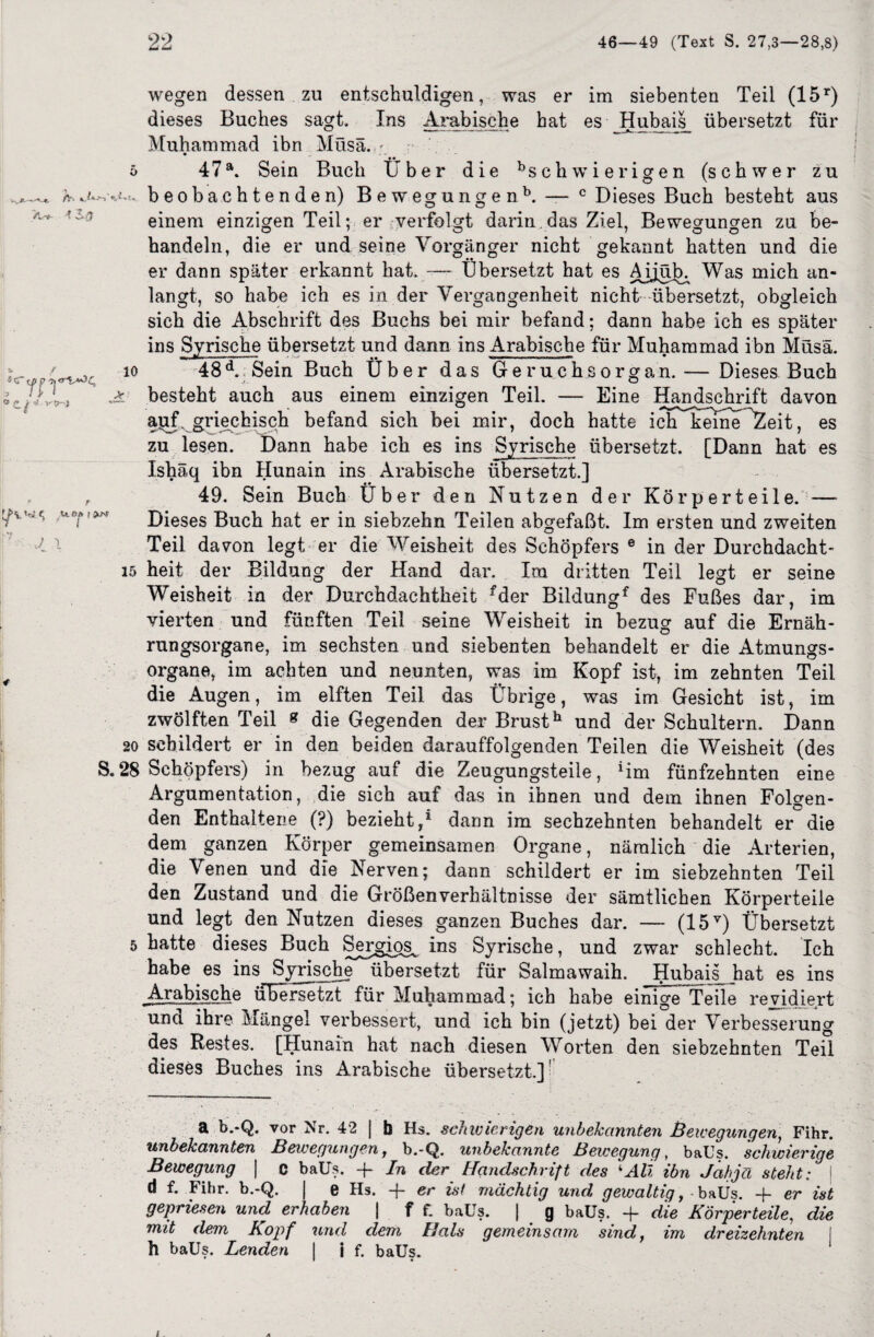 Q 0 ie~ c. / *- Li ! ' J 1 wegen dessen zu entschuldigen, was er im siebenten Teil (15r) dieses Buches sagt. Ins Arabische hat es Hubais übersetzt für Muhammad ibn Müsä. ; 5 47a. Sein Buch Über die Schwierigen (schwer zu fir» %&***> beobachtenden) Bewegungenb. — c Dieses Buch besteht aus einem einzigen Teil; er verfolgt darin,das Ziel, Bewegungen zu be¬ handeln, die er und seine Vorgänger nicht gekannt hatten und die er dann später erkannt hat. —- Übersetzt hat es Aijüb;, Was mich an¬ langt, so habe ich es in der Vergangenheit nicht übersetzt, obgleich sich die Abschrift des Buchs bei mir befand; dann habe ich es später ins Syrische übersetzt und dann ins Arabische für Muhammad ibn Müsä. r.w. io 48 d. Sein Buch Über das Geruchsorgan. — Dieses Buch * besteht auch aus einem einzigen Teil. — Eine Handschrift davon apf. griechisch befand sich bei mir, doch hatte iclÜkeineÜZeit, es zu lesen. Dann habe ich es ins Syrische übersetzt. [Dann hat es Ishäq ibn Hunain ins Arabische übersetzt.] 49. Sein Buch Über den Nutzen der Körperteile. —- Dieses Buch hat er in siebzehn Teilen abgefaßt. Im ersten und zweiten Teil davon legt er die Weisheit des Schöpfers e in der Durchdacht- 15 heit der Bildung der Hand dar. Im dritten Teil legt er seine Weisheit in der Durchdachtheit fder Bildungf des Fußes dar, im vierten und fünften Teil seine Weisheit in bezug auf die Ernäh¬ rungsorgane, im sechsten und siebenten behandelt er die Atmungs¬ organe, im achten und neunten, was im Kopf ist, im zehnten Teil die Augen, im elften Teil das Übrige, was im Gesicht ist, im zwölften Teil 8 die Gegenden der Brusth und der Schultern. Dann 20 schildert er in den beiden darauffolgenden Teilen die Weisheit (des S. 28 Schöpfers) in bezug auf die Zeugungsteile, Hm fünfzehnten eine Argumentation, die sich auf das in ihnen und dem ihnen Folgen¬ den Enthaltene (?) bezieht,1 dann im sechzehnten behandelt er die dem ganzen Körper gemeinsamen Organe, nämlich die Arterien, die \enen und die Nerven; dann schildert er im siebzehnten Teil den Zustand und die Größenverhältnisse der sämtlichen Körperteile und legt den Nutzen dieses ganzen Buches dar. — (15Y) Übersetzt 5 hatte dieses Buch Sergios^ ins Syrische , und zwar schlecht. Ich habe es ins Syrische übersetzt für Salmawaih. Hubais hat es ins Arabische übersetzt für Muhammad; ich habe einige Teile revidiert una ihre Mängel verbessert, und ich bin (jetzt) bei der Verbesserung des Restes. [Hunain hat nach diesen Worten den siebzehnten Teil dieses Buches ins Arabische übersetzt.] a b.-Q. vor Nr. 42 | b Hs. schw irrigen unbekannten Bewegungen, Fihr. unbekannten Bewegungen, b.-Q. unbekannte Bewegung, baüs. schwierige Bewegung | c baüs. -f- In der Handschrift des ‘‘Ali ibn Jahja steht: I d f. Fihr. b.-Q. j e Hs. -f er ist mächtig und gewaltig, -baüs. -f er ist gepriesen und erhaben | f f. baüs. | g baüs. -f die Körperteile, die mit dem Kopf und dem Hals gemeinsam sind, im dreizehnten h baüs. Lenden I i f. baüs.