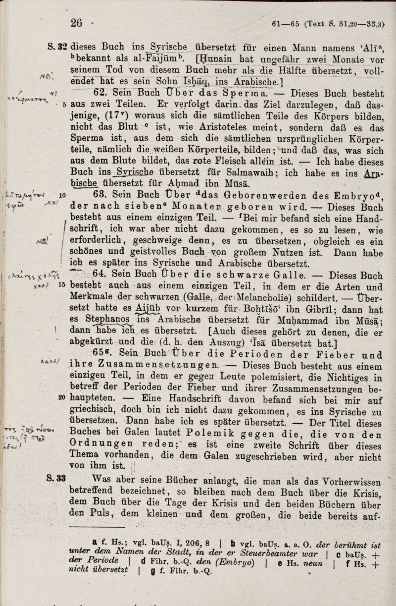 /vfC si|f 1« Ty.,Wv’-W S. 3*2 dieses Buch ins Syrische übersetzt für einen Mann namens ‘Alia, b bekannt als al-Faijümb. [Hunain hat ungefähr zwei Monate vor seinem Tod von diesem Buch mehr als die Hälfte übersetzt, voll¬ endet hat es sein Sohn Ishäq, ins Arabische.] 62. Sein Buch Über das Sperma. — Dieses Buch besteht aus zwei Teilen. Er verfolgt darin, das Ziel darzulegen, daß das¬ jenige, (17v) woraus sich die sämtlichen Teile des Körpers bilden, nicht das Blut c ist, wie Aristoteles meint, sondern daß es das Sperma ist, aus dem sich die sämtlichen ursprünglichen Körper¬ teile, nämlich die weißen Körperteile, bilden; und daß das, was sich aus dem Blute bildet, das rote Fleisch allein ist. — Ich habe dieses Buch ins Syrische übersetzt für Salmawaih; ich habe es ins Ara¬ bische. übersetzt für Ahmad ihn Müsä. 63. Sein Buch Über ddas Geboren werden des Embryod, der nach sieben® Mo na t e n geboren wird. — Dieses Buch . besteht aus einem einzigen Teil. — fBei mir befand sich eine Hand- / Schrift, ich war aber nicht dazu gekommen, es so zu lesen, wie erforderlich, geschweige^denn, es zu übersetzen, obgleich es ein io t Dann habe 1 schönes und geistvolles Buch von großem Nutzen ist. ! ich es später ins Syrische und Arabische übersetzt. 64. Sein Buch Über die schwarze Galle. — Dieses Buch besteht auch aus einem einzigen Teil, in dem er die Arten und Merkmale der schwarzen (Galle, der Melancholie) schildert. — Über¬ setzt hatte es Aijüb vor kurzem für Bohtisö* ihn Gibrll; dann hat es iQS Arabische übersetzt für Muhammad ibn Müsä; dann habe ich es übersetzt [Auch dieses gehört zu denen, die er abgekürzt und die (d. h. den Auszug) Tsä übersetzt hat.] 65&. Sein Buch'Üb er die Perioden der Fieber und ihre Zusammensetzungen. —■ Dieses Buch besteht aus einem einzigen Teil, in dem er gegen Leute polemisiert, die Nichtiges in betreff der Perioden der Fieber und ihrer Zusammensetzungen be- 20 haupteten. Eine Handschrift davon befand sich bei mir auf griechisch, doch bin ich nicht dazu gekommen, es ins Syrische zu übersetzen. Dann habe ich es später übersetzt. — Der Titel dieses Buches bei Galen lautet Polemik gegen die, die von den Ordnungen reden;' es ist eine zweite Schrift über dieses Thema vorhanden, die dem Galen zugeschrieben wird, aber nicht von ihm ist. |! irr 1 • ■ Was aber seine Bücher anlangt, die man als das Yorherwissen betreffend bezeichnet, so bleiben nach dem Buch über die Krisis, dem Buch über die Tage der Krisis und den beiden Büchern über den Puls, dem kleinen und dem großen, die beide bereits auf- j* • r».^f 5. f'vi ^ 1 ,T S. 33 a ** v£b bäüs- I, 206, 8 j b vgl. balls. a. a. O. der berühmt ist unter dem Namen der Stadt, in der er Steuerbeamter war I c baüs. 4- der Periode | d Fihr. b.-Q. den (Embryo) j e Hs. neun I f Hs 4- mcht übersetzt | g f. Fihr. b.-Q. %