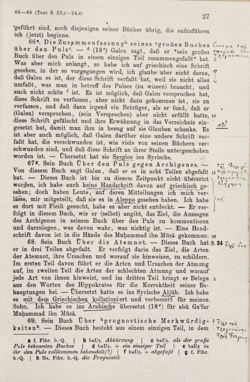 66 — 69 (Text S. 33,3 — 34,8) 27 ‘geführt sind, noch diejenigen seiner Bücher übrig, die aufzuführen ich (jetzt) beginne. 66a. Die Zusammenfassung11 Seines cgroßen Buches C über den Puls0. — d (18r) Galen sagt, daß einzigen Teil er 6 sein großes zusammengefaßt6 hat. u,+ ^ * •< * n C i c, V v * u rC. M 5nI fry TT 5 e^7 O U / r£ * Buch über den Puls in einem ^Vas aber mich anlangt, so habe ich auf griechisch eine Schrift gesehen, in der so vorgegangen wird, ich glaube aber nicht daran, V daß Galen es ist, der diese Schrift verfaßt hat, weil sie nicht alles umfaßt, was man in betreff des Pulses (zu wissen) braucht, und auch nicht schön f ist. Es ist möglich, daß Galen versprochen hat, diese Schrift zu verfassen, aber nicht dazu gekommen ist, sie zü verfassen, und daß dann irgend ein Betrüger, als er fand, daß er (Galen) versprochen, (sein Versprechen) aber nicht erfüllt hatte, io diese Schrift gefälscht und ihre Erwähnung in das Verzeichnis ein- ' ,^1 gesetzt hat, damit man ihm in bezug auf sie Glauben schenke. Es —“ ist aber auch möglich, daß Galen darüber eine andere Schrift ver¬ faßt hat, die verschwunden ist, wie viele von seinen Büchern ver¬ schwunden sind, und daß diese Schrift an ihrer Stelle untergeschoben worden ist. — Übersetzt hat sie Sergios ins Syrische. 67 g. Sein Buch Über den Puls gegen Archigenes. — ’A Von diesem Buch sagt Galen, daß er es in acht Teilen abgefaßt 15 bat. — Dieses Buch ist bis zu diesem Zeitpunkt nicht übersetzt \ worden, ich habe auch keine JTandschi’ift davon auf griechisch ge- j sehen; doch haben Leute , auf deren Mitteilungen ich mich ver¬ lasse, mir mitgeteilt, daß sie es in Aleppo gesehen haben. Ich habe es dort mit Fleiß gesucht, habe es aber nicht entdeckt. — Er ver- I folgt in diesem Buch, wie er (selbst) angibt, das Ziel, die Aussagen des Archigenes in seinem Buch über den Puls zu kommentieren und darzulegen, was davon wahr, was nichtig ist. — Eine Hand¬ schrift davon ist in die Hände des Muhammad ibn Müsä gekommen, 68. Sein Buch Über die At emnot. — Dieses Buch hat S. 34 er in drei Teilen abgefaßt. Er verfolgt darin das Ziel, die Arten der Atemnot, ihre Ursachen und worauf sie hinweisen, zu schildern. Im ersten Teil davon führt er die Arten und Ursachen der Atmung O auf, im zweiten Teil die Arten der schlechten Atmung und worauf jede Art von ihnen hinweist, und im dritten Teil bringt er Belege 5 aus den Worten des Hippokrates für die Korrektheit seiner Be¬ hauptungen bei. — Übersetzt hatte es ins Syrische Aijüb. Ich habe es mit dem Griechischec^kollationiert und verbessert für meinen Sohn. ~Icli habe es ins Arabische übersetzt (18v) für abü Ga‘far Muhammad ibn Müsä. 69. Sein Buch Über prognostische Merkwürdig \ ) A O keitenh. — Dieses Buch besteht aus einem einzigen Teil, in dem a f. Fihr. b.-Q. | b baUs. Abkürzung | c baUs. als der große Puls bekannten Buches | d baUs. -f- ein einziger Teil [ e baUs in ihr den Puls vollkommen behandelt (?) | f baUs. + abgefaßt | g f. Fihr. b.-Q. | h Hs. Fihr. b.-Q. die Prognostik 11 IO Ttrö