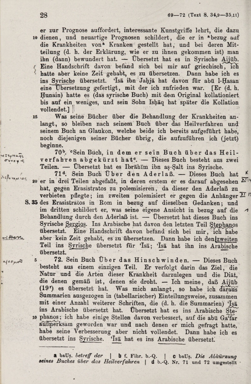 ;M IT st y ■ ' I ^ (T^iÄ ~v r 1 » er zur Prognose auffordert, interessante Kunstgriffe lehrt, die dazu io dienen, und neuartige Prognosen schildert, die er in a bezug auf die Krankheiten vona Kranken gestellt hat, und bei deren Mit¬ teilung (d. h. der Erklärung, wie er zu ihnen gekommen ist) man ihn (dann) bewundert hat. —- Übersetzt hat es in Syrische Aijüb. ( Eine Handschrift davon befand sich bei mir auf griechisch, ich hatte aber keine Zeit gehabt, es zu übersetzen. Dann habe ich es ins Syrische übersetzt. ‘Isä ibn Jahjä hat davon für abü 1-Hasan eine Übersetzung gefertigt, mit der ich zufrieden war. [Er (d. h. Hunain) hatte es (das syrische Buch) mit dem Original kollationiert bis auf ein weniges, und sein Sohn Ishäq hat später die Kollation vollendet.] ) is Was seine Bücher über die Behandlung der Krankheiten an¬ langt, so bleiben nach seinem Buch über das Heilverfahren und seinem Buch an Glaukon, welche beide ich bereits aufgeführt habe, noch diejenigen seiner Bücher übrig, die aufzuführen ich (jetzt) beginne. 7Öb. cSein Büch, in dem er sein Buch über das Heil¬ verfahren abgekürzt hatc. — Dieses Buch besteht aus zwei Teilen. — Übersetzt hat es Ibrahim ibn as-Salt ins Syrische. 71d. Sein Buch Über den Aderlaß. — Dieses Buch hat 20 er in drei Teilen abgefaßt, in deren erstem er es darauf abgesehen &14 hat, gegen Erasistratos zu polemisieren, da dieser den Aderlaß zu verbieten pflegte; im zweiten polemisiert er gegen die Anhänger 2T H 35 des Erasistratos in Rom in bezug auf dieselben Gedanken; und im dritten schildert er, was seine eigene Ansicht in bezug auf die Behandlung durch den Aderlaß ist. — Übersetzt hat dieses Buch ins Syrische ggygips. Ins Arabische hat davon den letzten Teil §t^phanos übersetzt. Eine Handschrift davon befand sich bei mir, ich habe aber kein Zeit gehabt, es zu übersetzen. Dann habe ich den [zweiten Teil ins Syrische übersetzt für ‘Isä; Tsä hat ihn ins Arabische übersetzt. 5 72. Sein Buch Über das Hinschwinden. — Dieses Buch besteht aus einem einzigen Teil. Er verfolgt darin das Ziel, die Natur und die Arten dieser Krankheit darzulegen und die Diät, die denen gemäß ist, denen sie droht. — Ich meine, daß Aijüb (19r) es übersetzt hat. Was mich anlangt, so habe ich daraus Summarien ausgezogen in (tabellarischer) Einteilungsweise, zusammen mit einer Anzahl weiterer Schriften, die (d. h. die Summarien) ‘Isä ins Arabische übersetzt hat. Übersetzt hat es ins Arabische Steü io pbanos ; ich habe einige Stellen davon verbessert, auf die abü Ga‘far aufmerksam geworden war und nach denen er mich gefragt hatte, habe seine Verbesserung aber nicht vollendet. Dann habe ich es übersetzt ins Syrische. ‘Isä hat es ins Arabische übersetzt! a baüs. betreff der | b f. Fihr. b.-Q. | c baüs. Die Abkürzung seines Buches über das Heilverfahren | d b.-Q. Nr. 71 und 72 umgestellt •