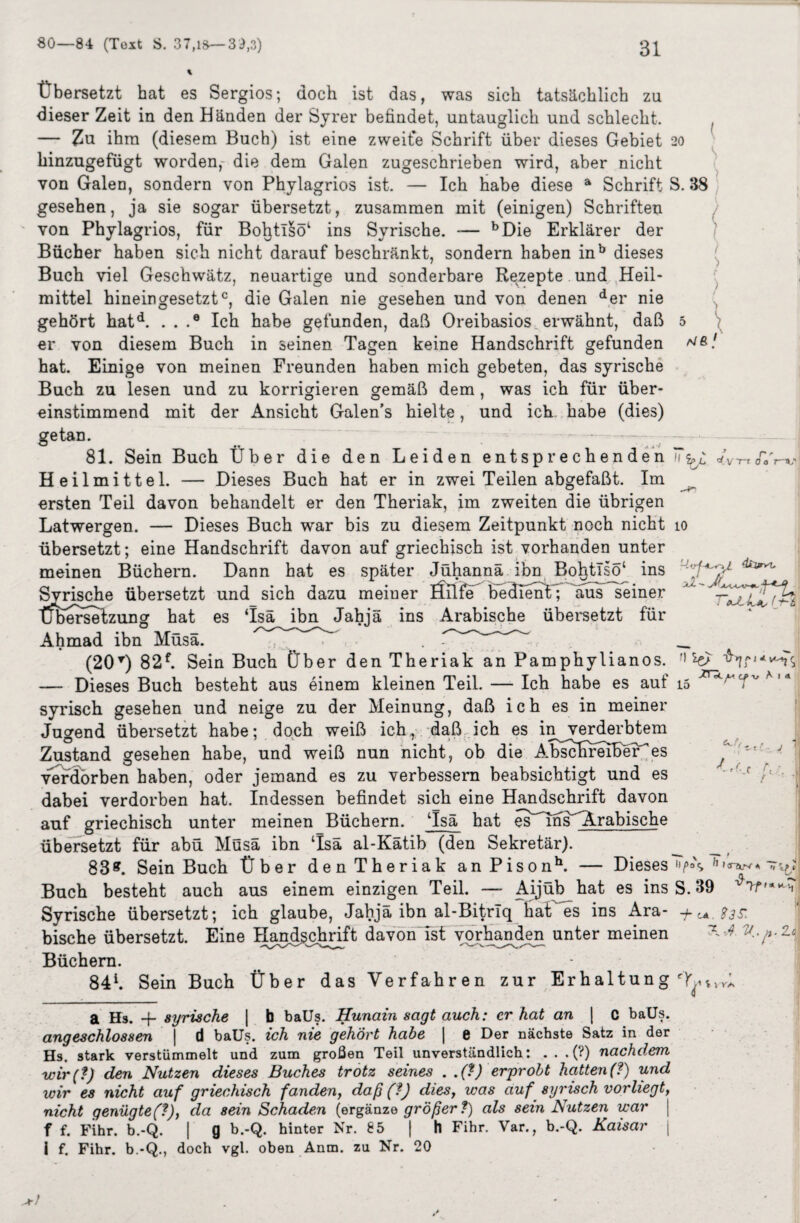 Übersetzt hat es Sergios; doch ist das, was sich tatsächlich zu dieser Zeit in den Händen der Syrer befindet, untauglich und schlecht, — Zu ihm (diesem Buch) ist eine zweite Schrift über dieses Gebiet 20 hinzugefügt worden, die dem Galen zugeschrieben wird, aber nicht von Galen, sondern von Phylagrios ist. — Ich habe diese a Schrift S. 38 ( gesehen, ja sie sogar übersetzt, zusammen mit (einigen) Schriften von Phylagrios, für Bol}tI§ö‘ ins Syrische. — bDie Erklärer der Bücher haben sich nicht darauf beschränkt, sondern haben inb dieses Buch viel Geschwätz, neuartige und sonderbare Rezepte und Heil* ( mittel hineingesetztc, die Galen nie gesehen und von denen der nie AJB f \ 'n Jo 7—V 4ti*>t. : (-*-£ gehört hatd. . . .® Ich habe gefunden, daß Oreibasios erwähnt, daß er von diesem Buch in seinen Tagen keine Handschrift gefunden hat. Einige von meinen Freunden haben mich gebeten, das syrische Buch zu lesen und zu korrigieren gemäß dem , was ich für über¬ einstimmend mit der Ansicht Galen’s hielte, und ich habe (dies) getan. 81. Sein Buch Über die den Leiden entsprechenden Jv Heilmittel. — Dieses Buch hat er in zwei Teilen abgefaßt. Im ersten Teil davon behandelt er den Theriak, im zweiten die übrigen Latwergen. — Dieses Buch war bis zu diesem Zeitpunkt noch nicht 10 übersetzt; eine Handschrift davon auf griechisch ist vorhanden unter meinen Büchern. Dann hat es später Jühannä ihn BohtTsö‘ ins Svrische übersetzt und sich dazu meiner Üilfe be'ctlenY; aus seiner tjfeerselzung hat es ‘Isä ibn Jahjä ins Arabische übersetzt für Ahmad ibn Müsä. . . (20T) 82f. Sein Buch Über den Theriak an Pamphylianos. —- Dieses Buch besteht aus einem kleinen Teil. — Ich habe es auf syrisch gesehen und neige zu der Meinung, daß ich es in meiner Jugend übersetzt habe; doch weiß ich,, daß ich es in verderbtem Zustand gesehen habe, und weiß nun nicht, ob die Absclirerber^es verdorben haben, oder jemand es zu verbessern beabsichtigt und es dabei verdorben hat. Indessen befindet sich eine Handschrift davon auf griechisch unter meinen Büchern. ‘Isä hat es^ins^Arabische übersetzt für abü Müsä ibn ‘Isä al-Kätib (den Sekretär). 83*. Sein Buch Über den Theriak an Pisonh. — Dieses />°\ ' Buch besteht auch aus einem einzigen Teil. —- Aijüb hat es ins S. 39 Syrische übersetzt; ich glaube, Jahjä ibn al-Bitrlq haÜ'es ins Ara- + ^ $3s: -b öc wyv Ai « 15 rl ,r r, *aTtrv 4 t, , bische übersetzt. Eine Handschrift davon ist vorhanden unter meinen Büchern. 84h Sein Buch Über das Verfahren zur Erhaltung i a Hs. + syrische | b baUs. Hunain sagt auch: er hat an | C baUs. angeschlossen \ d baUs. ich nie gehört habe \ e Der nächste Satz in der Hs. stark verstümmelt und zum großen Teil unverständlich: ...(?) nachdem wir (?) den Nutzen dieses Buches trotz seines . .(?) erprobt hatten (?) und wir es nicht auf griechisch fanden, daß (?) dies, was auf syrisch vorliegt, nicht genügte(f), da sein Schaden (ergänze größer ?) als sein Nutzen war > f f. Fihr. b.-Q. | g b.-Q. hinter Nr. 85 | h Fihr. Var., b.-Q. Kaisar i f. Fihr. b.-Q., doch vgl. oben Anm. zu Nr. 20