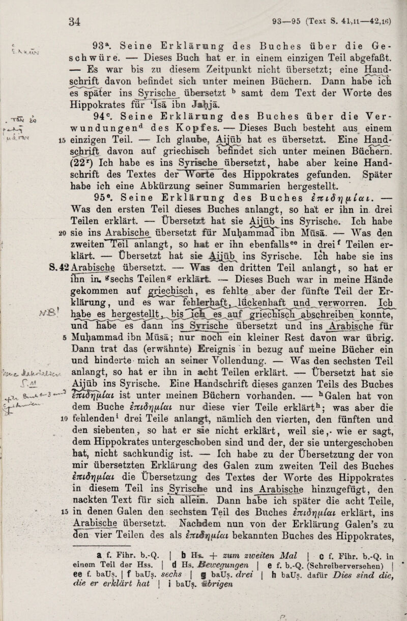 93a. Seine Erklärung des Buches über die Ge¬ schwüre. -— Dieses Buch hat er. in einem einzigen Teil abgefaßt. — Es war bis zu diesem Zeitpunkt nicht übersetzt; eine Hand¬ schrift davon befindet sich unter meinen Büchern. Dann habe ich es später ins Syrische übersetzt b samt dem Text der Worte des Hippokrates für ‘Isä ibn Jahjä. 94°. Seine Erklärung des Buches über die Ver¬ wundungen* des Kopfes. — Dieses Buch besteht aus einem 15 einzigen Teil. -— Ich glaufee, Afijüb hat es übersetzt. Eine Hand¬ schrift davon auf griechisch befindet sich unter meinen Büchern. (22r) Ich habe es ins Syrische übersetzt, habe aber keine Hand¬ schrift des Textes der Worte des Hippokrates gefunden. Später habe ich eine Abkürzung seiner Summarien hergestellt. 95®. Seine Erklärung des Buches i%i6 7] p La i. —- Was den ersten Teil dieses Buches anlangt, so hat er ihn in. drei Teilen erklärt. — Übersetzt hat sie Aijüb ins Syrische. Ich habe 20 sie ins Arabische, übersetzt für Muhammaa ibn Müsä. Was den zweiten~TeITanlangt, so hat er ihn ebenfalls®0 in dreif Teilen er¬ klärt. — Übersetzt hat sie Ayüb^ ins Syrische. Ich habe sie ins S.42Arabische übersetzt. —- Was den dritten Teil anlangt, so hat er ihn in, gsechs Teileng erklärt. Dieses Buch war in meine Hände gekommen auf griechisch „ es fehlte aber der fünfte Teil der Er- ^ klärung, und es war f^feh^^ückenhaft und verworren. Ich >/.S habe es hergesfellt^^bisj^la es auf grfecl^ch^,absc.hreiben konnte, und habe es dann ins Syrische übersetzt und ins Arabische für s Muhammad ibn Müsä; nur noch ein kleiner Rest davon war übrig. Dann trat das (erwähnte) Ereignis in bezug auf meine Bücher ein und hinderte mich an seiner Vollendung. — Was den sechsten Teil fev«. anlangt, so hat er ihn in acht Teilen erklärt. —- Übersetzt hat sie ÜAL Aijüb ins Syrische. Eine Handschrift dieses ganzen Teils des Buches J smBrjfiLccL ist unter meinen Büchern vorhanden. — h Galen hat von dem. Buche ijCLÖrjiitcu nur diese vier Teile erklärt11; was aber die jo fehlenden1 drei Teile anlangt, nämlich den vierten, den fünften und den siebenten, so hat er sie nicht erklärt, weil sie,- wie er sagt, dem Hippokrates untergeschoben sind und der, der sie untergeschoben ; hat, nicht sachkundig ist. — Ich habe zu der Übersetzung der von mir übersetzten Erklärung des Galen zum zweiten Teil des Buches imdrifAtcu die Übersetzung des Textes der Worte des Hippokrates in diesem Teil ins Syrische und ins Arabische hinzugefügt, den nackten Text für sich allem. Dann habe ich später die acht Teile, 15 in denen Galen den sechsten Teil des Buches i7udrj[i£cu erklärt, ins Arabische übersetzt. Nachdem nun von der Erklärung Galen's zu Jen vier Teilen des als E7tL^r\giai bekannten Buches des Hippokrates, a f. Fihr. b.-Q. | b Hs* + zum ziceiten Mal J c f. Fihr. b.-Q. in einem Teil der Hss. | d Hs. Bewegungen | e f. b.-Q. (Schreiberversehen) j * ee f. baüs. | f baüs. sechs | § baüs. drei j h baüs. dafür Dies sind die, die er erklärt hat j i baüs. übrigen 's V K W . i<s i * * u A. i“V* i