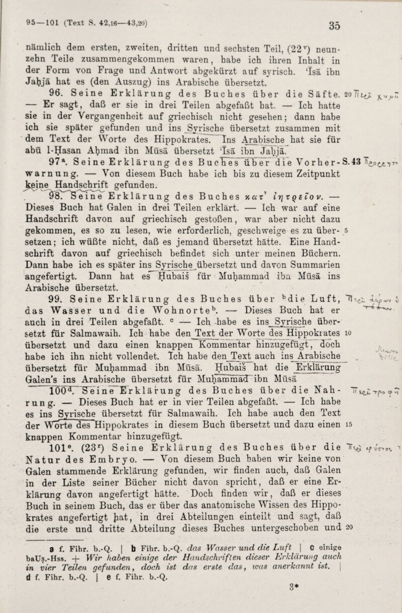 nämlich dem ersten, zweiten, dritten und sechsten Teil, (22v) neun¬ zehn Teile zusammengekommen waren, habe ich ihren Inhalt in der Form von Frage und Antwort abgekürzt auf syrisch. Tsä ibn Jabjä hat es (den Auszug) ins Arabische übersetzt. 96. Seine Erklärung des Buches über die Säfte. 2oTIl^> — Er sagt, daß er sie in drei Teilen abgefaßt hat. — Ich hatte sie in der Vergangenheit auf griechisch nicht gesehen; dann habe ich sie später gefunden und ins Syrische übersetzt zusammen mit dem Text der Worte des Hippokrates. Ins Arabische hat sie für abü 1-Hasan Ahmad ibn Müsä übersetzt ;Isä ibn Jahjä. 97a. Seine Erklärung des Buches üher die Vorher-S. 43 Warnung. — Von diesem Buch habe ich bis zu diesem Zeitpunkt keine Handschrift gefunden. ~ ' ä'srs'e ine Erklärung des Buches xccr' trjx g elov. — Dieses Buch hat Galen in drei Teilen erklärt. — Ich war auf eine Handschrift davon auf griechisch gestoßen, war aber nicht dazu gekommen, es so zu lesen, wie erforderlich, geschweige es zu über* 5 setzen; ich wüßte nicht, daß es jemand übersetzt hätte. Eine Hand¬ schrift davon auf griechisch befindet sich unter meinen Büchern. Dann habe ich es später ins Syrische übersetzt und davon Summarien angefertigt. Dann hat es Hubais für Muhammad ibn Müsä ins Arabische übersetzt. 99. Seine Erklärung des Buches über bdie Luft, das Wasser und die Wohnorteb. — Dieses Buch hat er auch in drei Teilen abgefaßt. c — Ich habe es ins Syrische über¬ setzt für übersetzt habe ich übersetzt Galen’s ins 1ÖÖA Seine Erklärung des Buches über rung. — Dieses Buch hat er in vier Teilen abgefaßt. - der Worte des Hippokrates in diesem Buch übersetzt und dazu einen knappen Kommentar hinzugefügt. 101e. (23r) Seine Erklärung des Buches über die Natur des Embryo. — Von diesem Buch haben wir keine von Galen stammende Erklärung gefunden, wir finden auch, daß Galen der Liste seiner Bücher nicht davon spricht, daß er eine Er- m dt tro !> X-VJN, v Salmawaih. Ich habe den Text der Worte des Hippokrates und dazu einen knappen Kommentar hinzugefügt, doch ihn nicht vollendet. Ich habe den Text auch ins_Arabische für Muhammad ibn Müsä. Hubais hat die Erklärung Arabische übersetzt für MuKammäd ibn Müsä io v/ U •uYi die Nah - - Ich habe es ins Syrische übersetzt für Salmawaih. Ich habe auch den Text Tpt> -1 15 cfv<r>a<, klärung davon angefertigt hätte. Doch finden wir, daß er dieses Buch in seinem Buch, das er über das anatomische Wissen des Hippo* krates angefertigt Jiat, in drei Abteilungen einteilt und sagt, daß die erste und dritte Abteilung dieses Buches untergeschoben und 20 a f. Fihr. b.-Q. | b Fihr. b.-Q. das Wasser und die Luft | C einige baUs.-Hss. + Wir haben einige der Handschriften dieser Erklärung auch in vier Teilen gefunden, doch ist das erste das, was anerkannt ist. \ d f. Fihr. b.-Q. | e f. Fihr. b.-Q. 3*