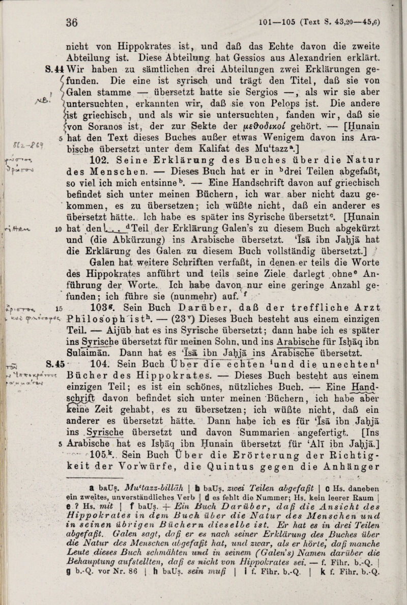 SC-i-fri nicht von Hippokrates ist, und daß das Echte davon die zweite Abteilung ist. Diese Abteilung hat Gessios aus Alexandrien erklärt. S. 44 Wir haben zu sämtlichen drei Abteilungen zwei Erklärungen ge- (funden. Die eine ist syrisch und trägt den Titel, daß sie von »Galen stamme — übersetzt hatte sie Sergios —, als wir sie aber (untersuchten, erkannten wir, daß sie von Pelops ist. Die andere ^ist griechisch, und als wir sie untersuchten, fanden wir, daß sie (von Soranos ist, der zur Sekte der fiefrodixoL gehört. — [Hunain 5 hat den Text dieses Buches außer etwas Wenigem davon ins Ara¬ bische übersetzt unter dem Kalifat des Mu‘tazza.] 102. Seine Erklärung des Buches über die Natur des Menschen. — Dieses Buch hat er in bdrei Teilen abgefaßt, so viel ich mich entsinne b. — Eine Handschrift davon auf griechisch befindet sich unter meinen Büchern, ich war aber nicht dazu ge¬ kommen, es zu übersetzen; ich wüßte nicht, daß ein anderer es übersetzt hätte. Ich habe es später ins Syrische übersetzt0. [Hunain io hat denk . . dTeil der Erklärung Galen’s zu diesem Buch abgekürzt und (die Abkürzung) ins Arabische übersetzt. ‘Isä ibn Jahjä hat die Erklärung des Galen zu diesem Buch vollständig übersetzt.] ' Galen hat weitere Schriften verfaßt, in denen er teils die Worte des Hippokrates anführt und teils seine Ziele darlegt ohne® An¬ führung der Worte. Ich habe davon, nur eine geringe Anzahl ge: lünden; ich führe sie (nunmehr) auf. f 15 103#. Sein Buch Darüber, daß der treffliche Arzt > *** f Phil osoph isth. — (23T) Dieses Buch besteht aus einem einzigen Teil. —- Aijüb hat es ins Syrische übersetzt; dann habe ich es später ins Syrische übersetzt für meinen Sohn, und ins Arabische für Ishäq ibn Sulaimän. Dann hat es Tsm ibn Jahjä ins Arabische übersetzt. --- d i e r err-»-«. iprw r-J H ff* * KP<* m c », ’ * <V i» w. «. S.45' 104. Sein Buch Über Bücher des Hippokrates. echten iund die unechten1 - Dieses Buch besteht aus einem einzigen Teil; es ist ein schönes, nützliches Buch. — Eine JHand- sch^iit davon befindet sich unter meinen Büchern, ich habe aber keine Zeit gehabt, es zu übersetzen; ich wüßte nicht, daß ein anderer es übersetzt hätte. Dann habe ich es für ‘Isä ibn Jahjä ins .Syrische übersetzt und davon Summarien angefertigt. [Ins Arabische hat es Ishäq ibn Hunain übersetzt für ‘All ibn Jahjä.] ^ fT05k.. Sein Buch Über die Erörterung der Richtig¬ keit der Vorwürfe, die Quintus gegen die Anhänger a baüs. MuHazz-billäh | & baUs. zwei Teilen abgefaßt | C Hs. daneben ein zweites, unverständliches Verb | d es fehlt die Nummer; Hs. kein leerer Raum j e ? Hs. mit [ f baüs. -j- Ein Euch Darüber, daß die Ansicht des Hippokrates in dem Buch über die Natur des Menschen und in seinen übrigen Büchern dieselbe ist. Er hat es in drei Teilen abgefaßt. Galen sagt, daß er es nach seiner Erklärung des Buches über die Natur des Menschen abgefaßt hat, und zwar, als er hörte] daß manche Leute dieses Buch schmähten und in seinem (Galen's) Namen darüber die Behauptung aufstellten, daß es nicht von Hippokrates sei. — f. Fihr. b.-Q. | g b.-Q. vor Nr. 86 \ h baüs. sein muß | i f. Fihr. b.-Q. | k f. Fihr. b.-Q. u: