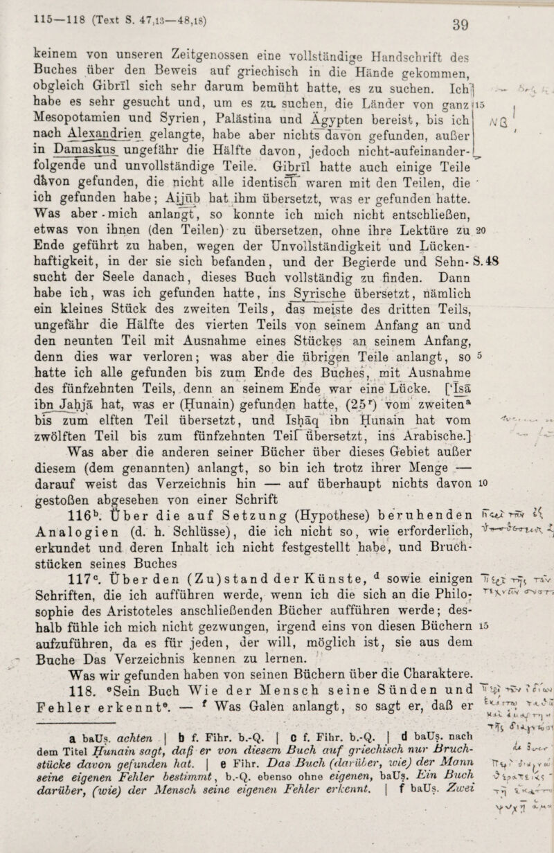 A/Q keinem von unseren Zeitgenossen eine vollständige Handschrift des Buches über den Beweis auf griechisch in die Hände gekommen, obgleich Gibrll sich sehr darum bemüht batte, es zu suchen. Ich j habe es sehr gesucht und, um es zu. suchen, die Länder von ganzus Mesopotamien und Syrien, Palästina und Ägypten bereist, bis ich nach Alexandrien gelangte, habe aber nichts davon gefunden, außer in Damaskus ungefähr die Hälfte davon, jedoch nicht-aufeinander¬ folgende und unvollständige Teile. Gijbrll hatte auch einige Teile dkvon gefunden, die nicht alle identisch waren mit den Teilen, die ' ich gefunden habe; Aijüb hat ihm übersetzt, was er gefunden hatte. Was aber-mich anlangt, so konnte ich mich nicht entschließen, etwas von ihnen (den Teilen) zu übersetzen, ohne ihre Lektüre zu 20 Ende geführt zu haben, wegen der Unvollständigkeit und Lücken¬ haftigkeit, in der sie sich befanden, und der Begierde und Sehn-S.48 sucht der Seele danach, dieses Buch vollständig zu finden. Dann habe ich, was ich gefunden hatte, ins Syrische übersetzt, nämlich ein kleines Stück des zweiten Teils, das meiste des dritten Teils, ungefähr die Hälfte des vierten Teils von seinem Anfang an und den neunten Teil mit Ausnahme eines Stückes an seinem Anfang, denn dies war verloren; was aber die übrigen Teile anlangt, so 5 hatte ich alle gefunden bis zum Ende des Buches, mit Ausnahme des fünfzehnten Teils, denn an seinem Ende war eine Lücke. [Tsä ibn Jahjä hat, was er (Hunain) gefunden hatte, (25r) vom zweiten8, bis zum elften Teil übersetzt, und Ishäq ibn Hunain hat vom — - zwölften Teil bis zum fünfzehnten Teil übersetzt, ins Arabische.] Was aber die anderen seiner Bücher über dieses Gebiet außer diesem (dem genannten) anlangt, so bin ich trotz ihrer Menge — darauf weist das Verzeichnis hin — auf überhaupt nichts davon 10 gestoßen abgesehen von einer Schrift 116b. Über die auf Setzung (Hypothese) beruhenden iT^v r«w Analogien (d. h. Schlüsse), die ich nicht so, wie erforderlich, -C erkundet und deren Inhalt ich nicht festgestellt habe, und Bruch¬ stücken seines Buches 117c. Überden (Zu)stand der Künste, d sowie einigen TT qt -nV Schriften, die ich aufführen werde, wenn ich die sich an die Philo- Tlv£,v <rv<rr? Sophie des Aristoteles anschließenden Bücher aufführen werde; des¬ halb fühle ich mich nicht gezwungen, irgend eins von diesen Büchern i5 aufzuführen, da es für jeden, der will, möglich ist, sie aus dem Buche Das Verzeichnis kennen zu lernen. Was wir gefunden haben von seinen Büchern über die Charaktere. 118. 6 Sein Buch Wie der Mensch seine Sünden u n d -ns» 7 <f'<*» Fehler erkennt®. — f Was Galen anlangt, so sagt er, daß er K.4 r-7Tk> Y.tvü a baUs. achten | b f. Fihr. b.-Q. | C f. Fihr. b.-Q. | d baUs. nach dem Titel Hunain sagt, daß er von diesem Buch auf griechisch nur Bruch¬ stücke davon gefunden hat. | e Fihr. Das Buch (darüber, wie) der Mann seine eigenen Fehler bestimmt, b.-Q. ebenso ohne eigenen, baUs. Hin Buch darüber, (wie) der Mensch seine eigenen Fehler erkennt. | f baUs. Zwei Hi». 4 1. T>| ’T'fj *vi Ä* 3 is-c-r TT^ cf'a^YtO ^ ipaTri T 5- * .-iy n/ y r| <*. ,*<*