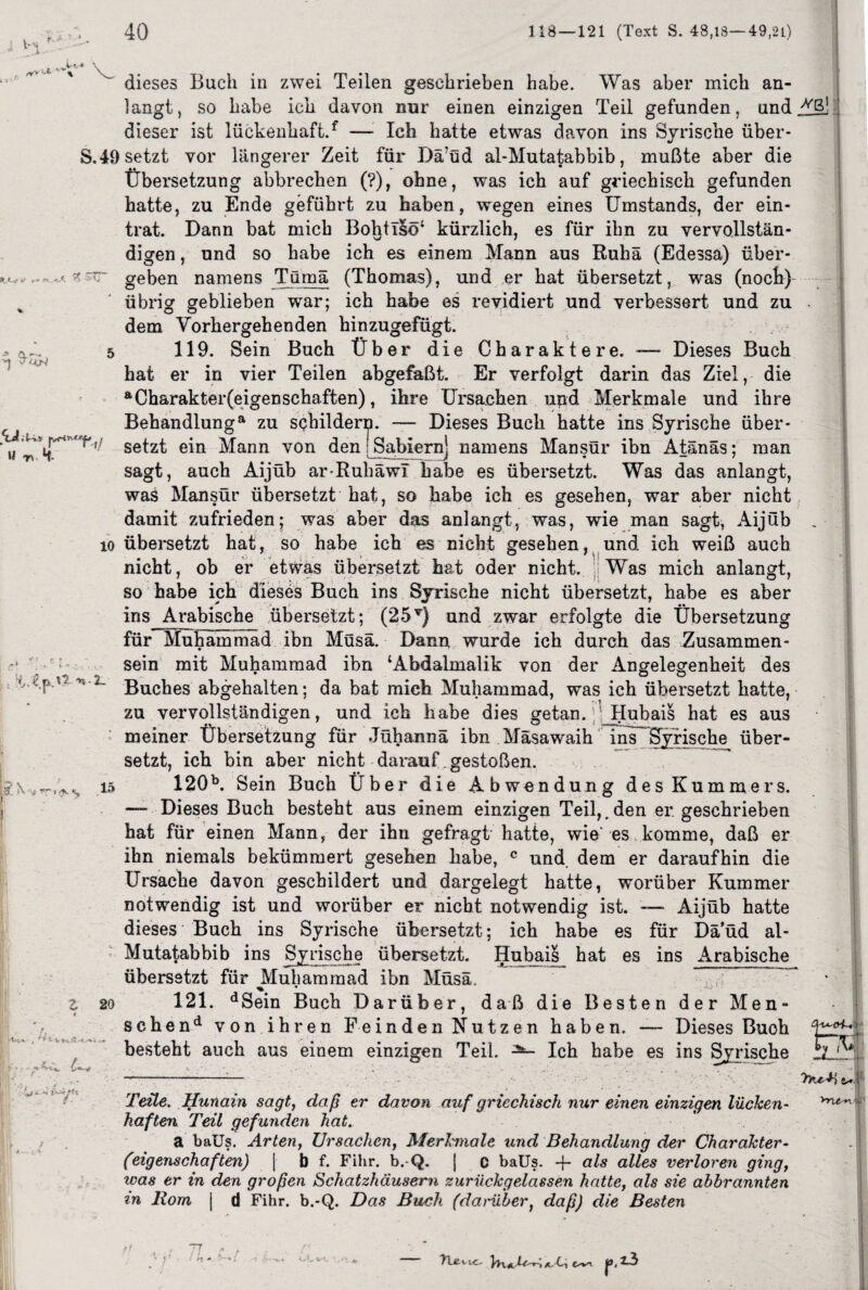 ¥.* v •* ft-— dieses Buch in zwei Teilen geschrieben habe. Was aber mich an¬ langt, so habe ich davon nur einen einzigen Teil gefunden, und dieser ist lückenhaft/ — Ich hatte etwas davon ins Syrische über- S.49 setzt vor längerer Zeit für Dä’üd al-Mutatabbib, mußte aber die Übersetzung abbrechen (?), ohne, was ich auf griechisch gefunden hatte, zu Ende geführt zu haben, wegen eines Umstands, der ein¬ trat. Dann bat mich Bohtlsö* kürzlich, es für ihn zu vervollstän¬ digen , und so habe ich es einem Mann aus Ruhä (Edessa) über¬ geben namens Tümä (Thomas), und er hat übersetzt, was (noch)- übrig geblieben war; ich habe es revidiert und verbessert und zu dem Vorhergehenden hinzugefügt. 119. Sein Buch Über die Charaktere. -— Dieses Buch hat er in vier Teilen abgefaßt. Er verfolgt darin das Ziel, die “Charaktereigenschaften), ihre Ursachen und Merkmale und ihre Behandlung“ zu schildern. -— Dieses Buch hatte ins Syrische über* ' Setzt ein Mann von den1 Sabbern1, namens Mansür ibn Atänäs; man sagt, auch Aijub ar-Rubawi habe es übersetzt. Was das anlangt, was Mansür übersetzt hat, so habe ich es gesehen, war aber nicht damit zufrieden; was aber das anlangt, was, wie man sagt, Aijüb io übersetzt hat, so habe ich es nicht gesehen, und ich weiß auch nicht, ob er etwas übersetzt hat oder nicht. Was mich anlangt, so habe ich dieses Buch ins Syrische nicht übersetzt, habe es aber ins Arabische übersetzt; (25T) und zwar erfolgte die Übersetzung für Muhammad ibn Müsä. Dann wurde ich durch das Zusammen- 1 sein mit Muhammad ibn ‘Abdalmalik von der Angelegenheit des v,'2- Buches abgehalten; da bat mich Muhammad, was ich übersetzt hatte, zu vervollständigen, und ich habe dies getan. Hubais hat es aus meiner Übersetzung für Jühannä ibn Mäsawaih ins Syrische über¬ setzt, ich bin aber nicht darauf gestoßen. 120b. Sein Buch Über die Abwendung des Kummers. — Dieses Buch besteht aus einem einzigen Teil,, den er geschrieben hat für einen Mann, der ihn gefragt hatte, wie es komme, daß er ihn niemals bekümmert gesehen habe, c und. dem er daraufhin die Ursache davon geschildert und dargelegt hatte, worüber Kummer notwendig ist und worüber er nicht notwendig ist. — Aijüb hatte dieses Buch ins Syrische übersetzt; ich habe es für Dä’üd al- Mutatabbib ins Syrische übersetzt. Hubais hat es ins Arabische übersetzt für ^Muhammad ibn Müsä. 121. dSein Buch Darüber, daß die Besten der Men- schend von ihren Feinden Nutzen haben. — Dieses Buoh besteht auch aus einem einzigen Teil. ^ Ich habe es ins Syrische wß! k s 15 20 trra Teile. Hunain sagt, daß er davon auf griechisch nur einen einzigen lücken¬ haften Teil gefunden hat. a baUs. Arten, Ursachen, Merkmale und Behandlung der Charakter- (eigenschaften) | b f. Fihr. b. Q. | C baUs. -f* als alles verloren ging, was er in den großen Schatzhäusern zurückgelassen hatte, als sie abbrannten in Rom j d Fihr. b.-Q. Das Buch ('darüber, daß) die Besten 1 n *