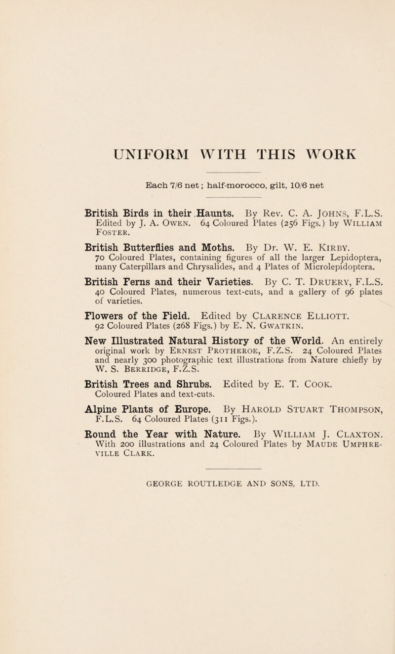 UNIFORM WITH THIS WORK Each 7/6 net; half-morocco, gilt, 10/6 net British Birds in their Haunts. By Rev. C. A. Johns, F.L.S. Edited by J. A. Owen. 64 Coloured Plates (256 Figs.) by William Foster. British Butterflies and Moths. By Dr. W. E. Kirby. 70 Coloured Plates, containing figures of all the larger Lepidoptera, many Caterpillars and Chrysalides, and 4 Plates of Microlepidoptera. British Ferns and their Varieties. By C. T. Druery, F.L.S. 40 Coloured Plates, numerous text-cuts, and a gallery of 96 plates of varieties. Flowers of the Field. Edited by Clarence Elliott. 92 Coloured Plates (268 Figs.) by E. N. Gwatkin. New Illustrated Natural History of the World. An entirely original work by Ernest Protheroe, F.Z.S. 24 Coloured Plates and nearly 300 photographic text illustrations from Nature chiefly by W. S. Berridge, F.Z.S. British Trees and Shrubs. Edited by E. T. Cook. Coloured Plates and text-cuts. Alpine Plants of Europe. By Harold Stuart Thompson, F.L.S. 64 Coloured Plates (311 Figs.). Round the Year with Nature. By William J. Claxton. With 200 illustrations and 24 Coloured Plates by Maude Umphre- ville Clark. GEORGE ROUTLEDGE AND SONS, LTD.