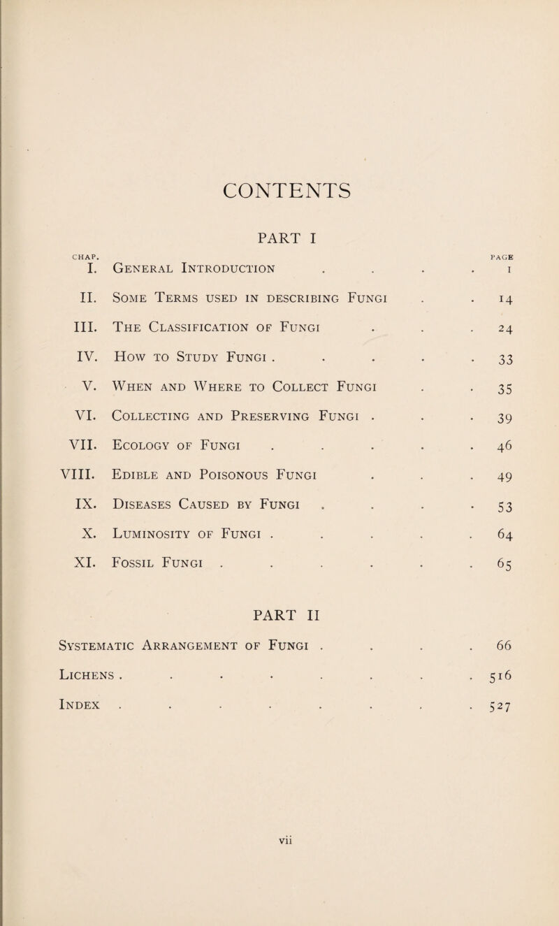 CONTENTS CHAP. I. II. III. IV. V. VI. VII. VIII. IX. X. XI. PART I General Introduction Some Terms used in describing Fungi The Classification of Fungi How to Study Fungi . When and Where to Collect Fungi Collecting and Preserving Fungi . Ecology of Fungi Edible and Poisonous Fungi Diseases Caused by Fungi Luminosity of Fungi . Fossil Fungi .... PAGE . I 14 24 • 33 35 39 46 49 • 53 • 64 • 65 PART II Systematic Arrangement of Fungi . Lichens . Index . 66 5l6 527