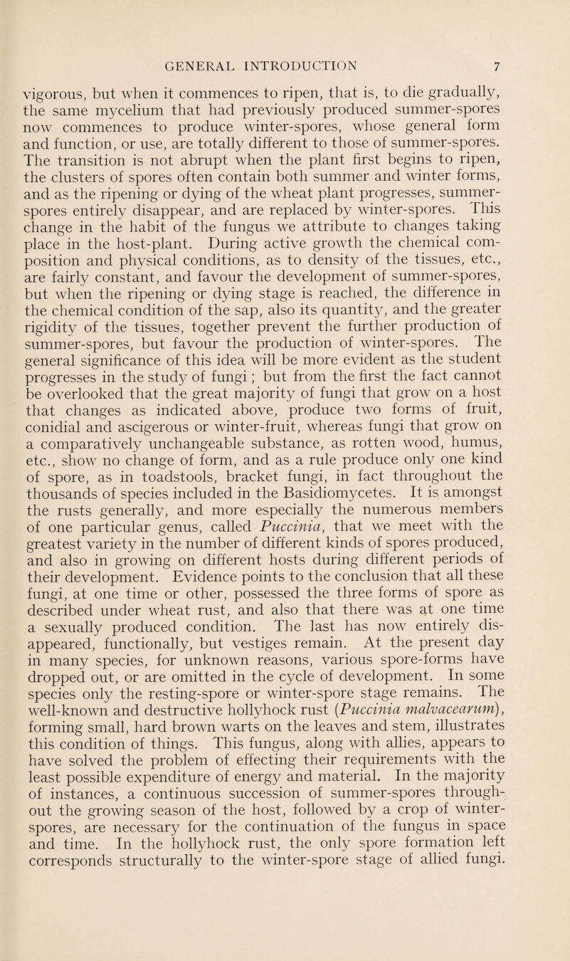 vigorous, but when it commences to ripen, that is, to die gradually, the same mycelium that had previously produced summer-spores now commences to produce winter-spores, whose general form and function, or use, are totally different to those of summer-spores. The transition is not abrupt when the plant first begins to ripen, the clusters of spores often contain both summer and winter forms, and as the ripening or dying of the wheat plant progresses, summer- spores entirely disappear, and are replaced by winter-spores. This change in the habit of the fungus we attribute to changes taking place in the host-plant. During active growth the chemical com¬ position and physical conditions, as to density of the tissues, etc., are fairly constant, and favour the development of summer-spores, but when the ripening or dying stage is reached, the difference in the chemical condition of the sap, also its quantity, and the greater rigidity of the tissues, together prevent the further production of summer-spores, but favour the production of winter-spores. The general significance of this idea will be more evident as the student progresses in the study of fungi; but from the first the fact cannot be overlooked that the great majority of fungi that grow on a host that changes as indicated above, produce two forms of fruit, conidial and ascigerous or winter-fruit, whereas fungi that grow on a comparatively unchangeable substance, as rotten wood, humus, etc., show no change of form, and as a rule produce only one kind of spore, as in toadstools, bracket fungi, in fact throughout the thousands of species included in the Basidiomycetes. It is amongst the rusts generally, and more especially the numerous members of one particular genus, called Puccinia, that we meet with the greatest variety in the number of different kinds of spores produced, and also in growing on different hosts during different periods of their development. Evidence points to the conclusion that all these fungi, at one time or other, possessed the three forms of spore as described under wheat rust, and also that there was at one time a sexually produced condition. The last has now entirely dis¬ appeared, functionally, but vestiges remain. At the present day in many species, for unknown reasons, various spore-forms have dropped out, or are omitted in the cycle of development. In some species only the resting-spore or winter-spore stage remains. The well-known and destructive hollyhock rust (Puccinia malvacearum), forming small, hard brown warts on the leaves and stem, illustrates this condition of things. This fungus, along with allies, appears to have solved the problem of effecting their requirements with the least possible expenditure of energy and material. In the majority of instances, a continuous succession of summer-spores through¬ out the growing season of the host, followed by a crop of winter- spores, are necessary for the continuation of the fungus in space and time. In the hollyhock rust, the only spore formation left corresponds structurally to the winter-spore stage of allied fungi.