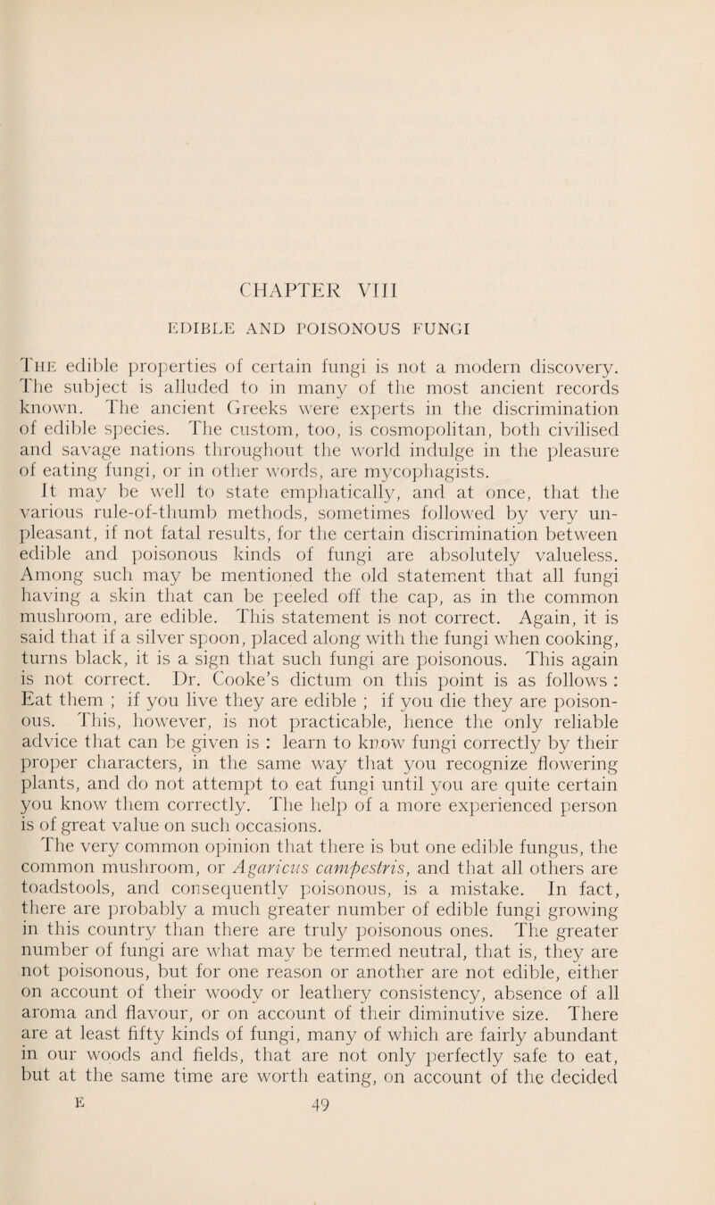EDIBLE AND POISONOUS FUNGI The edible properties of certain fungi is not a modern discovery. The subject is alluded to in many of the most ancient records known. The ancient Greeks were experts in the discrimination of edible species. The custom, too, is cosmopolitan, both civilised and savage nations throughout the world indulge in the pleasure of eating fungi, or in other words, are mycophagists. It may be well to state emphatically, and at once, that the various rule-of-thumb methods, sometimes followed by very un¬ pleasant, if not fatal results, for the certain discrimination between edible and poisonous kinds of fungi are absolutely valueless. Among such may be mentioned the old statement that all fungi having a skin that can be peeled off the cap, as in the common mushroom, are edible. This statement is not correct. Again, it is said that if a silver spoon, placed along with the fungi when cooking, turns black, it is a sign that such fungi are poisonous. This again is not correct. Dr. Cooke’s dictum on this point is as follows : Eat them ; if you live they are edible ; if you die they are poison¬ ous. This, however, is not practicable, hence the only reliable advice that can be given is : learn to know fungi correctly by their proper characters, in the same way that you recognize flowering plants, and do not attempt to eat fungi until you are quite certain you know them correctly. The help of a more experienced person is of great value on such occasions. The very common opinion that there is but one edible fungus, the common mushroom, or Agaricus campestris, and that all others are toadstools, and consequently poisonous, is a mistake. In fact, there are probably a much greater number of edible fungi growing in this country than there are truly poisonous ones. The greater number of fungi are what may be termed neutral, that is, they are not poisonous, but for one reason or another are not edible, either on account of their woody or leathery consistency, absence of all aroma and flavour, or on account of their diminutive size. There are at least fifty kinds of fungi, many of which are fairly abundant in our woods and fields, that are not only perfectly safe to eat, but at the same time are worth eating, on account of the decided