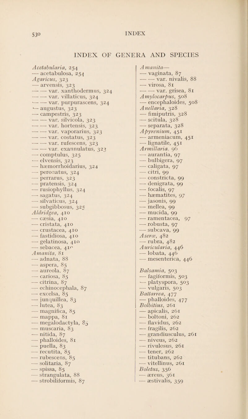 INDEX OF GENERA AND SPECIES Acetabularia, 254 — acctabulosa, 254 Agaricus, 323 — arvensis, 323 —■ —• var. xanthodermas, 324 — — var. villaticus, 324 '—■ —■ var. purpurascens, 324 4— augustus, 323 — campestris, 323 -var. silvicola, 323 •-var. hortensis, 323. -var. vaporarius, 323 -- var. costatus, 323 -- var. rufescens, 323 —• — var. exannulatus, 323 —• comptulus, 325 >—- elvensis, 323 -—• haemorrhoidarius, 324 —- peronatus, 324 — perrarus, 323 -— pratensis, 324 — rusiopliyllus, 324 —■ sagatus, 324 •—- silvaticus, 324 •—• subgibbosus, 325 Aldridgea, 410 — caesia, 410 — cristata, 410 — Crustacea, 410 — fastidiosa, 410 — gelatinosa, 410 — sebacea, 41^ Amanita, 81 — adnata, 8S — aspera, 85 — aureola. 87 — cariosa, 85 — citrina, 87 —• echinocephala, 87 —- excelsa, 85 — junquillea, 83 —■ lutea, 83 — magnifica, 85 — mappa, 81 ■— megalodactyla, 8D ■— muscaria, 83 ■— nitida, 87 — phalloides, 81 -—- puella, 83 -— recutita, 85 ■— rubescens, 85 — solitaria, 87 — spissa, 85 -— strangulata, 88 — strobiliformis, 87 A manita— — vaginata, 87 -- var. nivalis, 88 — virosa, 81 -var. grisea, 81 Amylocarpus, 508 — enceplialoides, 508 Anellaria, 328 — fimiputris, 328 — scitula, 328 — separata, 328 Apyrenium, 451 — armeniacum, 451 — lignatile, 451 Armillaria, 96 -—• aurantia, 97 -—• bulbigera, 97 -—- caligata, 97 •— citri, 99 ■—■ constricta, 99 -—- denigrata, 99 — focalis, 97 — haematites, 97 — jasonis, 99 — rnellea, 99 — mucida, 99 — ramentacea, 97 — robusta, 97 — subcava, 99 Aserce, 482 •— rubra, 482 Auricularia, 446 — lobata, 446 — mesenterica, 446 Balsamia, 503 — fagiformis, 503 -— platyspora, 503 — vulgaris, 503 Battarrea, 477 •— phalloides, 477 Bolbitius, 261 — apicalis, 261 — boltoni, 262 — flavidus, 262 — fragilis, 262 — grandiusculus, 261 — niveus, 262 -—- rivulosus, 261 ■— tener, 262 — titubans, 262 — vitellinus, 261 Boletus, 356 — aereus, 361 I — aestivalis, 359