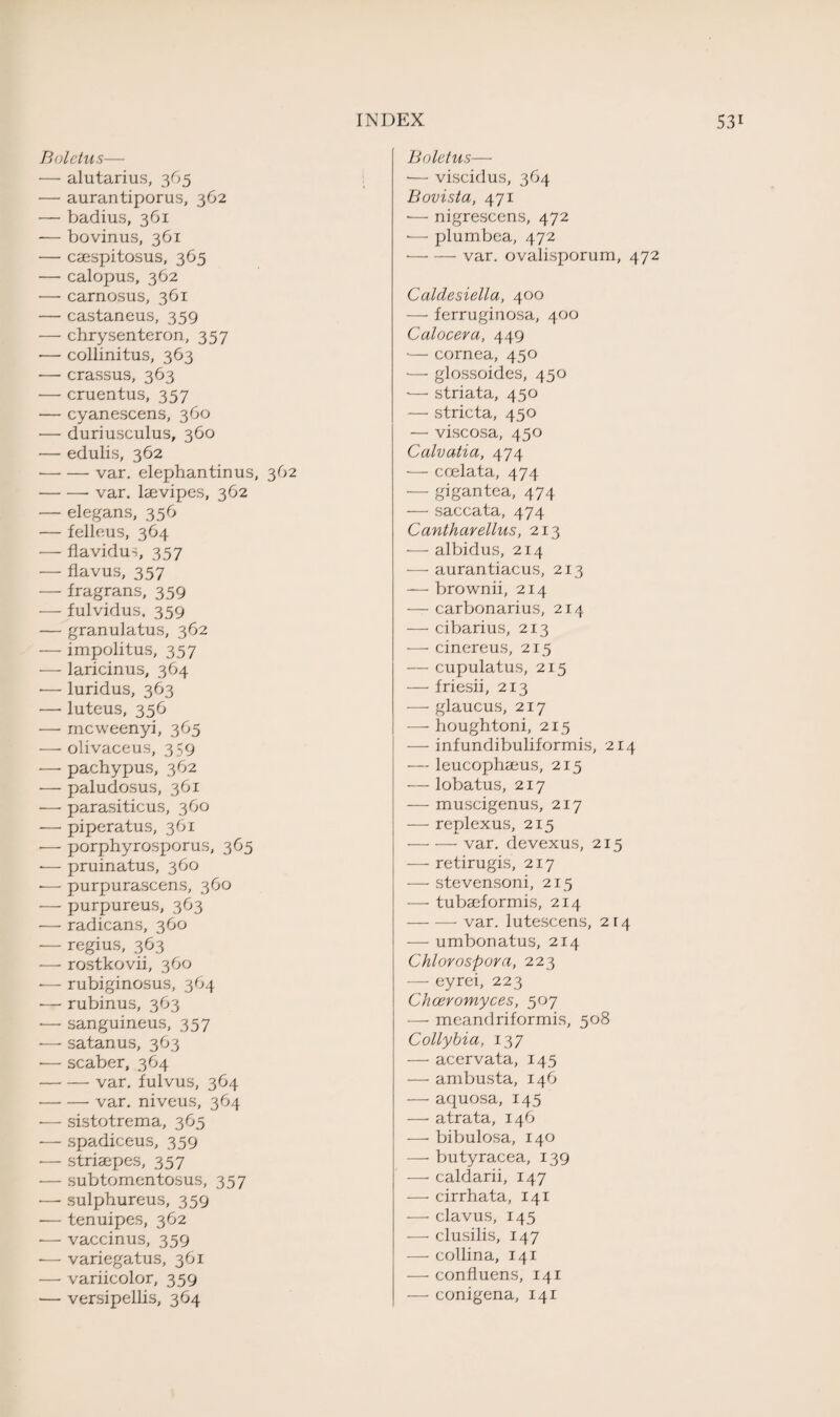 Boletus— — alutarius, 365 — aurantiporus, 362 — badius, 361 -— bovinus, 361 — caespitosus, 365 — calopus, 362 — carnosus, 361 — castaneus, 359 •— chrysenteron., 357 -—- collinitus, 363 ■— crassus, 363 — cruentus, 357 — cyanescens, 360 •— duriusculus, 360 — edulis, 362 •-var. elephantinus, 362 -- var, lsevipes, 362 — elegans, 356 — felleus, 364 — flavidus, 357 — flavus, 357 — fragrans, 359 — fulvidus, 359 — granulatus, 362 — impolitus, 357 — laricinus, 364 •— luridus, 363 —• luteus, 356 — mcweenyi, 365 — olivaceus, 359 •—• pachypus, 362 — paludosus, 361 •— parasiticus, 360 — piperatus, 361 — porphyrosporus, 365 -— pruinatus, 360 •— purpurascens, 360 -— purpureus, 363 — radicans, 360 — regius, 363 — rostkovii, 360 — rubiginosus, 364 ■— rubinus, 363 •— sanguineus, 357 •— satanus, 363 •— scaber, 364 -var, fulvus, 364 -var, niveus, 364 •— sistotrema, 365 — spadiceus, 359 — striaepes, 357 — subtomentosus, 357 -—• sulphureus, 359 -— tenuipes, 362 •— vaccinus, 359 -— variegatus, 361 — variicolor, 359 — versipellis, 364 Boletus— •— viscid us, 364 Bovista, 471 *— nigrescens, 472 •— plumbea, 472 •-var. ovalisporum, 472 Caldesiella, 400 — ferruginosa, 400 Calocera, 449 •— cornea, 450 — glossoides, 450 ■— striata, 450 — stricta, 450 — viscosa, 450 Calvatia, 474 — ccelata, 474 — gigantea, 474 — saccata, 474 Cantharellus, 213 — albidus, 214 — aurantiacus, 213 — brownii, 214 — carbonarius, 214 — cibarius, 213 — cinereus, 215 — cupulatus, 215 — friesii, 213 •—- glaucus, 217 — houghtoni, 215 — infundibuliformis, 214 — leucophaeus, 215 — lobatus, 217 — muscigenus, 217 — replexus, 215 -var, devexus, 215 — retirugis, 217 — stevensoni, 215 — tubaeformis, 214 -var. lutescens, 214 — umbonatus, 214 Chlorospora, 223 — eyrei, 223 Chceromyces, 507 — meandriformis, 508 Collybia, 137 — acervata, 145 — ambusta, 146 — aquosa, 145 — atrata, 146 — bibulosa, 140 — butyracea, 139 — caldarii, 147 — cirrhata, 141 — clavus, 145 — clusilis, 147 — collina, 141 — confluens, 141 — conigena, 141