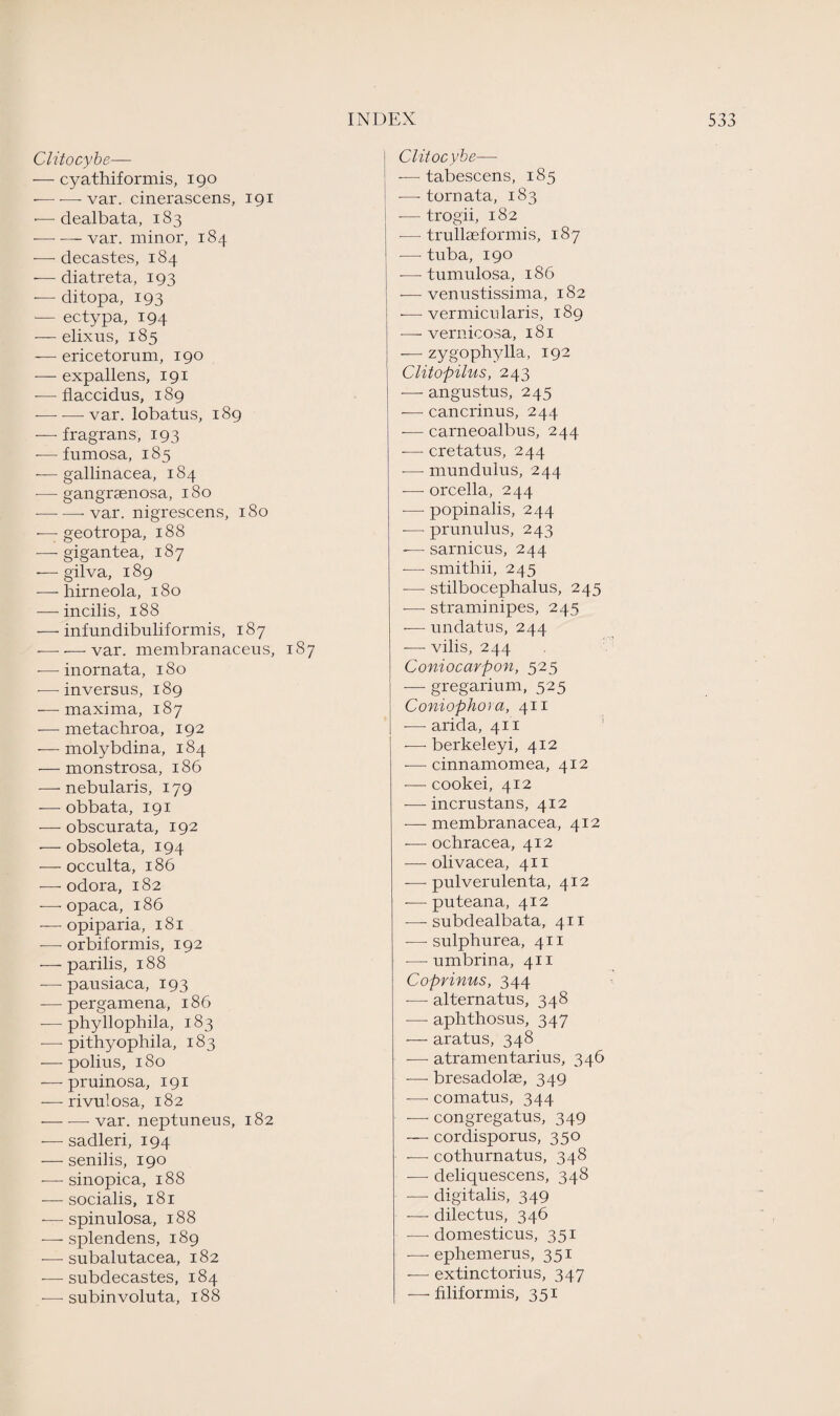 Clitocybe— — cyathiformis, igo -—-—- var. cinerascens, 191 •—dealbata, 183 — — var. minor, 184 — decastes, 184 -—- diatreta, 193 -— ditopa, 193 —- ectypa, 194 — elixus, 185 — ericetorum, 190 — expallens, 191 -—flaccidus, 189 -—- — var. lobatus, 189 — fragrans, 193 — fumosa, 185 — gallinacea, 184 — gangraenosa, 180 --var. nigrescens, 180 ■—geotropa, 188 -—- gigantea, 187 -— gilva, 189 — hirneola, 180 — incilis, 188 — infundibuliformis, 187 -—- — var. membranaceus, 187 -—• inornata, 180 — inversus, 189 — maxima, 187 — metachroa, 192 •—molybdina, 184 — monstrosa, 186 — nebularis, 179 -—- obbata, 191 — obscurata, 192 — obsoleta, 194 — occulta, 186 — odora, 182 — opaca, 186 — opiparia, 181 — orbiformis, 192 — parilis, 188 — pausiaca, 193 — pergamena, 186 — phyllophila, 183 — pithyophila, 183 — polius, 180 — pruinosa, 191 — rivulosa, 182 •-var. neptuneus, 182 — sadleri, 194 — senilis, 190 — sinopica, 188 — socialis, 181 -—spinulosa, 188 — splendens, 189 — subalutacea, 182 — subdecastes, 184 — subin voluta, 188 Clitocybe—■ — tabescens, 185 —- tornata, 183 -—trogii, 182 — trullseformis, 187 •— tuba, 190 -—- tumulosa, 186 -—venustissima, 182 -—vermicularis, 189 —- vernicosa, 181 — zygophylla, 192 Clitopilus, 243 —- angustus, 245 — cancrinus, 244 — carneoalbus, 244 -— cretatus, 244 -— mundulus, 244 -—• orcella, 244 -— popinalis, 244 -— prunulus, 243 -—- sarnicus, 244 -—■ smithii, 245 -— stilbocephalus, 245 -—- straminipes, 245 — undatus, 244 -—- vilis, 244 Coniocarpon, 525 — gregarium, 525 Coniophora, 411 -—- arida, 411 -—- berkeleyi, 412 -—- cinnamomea, 412 •— cookei, 412 — incrustans, 412 — membranacea, 412 — ochracea, 412 — olivacea, 411 — pulverulenta, 412 -— puteana, 412 — subdealbata, 411 —■ sulphurea, 411 -—■ umbrina, 411 Coprinus, 344 -—- alternatus, 348 ■—• aphthosus, 347 — aratus, 348 — atramentarius, 346 -—- bresadolae, 349 — comatus, 344 — congregatus, 349 — cordisporus, 350 -—- cothurnatus, 348 — deliquescens, 348 — digitalis, 349 — dilectus, 346 — domesticus, 351 — ephemeras, 351 — extinctorius, 347 — filiformis, 351