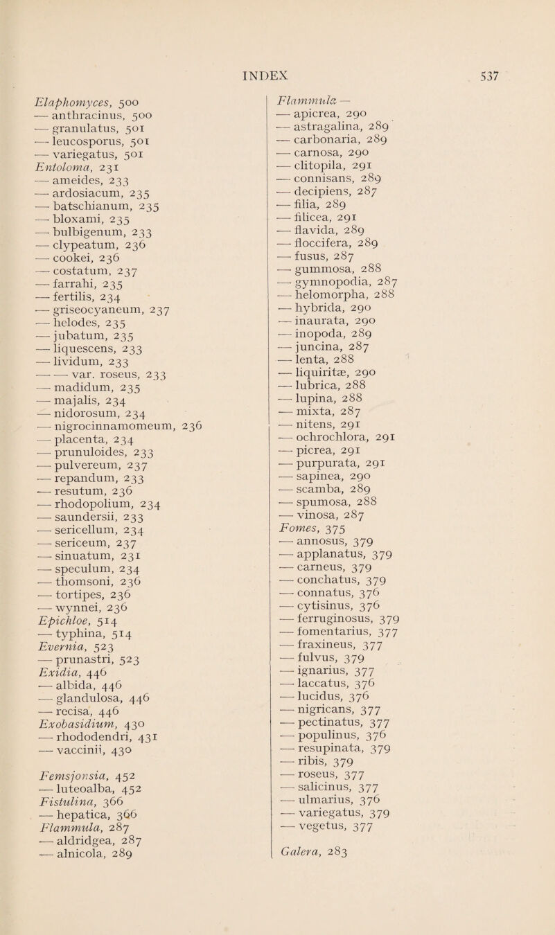 Elaphomyces, 500 — anthracinus, 500 -— granulatus, 501 -—leucosporus, 501 •— variegatus, 501 Entoloma, 231 •— ameides, 233 —- ardosiacum, 235 -— batschianum, 235 — bloxami, 235 —- bulbigenum, 233 -— clypeatum, 236 -— cookei, 236 — costatum, 237 -— farrahi, 235 -—- fertilis, 234 ■— griseocyaneum, 237 •— helodes, 235 -—jubatum, 235 — liquescens, 233 — lividum, 233 -—- — var. roseus, 233 —- madidum, 235 — majalis, 234 — nidorosum, 234 -— nigrocinnamomeum, 236 — placenta, 234 — prunuloides, 233 — pulvereum, 237 •— repandum, 233 ■— resutum, 236 -— rhodopolium, 234 — saundersii, 233 ■— sericellum, 234 — sericeum, 237 -—- sinuatum, 231 —- speculum, 234 -—- thomsoni, 236 — tortipes, 236 •—- wynnei, 236 Epichloe, 514 — typhina, 514 Evernia, 523 •—- prunastri, 523 Exidia, 446 -—- albida, 446 -—- glandulosa, 446 — recisa, 446 Exobasidium, 430 -—■ rhododendri, 431 — vaccinii, 430 Femsjonsia, 452 — luteoalba, 452 Fistulina, 366 — hepatica, 366 Flammula, 287 -—- aldridgea, 287 — alnicola, 289 Flammula, — — apicrea, 290 — astragalina, 289 — carbonaria, 289 — carnosa, 290 — clitopila, 291 — connisans, 289 — decipiens, 287 •— filia, 289 — Alicea, 291 — flavida, 289 — floccifera, 289 — fusus, 287 — gummosa, 288 — gymnopodia, 287 ■—helomorpha, 288 •—- hybrida, 290 — inaurata, 290 — inopoda, 289 — juncina, 287 — lenta, 288 •— liquiritae, 290 — lubrica, 288 — lupina, 288 — mixta, 287 — nitens, 291 — ochrochlora, 291 — picrea, 291 — purpurata, 291 — sapinea, 290 — scamba, 289 — spumosa, 288 — vinosa, 287 Fomes, 375 — annosus, 379 -—- applanatus, 379 — carneus, 379 — conchatus, 379 — connatus, 376 -—- cytisinus, 376 -— ferruginosus, 379 — fomentarius, 377 — fraxineus, 377 -—■ fulvus, 379 — ignarius, 377 — laccatus, 376 — lucidus, 376 — nigricans, 377 — pectinatus, 377 -— populinus, 376 — resupinata, 379 — ribis, 379 — roseus, 377 — salicinus, 377 — ulmarius, 376 — variegatus, 379 — vegetus, 377 Galera, 283