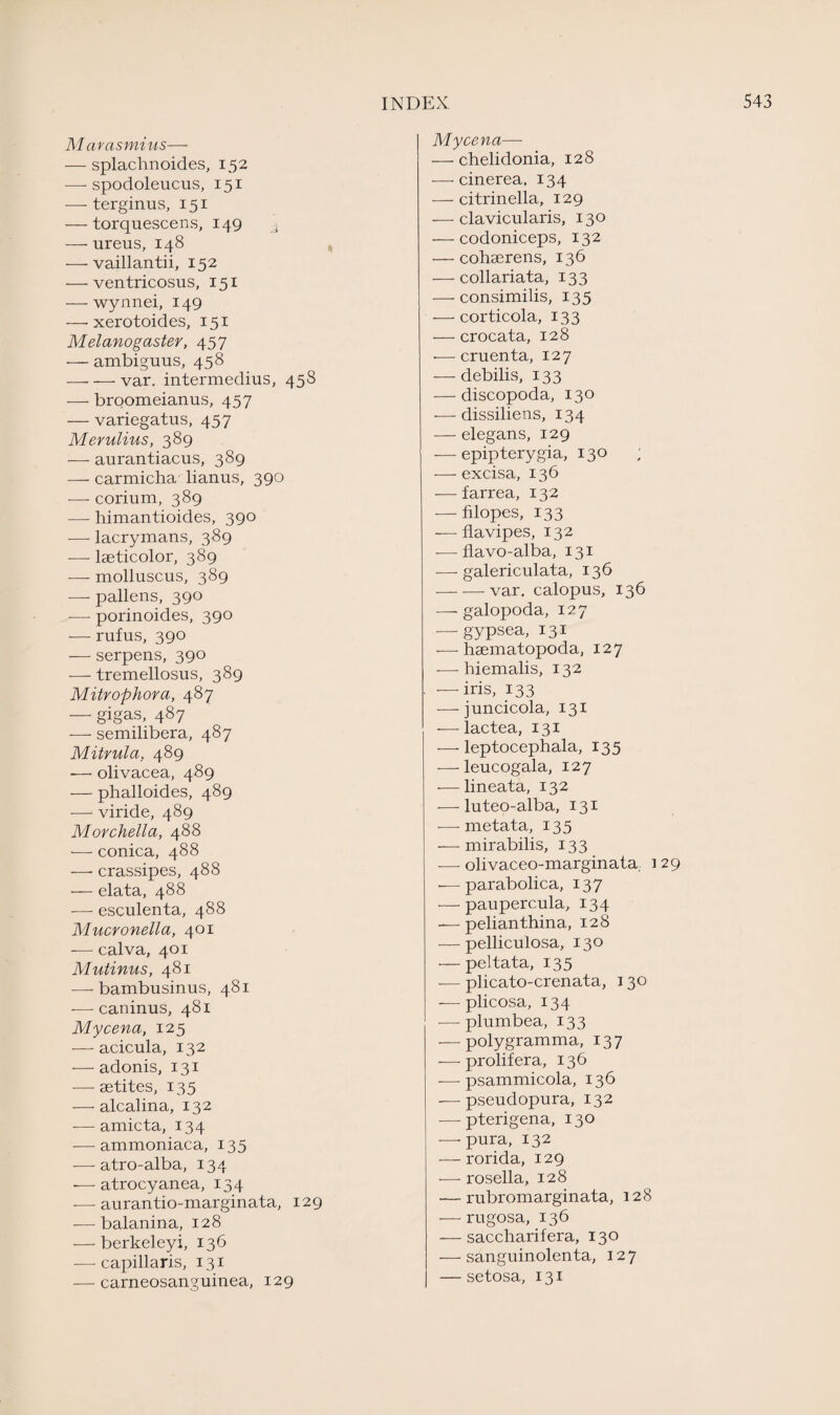 M arasmius— — splachnoides, 152 —- spodoleucus, 151 — terginus, 151 — torquescens, 149 _s — ureus, 148 — vaillantii, 152 •—ventricosus, 151 — wynnei, 149 — xerotoides, 151 Melanogaster, 457 — ambiguus, 458 -— — var. intermedius, 458 — broomeianus, 457 — variegatus, 457 Merulius, 389 — aurantiacus, 389 — carmicha lianus, 390 — corium, 389 — himantioides, 390 — lacrymans, 389 — lseticolor, 389 — molluscus, 389 — pallens, 390 — porinoides, 390 — rufus, 390 — serpens, 390 -—- tremellosus, 389 Mitrophora, 487 — gigas, 487 -—- semilibera, 487 Mitrula, 489 -— olivacea, 489 — phalloides, 489 — viride, 489 Morchella, 488 — conica, 488 —■ crassipes, 488 — elata, 488 -—- esculenta, 488 Mucvonella, 401 — calva, 401 Mutinus, 481 — bambusinus, 481 -—- caninus, 481 Mycena, 125 — acicula, 132 — adonis, 131 — setites, 135 — alcalina, 132 — amicta, 134 — ammoniaca, 135 — atro-alba, 134 -—- atrocyanea, 134 -—■ aurantio-marginata, 129 •—balanina, 128 — berkeleyi, 136 — capillaris, 131 -—carneosanguinea, 129 Mycena— — chelidonia, 128 — cinerea, 134 — citrinella, 129 — clavicularis, 130 — codoniceps, 132 — cohserens, 136 — collariata, 133 — consimilis, 135 — corticola, 133 — crocata, 128 -—cruenta, 127 — debilis, 133 — discopoda, 130 •— dissiliens, 134 — elegans, 129 — epipterygia, 130 ; — excisa, 136 — farrea, 132 — filopes, 133 — flavipes, 132 — flavo-alba, 131 — galericulata, 136 -var. calopus, 136 — galopoda, 127 — gypsea, 131 — haematopoda, 127 — hiemalis, 132 — iris, 133 — juncicola, 131 — lactea, 131 — leptocephala, 135 — leucogala, 127 — lineata, 132 — luteo-alba, 131 -—- metata, 135 — mirabilis, 133 — olivaceo-marginata.. 1 29 ■—parabolica, 137 — paupercula, 134 -— pelianthina, 128 — pelliculosa, 130 — peltata, 135 — plicato-crenata, 1 30 — plicosa, 134 — plumbea, 133 — polygramma, 137 — prolifer a, 136 — psammicola, 136 -—pseudopura, 132 — pterigena, 130 —• pura, 132 — rorida, 129 — rosella, 128 •—rubromarginata, 128 — rugosa, 136 — saccharifera, 130 — sanguinolenta, 127 — setosa, 131