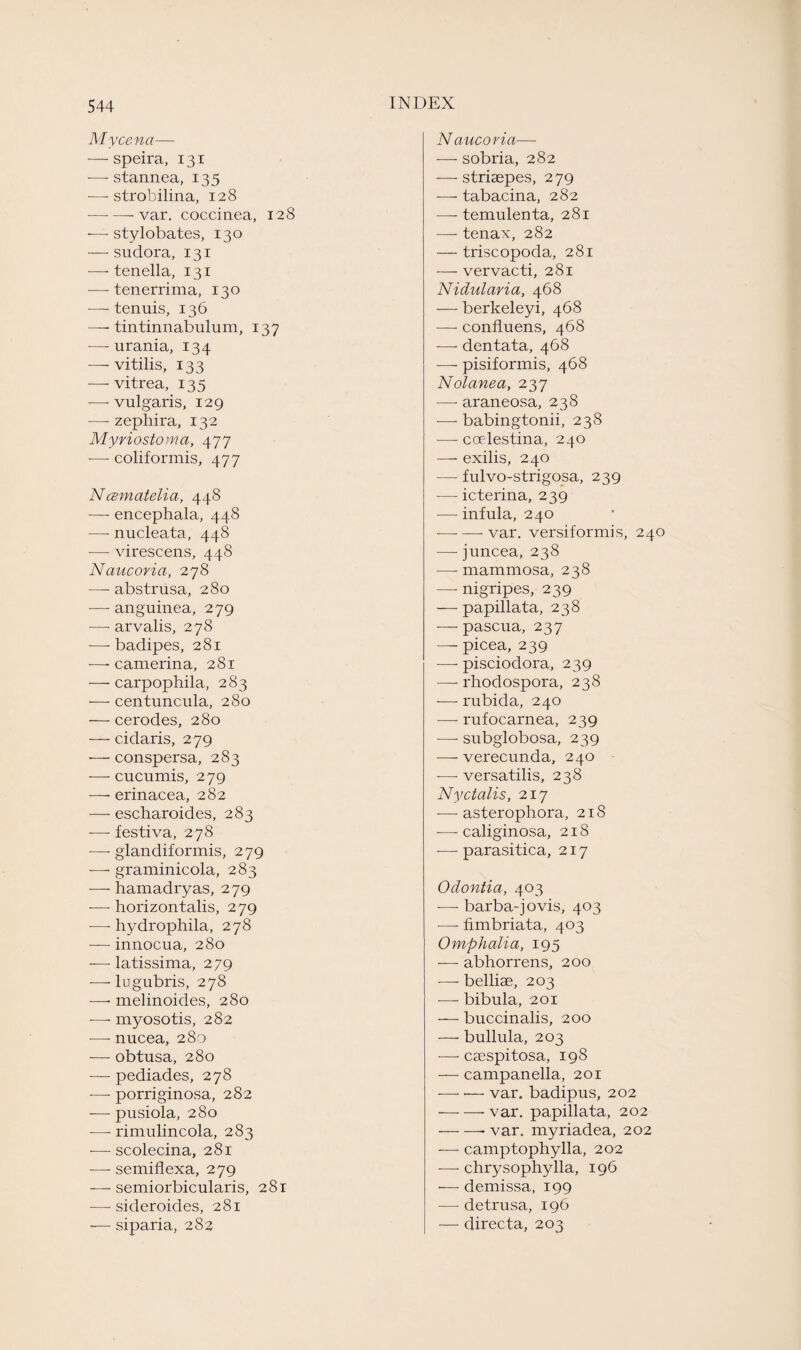 Mycena— — speira, 131 — stannea, 135 •—strobilina, 128 -- var. coccinea, 128 — stylobates, 130 — sudora, 131 -—- tenella, 131 — tenerrima, 130 — tenuis, 136 —■ tintinnabulum, 137 — urania, 134 — vitilis, 133 — vitrea, 135 — vulgaris, 129 — zephira, 132 Myriostoma, 477 — coliformis, 477 Ncematelia, 448 — encephala, 448 — nucleata, 448 -—• virescens, 448 Naucoria, 278 -—- abstrusa, 280 -—■ anguinea, 279 — arvalis, 278 ■—- badipes, 281 -—- camerina, 281 — carpophila, 283 — centuncula, 280 — cerodes, 280 — cidaris, 279 — conspersa, 283 — cucumis, 279 — erinacea, 282 — escharoides, 283 -—- festiva, 278 — glandiformis, 279 — graminicola, 283 — hamadryas, 279 — horizon talis, 279 — hydrophila, 278 — innocua, 280 — latissima, 279 -—-lugubris, 278 — melinoides, 280 ■—- myosotis, 282 — nucea, 280 — obtusa, 280 — pediades, 278 — porriginosa, 282 -—• pusiola, 280 -—• rimulincola, 283 -— scolecina, 281 -—- semiflexa, 279 — semiorbicularis, 281 •— sideroides, 281 — siparia, 282 Naucoria— — sobria, 282 — striaepes, 279 — tabacina, 282 — temulenta, 281 — tenax, 282 — triscopoda, 281 — vervacti, 281 Nidularia, 468 — berkeleyi, 468 — confluens, 468 — dentata, 468 — pisiformis, 468 Nolanea, 237 — araneosa, 238 — babingtonii, 238 — coelestina, 240 —- exilis, 240 — fulvo-strigosa, 239 — icterina, 239 — infula, 240 -—- — var. versiformis, 240 — juncea, 238 — mammosa, 238 — nigripes, 239 — papillata, 238 — pascua, 237 — picea, 239 — pisciodora, 239 — rhodospora, 238 — rubida, 240 — rufocarnea, 239 — subglobosa, 239 — verecunda, 240 — versatilis, 238 Nyctalis, 217 — asterophora, 218 — caliginosa, 218 — parasitica, 217 Odontia, 403 — barba-jovis, 403 ■—• fimbriata, 403 Omphalia, 195 — abhorrens, 200 — belliae, 203 — bibula, 201 — buccinalis, 200 — bullula, 203 -—- caespitosa, 198 — campanella, 201 -var. badipus, 202 -var. papillata, 202 -- var. myriadea, 202 — camptophylla, 202 — chrysophylla, 196 — demissa, 199 — detrusa, 196 — directa, 203