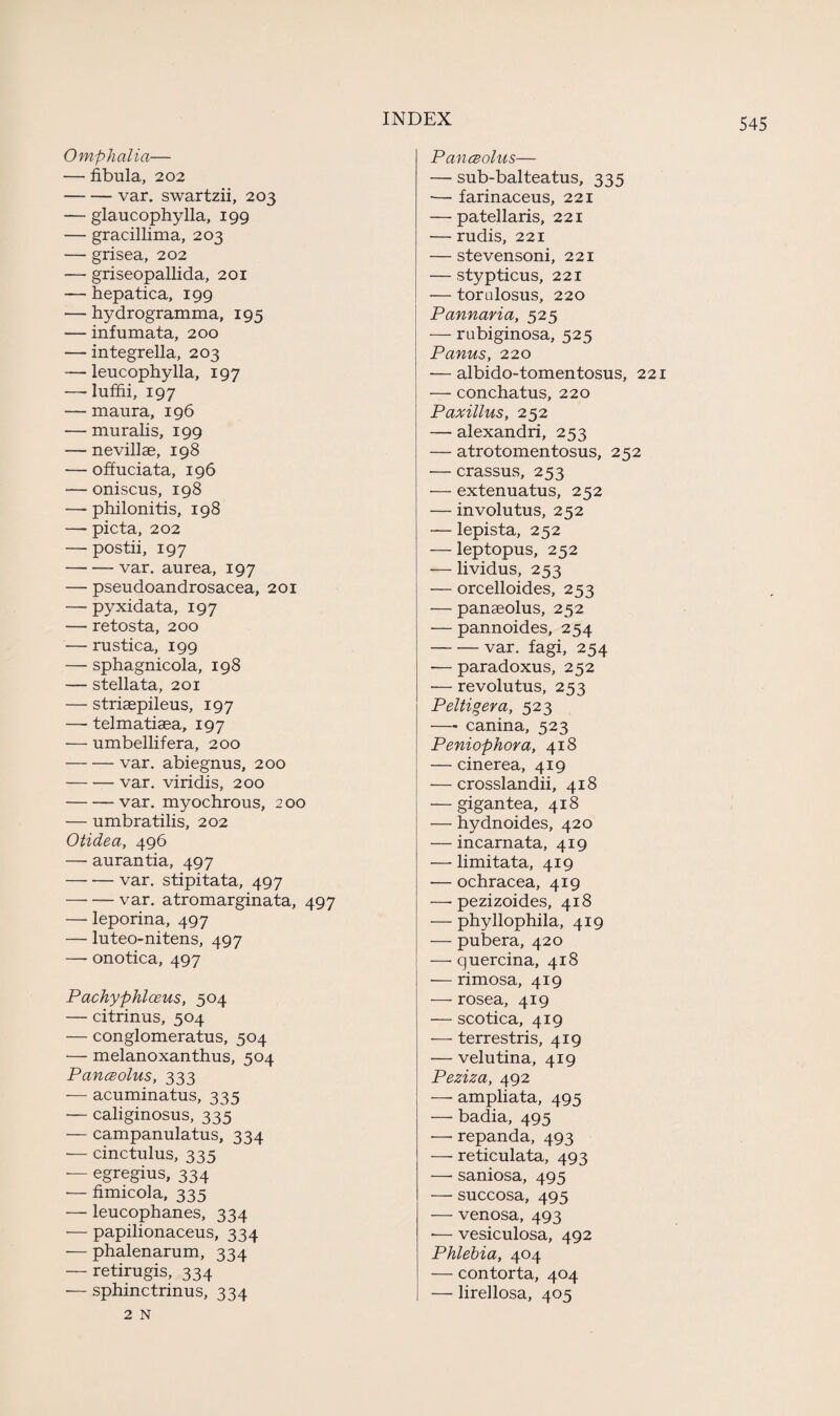 Omphalia— — fibula, 202 -var. swartzii, 203 — glaucophylla, 199 — gracillima, 203 — grisea, 202 •—• griseopallida, 201 — hepatica, 199 — hydrogramma, 195 — infumata, 200 — integrella, 203 — leucophylla, 197 — luffii, 197 — maura, 196 — muralis, 199 — nevillae, 19 8 — offuciata, 196 — oniscus, 198 — philonitis, 198 — picta, 202 — postii, 197 -var. aurea, 197 — pseudoandrosacea, 201 — pyxidata, 197 — retosta, 200 — rustica, 199 — sphagnicola, 198 — stellata, 201 — striaepileus, 197 — telmatiaea, 197 — umbellifera, 200 -var. abiegnus, 200 -var. viridis, 200 -var. myochrous, 200 — umbratilis, 202 Otidea, 496 — aurantia, 497 -var. stipitata, 497 -var. atromarginata, 497 — leporina, 497 — luteo-nitens, 497 —- onotica, 497 Partly phi ceus, 504 — citrinus, 504 — conglomerate, 504 ■— melanoxanthus, 504 Panceolus, 333 — acuminatus, 335 — caliginosus, 335 — campanulatus, 334 — cinctulus, 335 — egregius, 334 — fimicola, 335 — leucophanes, 334 — papilionaceus, 334 — phalenarum, 334 — retirugis, 334 — sphinctrinus, 334 2 N Panceolus— — sub-balteatus, 335 •— farinaceus, 221 — patellaris, 221 — rudis, 221 — stevensoni, 221 — stypticus, 221 — torulosus, 220 Pannaria, 525 — rubiginosa, 525 Panus, 220 — albido-tomentosus, 221 — conchatus, 220 Paxillus, 252 — alexandri, 253 — atrotomentosus, 252 — crassus, 253 — extenuatus, 252 — involutus, 252 — lepista, 252 — leptopus, 252 — lividus, 253 — orcelloides, 253 — panaeolus, 252 — pannoides, 254 -var. fagi, 254 -—paradoxus, 252 — revolutus, 253 Peltigera, 523 — canina, 523 Peniophora, 418 — cinerea, 419 — crosslandii, 418 — gigantea, 418 — hydnoides, 420 — incarnata, 419 — limitata, 419 — ochracea, 419 —- pezizoides, 418 — phyllophila, 419 — pubera, 420 — quercina, 418 — rimosa, 419 — rosea, 419 — scotica, 419 —- terrestris, 419 — velutina, 419 Peziza, 492 — ampliata, 495 — badia, 495 — repanda, 493 — reticulata, 493 — saniosa, 495 — succosa, 495 — venosa, 493 •— vesiculosa, 492 Phlebia, 404 — contorta, 404 — lirellosa, 405