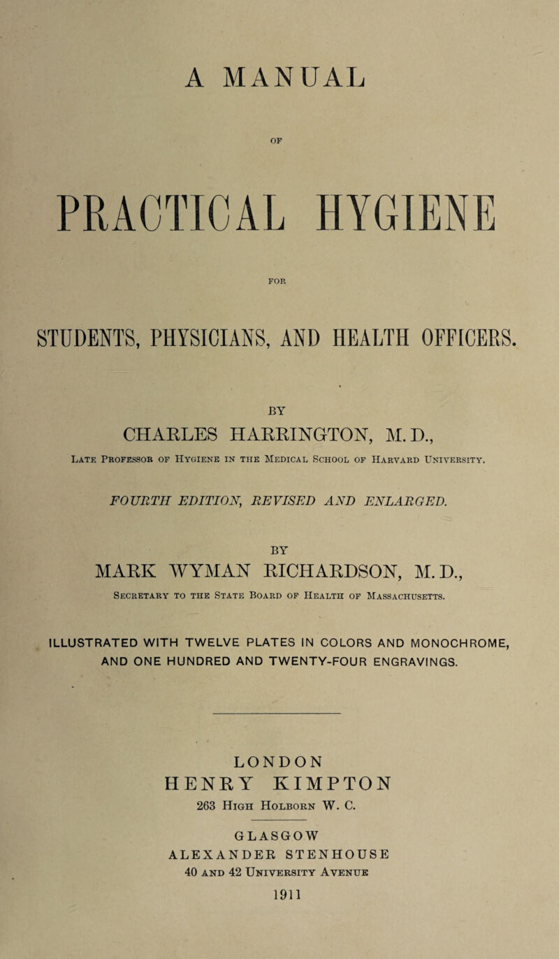 A MANUAL PRACTICAL HYGIENE FOR STUDENTS, PHYSICIANS, AND HEALTH OFFICERS. BY CHARLES HARRINGTON, M.D., Late Professor of Hygiene in the Medical School of Harvard University. FOURTH EDITION\ REVISED AND ENLARGED. BY MARK WYMAN RICHARDSON, M.D., Secretary to the State Board of Health of Massachusetts. ILLUSTRATED WITH TWELVE PLATES IN COLORS AND MONOCHROME, AND ONE HUNDRED AND TWENTY-FOUR ENGRAVINGS. LONDON HENRY KIMPTON 263 High Holborn W. C. GLASGOW ALEXANDER STENHOUSE 40 and 42 University Avenue 1911