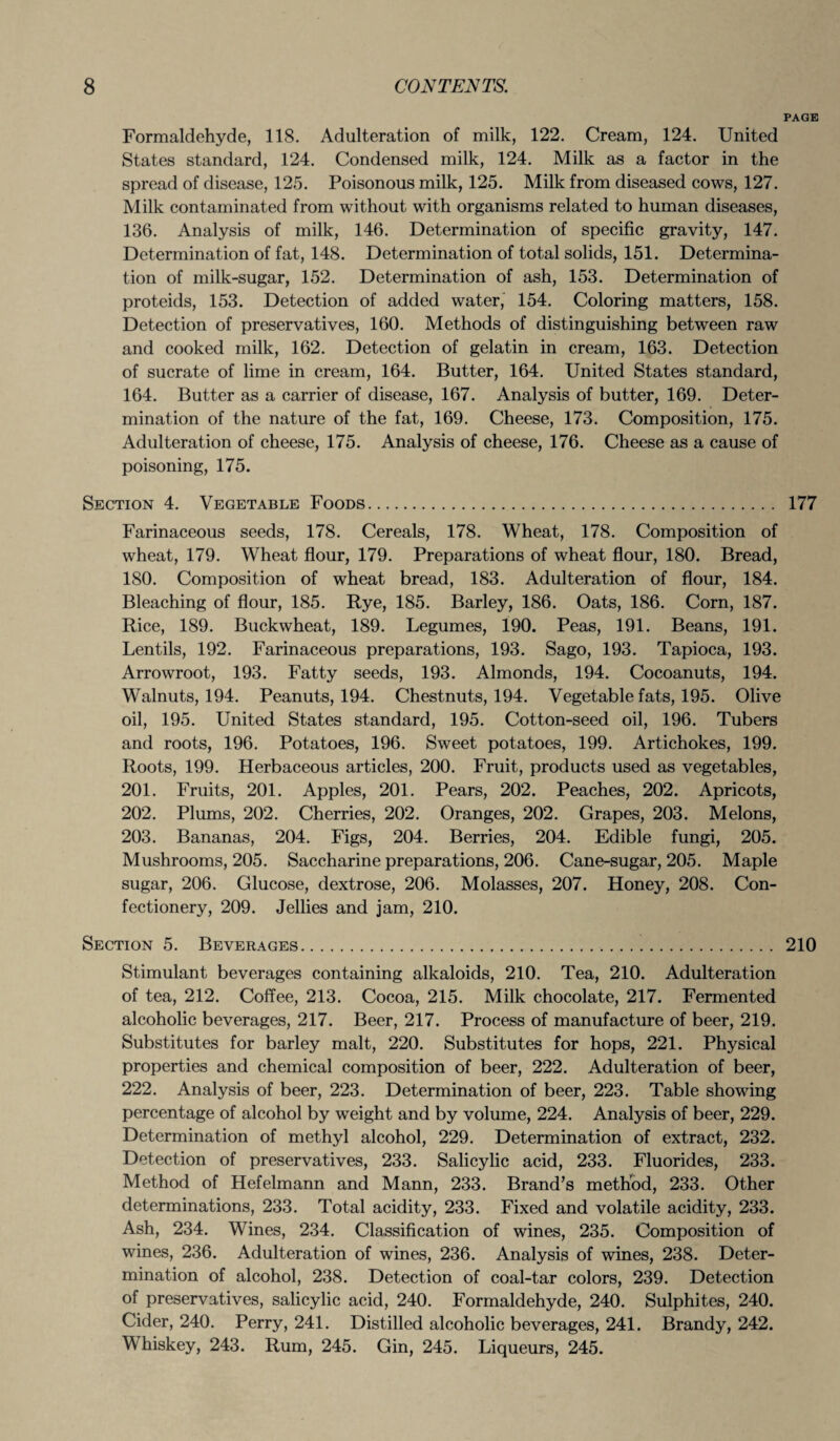 PAGE Formaldehyde, 118. Adulteration of milk, 122. Cream, 124. United States standard, 124. Condensed milk, 124. Milk as a factor in the spread of disease, 125. Poisonous milk, 125. Milk from diseased cows, 127. Milk contaminated from without with organisms related to human diseases, 136. Analysis of milk, 146. Determination of specific gravity, 147. Determination of fat, 148. Determination of total solids, 151. Determina¬ tion of milk-sugar, 152. Determination of ash, 153. Determination of proteids, 153. Detection of added water, 154. Coloring matters, 158. Detection of preservatives, 160. Methods of distinguishing between raw and cooked milk, 162. Detection of gelatin in cream, 163. Detection of sucrate of lime in cream, 164. Butter, 164. United States standard, 164. Butter as a carrier of disease, 167. Analysis of butter, 169. Deter¬ mination of the nature of the fat, 169. Cheese, 173. Composition, 175. Adulteration of cheese, 175. Analysis of cheese, 176. Cheese as a cause of poisoning, 175. Section 4. Vegetable Foods. 177 Farinaceous seeds, 178. Cereals, 178. Wheat, 178. Composition of wheat, 179. Wheat flour, 179. Preparations of wheat flour, 180. Bread, 180. Composition of wheat bread, 183. Adulteration of flour, 184. Bleaching of flour, 185. Rye, 185. Barley, 186. Oats, 186. Corn, 187. Rice, 189. Buckwheat, 189. Legumes, 190. Peas, 191. Beans, 191. Lentils, 192. Farinaceous preparations, 193. Sago, 193. Tapioca, 193. Arrowroot, 193. Fatty seeds, 193. Almonds, 194. Cocoanuts, 194. Walnuts, 194. Peanuts, 194. Chestnuts, 194. Vegetable fats, 195. Olive oil, 195. United States standard, 195. Cotton-seed oil, 196. Tubers and roots, 196. Potatoes, 196. Sweet potatoes, 199. Artichokes, 199. Roots, 199. Herbaceous articles, 200. Fruit, products used as vegetables, 201. Fruits, 201. Apples, 201. Pears, 202. Peaches, 202. Apricots, 202. Plums, 202. Cherries, 202. Oranges, 202. Grapes, 203. Melons, 203. Bananas, 204. Figs, 204. Berries, 204. Edible fungi, 205. Mushrooms, 205. Saccharine preparations, 206. Cane-sugar, 205. Maple sugar, 206. Glucose, dextrose, 206. Molasses, 207. Honey, 208. Con¬ fectionery, 209. Jellies and jam, 210. Section 5. Beverages. 210 Stimulant beverages containing alkaloids, 210. Tea, 210. Adulteration of tea, 212. Coffee, 213. Cocoa, 215. Milk chocolate, 217. Fermented alcoholic beverages, 217. Beer, 217. Process of manufacture of beer, 219. Substitutes for barley malt, 220. Substitutes for hops, 221. Physical properties and chemical composition of beer, 222. Adulteration of beer, 222. Analysis of beer, 223. Determination of beer, 223. Table showing percentage of alcohol by weight and by volume, 224. Analysis of beer, 229. Determination of methyl alcohol, 229. Determination of extract, 232. Detection of preservatives, 233. Salicylic acid, 233. Fluorides, 233. Method of Hefelmann and Mann, 233. Brand’s method, 233. Other determinations, 233. Total acidity, 233. Fixed and volatile acidity, 233. Ash, 234. Wines, 234. Classification of wines, 235. Composition of wines, 236. Adulteration of wines, 236. Analysis of wines, 238. Deter¬ mination of alcohol, 238. Detection of coal-tar colors, 239. Detection of preservatives, salicylic acid, 240. Formaldehyde, 240. Sulphites, 240. Cider, 240. Perry, 241. Distilled alcoholic beverages, 241. Brandy, 242. Whiskey, 243. Rum, 245. Gin, 245. Liqueurs, 245.