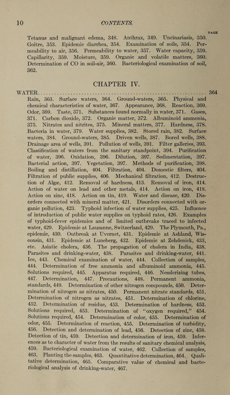 PAGE Tetanus and malignant edema, 348. Anthrax, 349. Uncinariasis, 350. Goitre, 353. Epidemic diarrhea, 354. Examination of soils, 354. Per¬ meability to air, 356. Permeability to water, 357. Water capacity, 359. Capillarity, 359. Moisture, 359. Organic and volatile matters, 360. Determination of CO in soil-air, 360. Bacteriological examination of soil, 362. CHAPTER IV. WATER. 364 Rain, 363. Surface waters, 364. Ground-waters, 365. Physical and chemical characteristics of water, 367. Appearance, 368. Reaction, 369. Odor, 369. Taste, 371. Substances found normally in water, 371. Gases, 371. Carbon dioxide, 372. Organic matter, 372. Albuminoid ammonia, 375. Nitrates and nitrites, 375. Mineral matters, 377. Hardness, 378. Bacteria in water, 379. Water supplies, 382. Stored rain, 382. Surface waters, 384. Ground-waters, 385. Driven wells, 387. Bored wells, 388. Drainage area of wells, 391. Pollution of wells, 391. Filter galleries, 393. Classification of waters from the sanitary standpoint, 394. Purification of water, 396. Oxidation, 396. Dilution, 397. Sedimentation, 397. Bacterial action, 397. Vegetation, 397. Methods of purification, 398. Boiling and distillation, 404. Filtration, 404. Domestic filters, 404. Filtration of public supplies, 406. Mechanical filtration, 412. Destruc¬ tion of Algae, 412. Removal of hardness, 413. Removal of iron, 414. Action of water on lead and other metals, 414. Action on iron, 418. Action on zinc, 418. Action on tin, 419. Water and disease, 420. Dis¬ orders connected with mineral matter, 421. Disorders connected with or¬ ganic pollution, 423. Typhoid infection of water supplies, 425. Influence of introduction of public water supplies on typhoid rates, 426. Examples of typhoid-fever epidemics and of limited outbreaks traced to infected water, 429. Epidemic at Lausanne, Switzerland, 429. The Plymouth, Pa., epidemic, 430. Outbreak at Uvernet, 431. Epidemic at Ashland, Wis¬ consin, 431. Epidemic at Luneberg, 432. Epidemic at Zehdenick, 433, etc. Asiatic cholera, 436. The propagation of cholera in India, 438. Parasites and drinking-water, 438. Parasites and drinking-water, 441. Ice, 443. Chemical examination of water, 444. Collection of samples, 444. Determination of free ammonia and albuminoid ammonia, 445. Solutions required, 445. Apparatus required, 446. Nesslerizing tubes, 447. Determination, 447. Precautions, 448. Permanent ammonia, standards, 449. Determination of other nitrogen compounds, 450. Deter¬ mination of nitrogen as nitrates, 450. Permanent nitrate standards, 451. Determination of nitrogen as nitrates, 451. Determination of chlorine, 452. Determination of residue, 453. Determination of hardness, 453. Solutions required, 453. Determination of “oxygen required,” 454. Solutions required, 454. Determination of color, 455. Determination of odor, 455. Determination of reaction, 455. Determination of turbidity, 456. Detection and determination of lead, 456. Detection of zinc, 458. Detection of tin, 459. Detection and determination of iron, 459. Infer¬ ences as to character of water from the results of sanitary chemical analysis, 459. Bacteriological examination of water, 462. Collection of samples, 463. Planting the samples, 463. Quantitative determination, 464. Quali¬ tative determination, 465. Comparative value of chemical and bacte¬ riological analysis of drinking-water, 467.