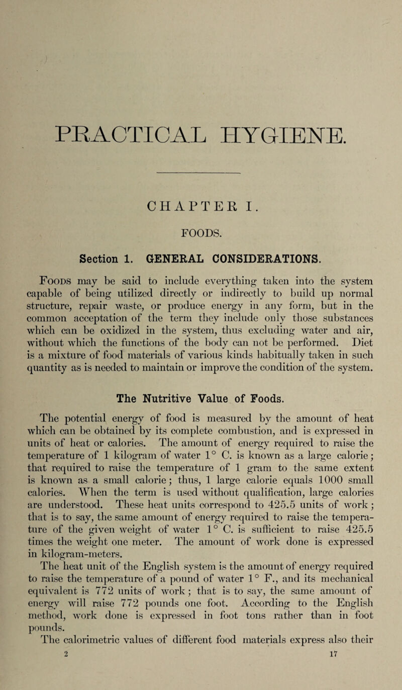 PRACTICAL HYGIENE. CHAPTER I. FOODS. Section 1. GENERAL CONSIDERATIONS. Foods may be said to include every tiling taken into the system capable of being utilized directly or indirectly to build up normal structure, repair waste, or produce energy in any form, but in the common acceptation of the term they include only those substances which can be oxidized in the system, thus excluding water and air, without which the functions of the body can not be performed. Diet is a mixture of food materials of various kinds habitually taken in such quantity as is needed to maintain or improve the condition of the system. The Nutritive Value of Foods. The potential energy of food is measured by the amount of heat which can be obtained by its complete combustion, and is expressed in units of heat or calories. The amount of energy required to raise the temperature of 1 kilogram of water 1° C. is known as a large calorie; that required to raise the temperature of 1 gram to the same extent is known as a small calorie; thus, 1 large calorie equals 1000 small calories. When the term is used without qualification, large calories are understood. These heat units correspond to 425.5 units of work; that is to say, the same amount of energy required to raise the tempera¬ ture of the given weight of water 1° C. is sufficient to raise 425.5 times the weight one meter. The amount of work done is expressed in kilogram-meters. The heat unit of the English system is the amount of energy required to raise the temperature of a pound of water 1° F., and its mechanical equivalent is 772 units of work; that is to say, the same amount of energy will raise 772 pounds one foot. According to the English method, work done is expressed in foot tons rather than in foot pounds. The calorimetric values of different food materials express also their