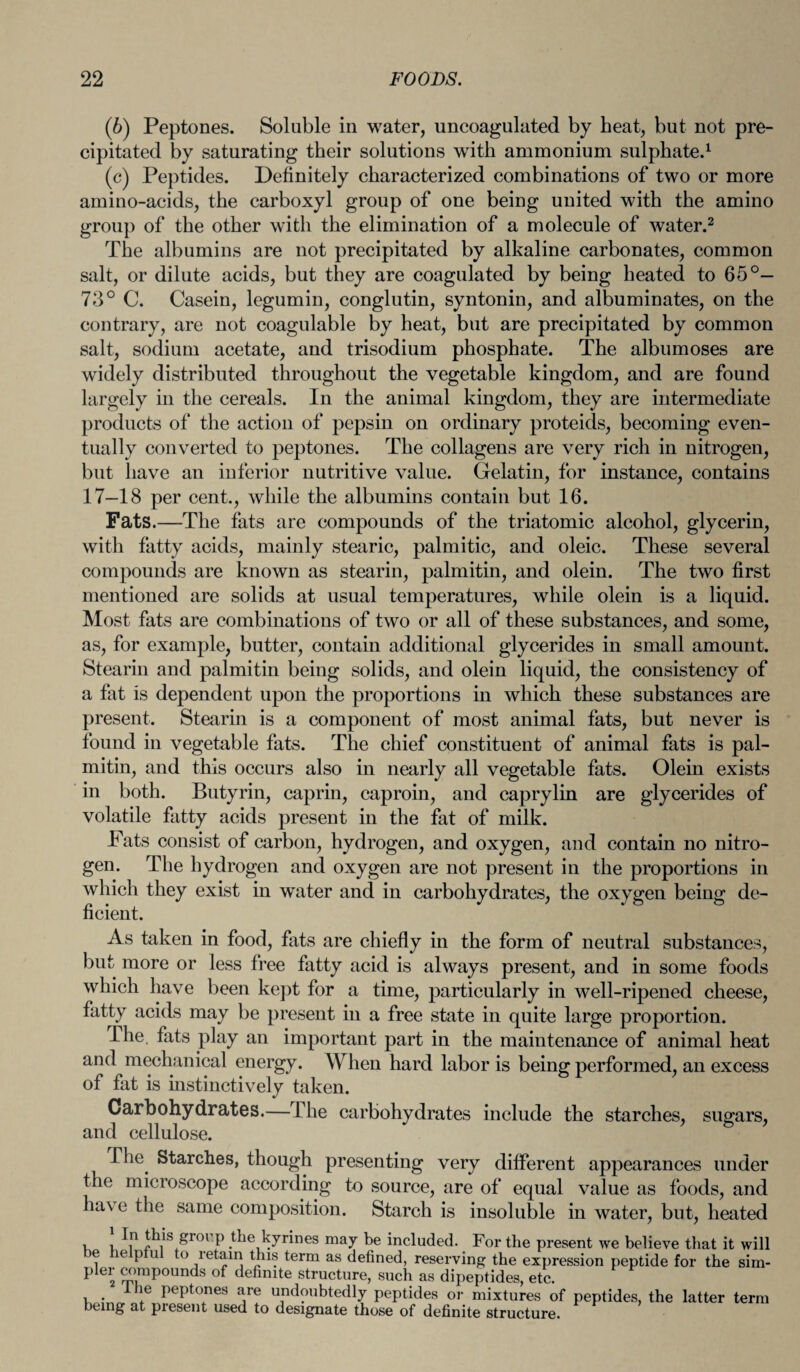 (6) Peptones. Soluble in water, uncoagulated by heat, but not pre¬ cipitated by saturating their solutions with ammonium sulphate.1 (c) Peptides. Definitely characterized combinations of two or more amino-acids, the carboxyl group of one being united with the amino group of the other with the elimination of a molecule of water.2 The albumins are not precipitated by alkaline carbonates, common salt, or dilute acids, but they are coagulated by being heated to 65°— 73° C. Casein, legumin, conglutin, syntonin, and albuminates, on the contrary, are not coagulable by heat, but are precipitated by common salt, sodium acetate, and trisodium phosphate. The albumoses are widely distributed throughout the vegetable kingdom, and are found largely in the cereals. In the animal kingdom, they are intermediate products of the action of pepsin on ordinary proteids, becoming even¬ tually converted to peptones. The collagens are very rich in nitrogen, but have an inferior nutritive value. Gelatin, for instance, contains 17—18 per cent., while the albumins contain but 16. Fats.—The fats are compounds of the triatomic alcohol, glycerin, with fatty acids, mainly stearic, palmitic, and oleic. These several compounds are known as stearin, palmitin, and olein. The two first mentioned are solids at usual temperatures, while olein is a liquid. Most fats are combinations of two or all of these substances, and some, as, for example, butter, contain additional glycerides in small amount. Stearin and palmitin being solids, and olein liquid, the consistency of a fat is dependent upon the proportions in which these substances are present. Stearin is a component of most animal fats, but never is found in vegetable fats. The chief constituent of animal fats is pal¬ mitin, and this occurs also in nearly all vegetable fats. Olein exists in both. Butyrin, caprin, caproin, and caprylin are glycerides of volatile fatty acids present in the fat of milk. Fats consist of carbon, hydrogen, and oxygen, and contain no nitro¬ gen. The hydrogen and oxygen are not present in the proportions in which they exist in water and in carbohydrates, the oxygen being de¬ ficient. As taken in food, fats are chiefly in the form of neutral substances, but more or less free fatty acid is always present, and in some foods which have been kept for a time, particularly in well-ripened cheese, fatty acids may be present in a free state in quite large proportion. The. fats play an important part in the maintenance of animal heat and mechanical energy. When hard labor is being performed, an excess of fat is instinctively taken. Carbohydrates.—The carbohydrates include the starches, sugars, and cellulose. ' The Starches, though presenting very different appearances under the microscope according to source, are of equal value as foods, and have the same composition. Starch is insoluble in water, but, heated In this group the kyrines may be included. For the present we believe that it will be helpful to retain this term as defined, reserving the expression peptide for the sim- plei compounds of definite structure, such as dipeptides, etc. _ ie peptones are undoubtedly peptides or mixtures of peptides, the latter term being at present used to designate those of definite structure.