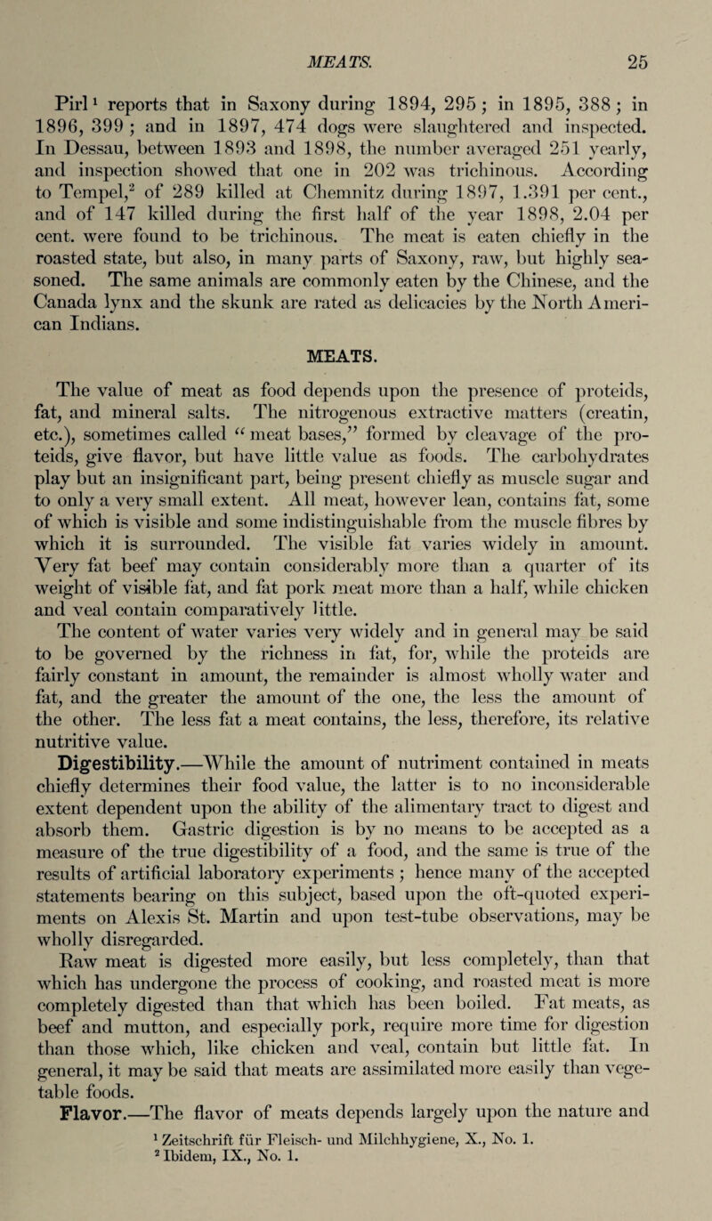 Pirl1 reports that in Saxony during 1894, 295; in 1895, 388; in 1896, 399 ; and in 1897, 474 dogs were slaughtered and inspected. In Dessau, between 1893 and 1898, the number averaged 251 yearly, and inspection showed that one in 202 was trichinous. According to Tempel,2 of 289 killed at Chemnitz during 1897, 1.391 per cent., and of 147 killed during the first half of the year 1898, 2.04 per cent, were found to be trichinous. The meat is eaten chiefly in the roasted state, but also, in many parts of Saxony, raw, but highly sea¬ soned. The same animals are commonly eaten by the Chinese, and the Canada lynx and the skunk are rated as delicacies by the North Ameri¬ can Indians. MEATS. The value of meat as food depends upon the presence of proteids, fat, and mineral salts. The nitrogenous extractive matters (creatin, etc.), sometimes called u meat bases,” formed by cleavage of the pro¬ teids, give flavor, but have little value as foods. The carbohydrates play but an insignificant part, being present chiefly as muscle sugar and to only a very small extent. All meat, however lean, contains fat, some of which is visible and some indistinguishable from the muscle fibres by which it is surrounded. The visible fat varies widely in amount. Very fat beef may contain considerably more than a quarter of its weight of visible fat, and fat pork meat more than a half, while chicken and veal contain comparatively little. The content of water varies very widely and in general may be said to be governed by the richness in fat, for, while the proteids are fairly constant in amount, the remainder is almost wholly water and fat, and the greater the amount of the one, the less the amount of the other. The less fat a meat contains, the less, therefore, its relative nutritive value. Digestibility .—While the amount of nutriment contained in meats chiefly determines their food value, the latter is to no inconsiderable extent dependent upon the ability of the alimentary tract to digest and absorb them. Gastric digestion is by no means to be accepted as a measure of the true digestibility of a food, and the same is true of the results of artificial laboratory experiments ; hence many of the accepted statements bearing on this subject, based upon the oft-quoted experi¬ ments on Alexis St. Martin and upon test-tube observations, may be wholly disregarded. Raw meat is digested more easily, but less completely, than that which has undergone the process of cooking, and roasted meat is more completely digested than that which has been boiled. Tat meats, as beef and mutton, and especially pork, require more time for digestion than those which, like chicken and veal, contain but little fat. In general, it may be said that meats are assimilated more easily than vege¬ table foods. Flavor.—The flavor of meats depends largely upon the nature and 1 Zeitschrift fur Fleisch- und Milchhygiene, X., No. 1. 2 Ibidem, IX., No. 1.