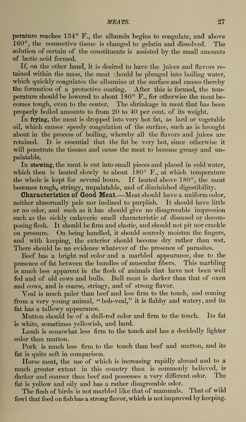 perature reaches 134° F., the albumin begins to coagulate, and above 160°, the connective tissue is changed to gelatin and dissolved. The solution of certain of the constituents is assisted by the small amounts of lactic acid formed. If, on the other hand, it is desired to have the juices and flavors re¬ tained within the mass, the meat rhould be plunged into boiling water, which quickly coagulates the albumins at the surface and causes thereby the formation of a protective coating. After this is formed, the tem¬ perature should be lowered to about 180° F., for otherwise the meat be¬ comes tough, even to the center. The shrinkage in meat that has been properly boiled amounts to from 20 to 40 per cent, of its weight. In frying, the meat is dropped into very hot fat, as lard or vegetable oil, which causes speedy coagulation of the surface, such as is brought about in the process of boiling, whereby all the flavors and juices are retained. It is essential that the fat be very hot, since otherwise it will penetrate the tissues and cause the meat to become greasy and un¬ palatable. In stewing, the meat is cut into small pieces and placed in cold water, which then is heated slowly to about 180° F., at which temperature the whole is kept for several hours. If heated above 180°, the meat becomes tough, stringy, unpalatable, and of diminished digestibility. Characteristics of Good Meat.—Meat should have a uniform color, neither abnormally pale nor inclined to purplish. It should have little or no odor, and such as it has should give no disagreeable impression such as the sickly cadaveric smell characteristic of diseased or decom¬ posing flesh. It should be firm and elastic, and should not pit nor crackle on pressure. On being handled, it should scarcely moisten the fingers, and with keeping, the exterior should become dry rather than wet. There should be no evidence whatever of the presence of parasites. Beef has a bright red color and a marbled appearance, due to the presence of fat between the bundles of muscular fibers. This marbling is much less apparent in the flesh of animals that have not been well fed and of old cows and bulls. Bull meat is darker than that of oxen and cows, and is coarse, stringy, and of strong flavor. Yeal is much paler than beef and less firm to the touch, and coming from a very young animal, “ bob-veal/’ it is flabby and watery, and its fat has a tallowy appearance. Mutton should be of a dull-red color and firm to the touch. Its fat is white, sometimes yellowish, and hard. Lamb is somewhat less firm to the touch and has a decidedly lighter color than mutton. Pork is much less firm to the touch than beef and mutton, and its fat is quite soft in comparison. Horse meat, the use of which is increasing rapidly abroad and to a much greater extent in this country than is commonly believed, is darker and coarser than beef and possesses a very different odor. The fat is yellow and oily and has a rather disagreeable odor. The flesh of birds is not marbled like that of mammals. That of wild fowl that feed on fish has a strong flavor, which is not improved by keeping.