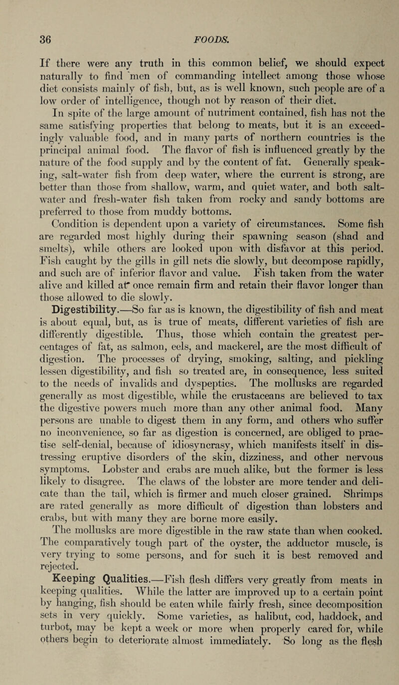 If there were any truth in this common belief, we should expect naturally to find 'men of commanding intellect among those whose diet consists mainly of fish, but, as is well known, such people are of a low order of intelligence, though not by reason of their diet. In spite of the large amount of nutriment contained, fish has not the same satisfying properties that belong to meats, but it is an exceed¬ ingly valuable food, and in many parts of northern countries is the principal animal food. The flavor of fish is influenced greatly by the nature of the food supply and by the content of fat. Generally speak¬ ing, salt-water fish from deep water, where the current is strong, are better than those from shallow, warm, and quiet water, and both salt¬ water and fresh-water fish taken from rocky and sandy bottoms are preferred to those from muddy bottoms. Condition is dependent upon a variety of circumstances. Some fish are regarded most highly during their spawning season (shad and smelts), while others are looked upon with disfavor at this period. Fish caught by the gills in gill nets die slowly, but decompose rapidly, and such are of inferior flavor and value. Fish taken from the water alive and killed at* once remain firm and retain their flavor longer than those allowed to die slowly. Digestibility.—So far as is known, the digestibility of fish and meat is about equal, but, as is true of meats, different varieties of fish are differently digestible. Thus, those which contain the greatest per¬ centages of fat, as salmon, eels, and mackerel, are the most difficult of digestion. The processes of drying, smoking, salting, and pickling lessen digestibility, and fish so treated are, in consequence, less suited to the needs of invalids and dyspeptics. The mollusks are regarded generally as most digestible, while the crustaceans are believed to tax the digestive powers much more than any other animal food. Many persons are unable to digest them in any form, and others who suffer no inconvenience, so far as digestion is concerned, are obliged to prac¬ tise self-denial, because of idiosyncrasy, which manifests itself in dis¬ tressing eruptive disorders of the skin, dizziness, and other nervous symptoms. Lobster and crabs are much alike, but the former is less likely to disagree. The claws of the lobster are more tender and deli¬ cate than the tail, which is firmer and much closer grained. Shrimps are rated generally as more difficult of digestion than lobsters and crabs, but with many they are borne more easily. The mollusks are more digestible in the raw state than when cooked. The comparatively tough part of the oyster, the adductor muscle, is very trying to some persons, and for such it is best removed and rejected. Keeping Qualities.—Fish flesh differs very greatly from meats in keeping qualities. While the latter are improved up to a certain point by hanging, fish should be eaten while fairly fresh, since decomposition sets in very quickly. Some varieties, as halibut, cod, haddock, and turbot, may be kept a week or more when properly cared for, while others begin to deteriorate almost immediately. So long as the flesh