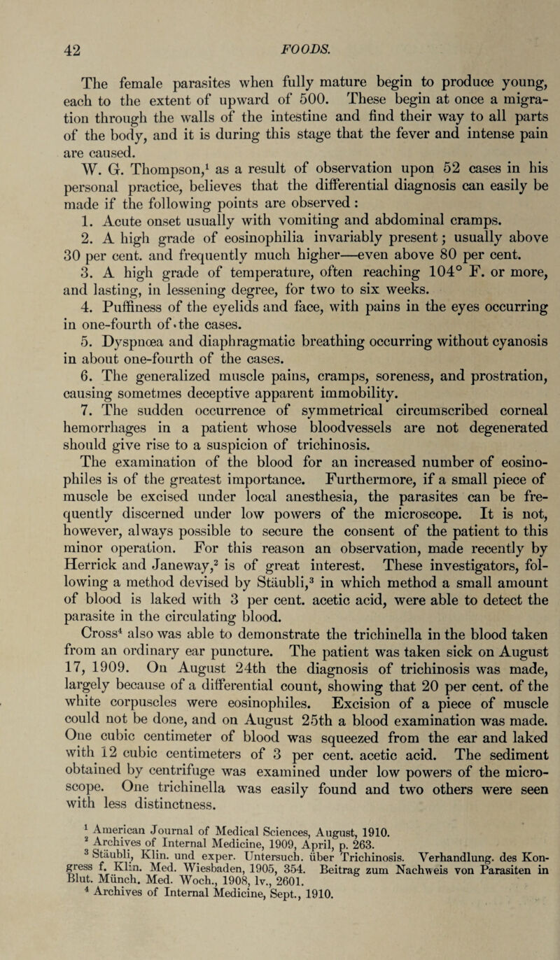 The female parasites when fully mature begin to produce young, each to the extent of upward of 500. These begin at once a migra¬ tion through the walls of the intestine and find their way to all parts of the body, and it is during this stage that the fever and intense pain are caused. W. G. Thompson,1 2 as a result of observation upon 52 cases in his personal practice, believes that the differential diagnosis can easily be made if the following points are observed : 1. Acute onset usually with vomiting and abdominal cramps. 2. A high grade of eosinophilia invariably present; usually above 30 per cent, and frequently much higher—even above 80 per cent. 3. A high grade of temperature, often reaching 104° F. or more, and lasting, in lessening degree, for two to six weeks. 4. Puffiness of the eyelids and face, with pains in the eyes occurring in one-fourth of*the cases. 5. Dyspnoea and diaphragmatic breathing occurring without cyanosis in about one-fourth of the cases. 6. The generalized muscle pains, cramps, soreness, and prostration, causing sometmes deceptive apparent immobility. 7. The sudden occurrence of symmetrical circumscribed corneal hemorrhages in a patient whose bloodvessels are not degenerated should give rise to a suspicion of trichinosis. The examination of the blood for an increased number of eosino¬ phil es is of the greatest importance. Furthermore, if a small piece of muscle be excised under local anesthesia, the parasites can be fre¬ quently discerned under low powers of the microscope. It is not, however, always possible to secure the consent of the patient to this minor operation. For this reason an observation, made recently by Herrick and Jane way,3 is of great interest. These investigators, fol¬ lowing a method devised by Stiiubli,3 in which method a small amount of blood is laked with 3 per cent, acetic acid, were able to detect the parasite in the circulating blood. Cross4 also was able to demonstrate the trichinella in the blood taken from an ordinary ear puncture. The patient was taken sick on August 17, 1909. On August 24th the diagnosis of trichinosis was made, largely because of a differential count, showing that 20 per cent, of the white corpuscles were eosinophiles. Excision of a piece of muscle could not be done, and on August 25th a blood examination was made. One cubic centimeter of blood was squeezed from the ear and laked with 12 cubic centimeters of 3 per cent, acetic acid. The sediment obtained by centrifuge was examined under low powers of the micro¬ scope. One trichinella was easily found and two others were seen with less distinctness. 1 American Journal of Medical Sciences, August, 1910. 2 Archives of Internal Medicine, 1909, April, p. 263. 3 Stiiubli, Klin, und exper. Untersuch. iiber Trichinosis. Verhandlung. des Kon- gress f. Klin. Med. Wiesbaden, 1905, 354. Beitrag zum Nachweis von Parasiten in Blut. Miinch. Med. Woeh., 1908, lv., 2601. 4 Archives of Internal Medicine, Sept., 1910.