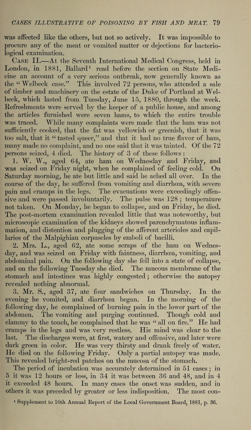 was affected like the others, but not so actively. It was impossible to procure any of the meat or vomited matter or dejections for bacterio¬ logical examination. Case II.—At the Seventh International Medical Congress, held in London, in 1881, Ballard1 read before the section on State Medi¬ cine an account of a very serious outbreak, now generally known as the “Welbeck case.” This involved 72 persons, who attended a sale of timber and machinery on the estate of the Duke of Portland at Wel- beck, which lasted from Tuesday, June 15, 1880, through the week. Refreshments were served by the keeper of a public house, and among the articles furnished were seven hams, to which the entire trouble was traced. While many complaints were made that the ham was not sufficiently cooked, that the fat was yellowish or greenish, that it was too salt, that it “ tasted queer,” and that it had no true flavor of ham, many made no complaint, and no one said that it was tainted. Of the 72 persons seized, 4 died. The history of 3 of these follows : 1. W. W., aged 64, ate ham on Wednesday and Friday, and was seized on Friday night, when he complained of feeling cold. On Saturday morning, he ate but little and said he ached all over. In the course of the day, he suffered from vomiting and diarrhoea, with severe pain and cramps in the legs. The evacuations were exceedingly offen¬ sive and were passed involuntarily. The pulse was 128 ; temperature not taken. On Monday, he began to collapse, and on Friday, he died. The post-mortem examination revealed little that was noteworthy, but microscopic examination of the kidneys showed parenchymatous inflam¬ mation, and distention and plugging of the afferent arterioles and capil¬ laries of the Malpighian corpuscles by emboli of bacilli. 2. Mrs. L., aged 62, ate some scraps of the ham on Wednes¬ day, and was seized on Friday with faintness, diarrhoea, vomiting, and abdominal pain. On the following day she fell into a state of collapse, and on the following Tuesday she died. The mucous membrane of the stomach and intestines was highly congested; otherwise the autopsy revealed nothing abnormal. 3. Mr. S., aged 37, ate four sandwiches on Thursday. In the evening he vomited, and diarrhoea began. In the morning of the following day, he complained of burning pain in the lower part of the abdomen. The vomiting and purging continued. Though cold and clammy to the touch, he complained that he was u all on fire.” He had cramps in the legs and was very restless. His mind was clear to the last. The discharges were, at first, watery and offensive, and later were dark green in color. He was very thirsty and drank freely of water. He died on the following Friday. Only a partial autopsy was made. This revealed bright-red patches on the mucosa of the stomach. The period of incubation was accurately determined in 51 cases ; in 5 it was 12 hours or less, in 34 it was between 36 and 48, and in 4 it exceeded 48 hours. In many cases the onset was sudden, and in others it was preceded by greater or less indisposition. The most con- 1 Supplement to 10th Annual Report of the Local Government Board, 1881, p. 36.