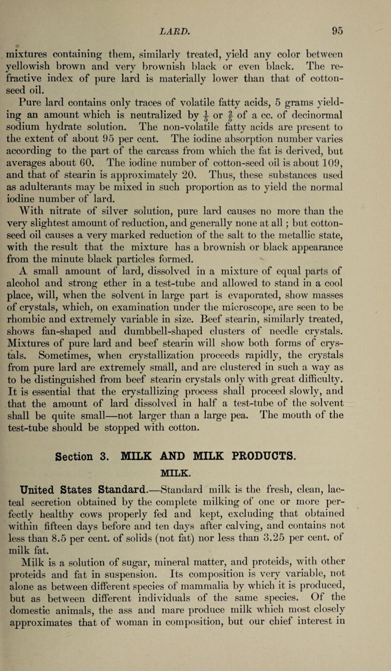 mixtures containing them, similarly treated, yield any color between yellowish brown and very brownish black or even black. The re¬ fractive index of pure lard is materially lower than that of cotton¬ seed oil. Pure lard contains only traces of volatile fatty acids, 5 grams yield¬ ing an amount which is neutralized by ^ or of a cc. of decinormal sodium hydrate solution. The non-volatile fatty acids are present to the extent of about 95 per cent. The iodine absorption number varies according to the part of the carcass from which the fat is derived, but averages about 60. The iodine number of cotton-seed oil is about 109, and that of stearin is approximately 20. Thus, these substances used as adulterants may be mixed in such proportion as to yield the normal iodine number of lard. With nitrate of silver solution, pure lard causes no more than the very slightest amount of reduction, and generally none at all; but cotton¬ seed oil causes a very marked reduction of the salt to the metallic state, with the result that the mixture has a brownish or black appearance from the minute black particles formed. A small amount of lard, dissolved in a mixture of equal parts of alcohol and strong ether in a test-tube and allowed to stand in a cool place, will, when the solvent in large part is evaporated, show masses of crystals, which, on examination under the microscope, are seen to be rhombic and extremely variable in size. Beef stearin, similarly treated, shows fan-shaped and dumbbell-shaped clusters of needle crystals. Mixtures of pure lard and beef stearin will show both forms of crys¬ tals. Sometimes, when crystallization proceeds rapidly, the crystals from pure lard are extremely small, and are clustered in such a way as to be distinguished from beef steariir crystals only with great difficulty. It is essential that the crystallizing process shall proceed slowly, and that the amount of lard dissolved in half a test-tube of the solvent shall be quite small—not larger than a large pea. The mouth of the test-tube should be stopped with cotton. Section 3. MILK AND MILK PRODUCTS. MILK. United States Standard.—Standard milk is the fresh, clean, lac¬ teal secretion obtained by the complete milking of one or more per¬ fectly healthy cows properly fed and kept, excluding that obtained within fifteen days before and ten days after calving, and contains not less than 8.5 per cent, of solids (not fat) nor less than 3.25 per cent, of milk fat. Milk is a solution of sugar, mineral matter, and proteids, with other proteids and fat in suspension. Its composition is very variable, not alone as between different species of mammalia by which it is produced, but as between different individuals of the same species. Of the domestic animals, the ass and mare produce milk which most closely approximates that of woman in composition, but our chief interest in