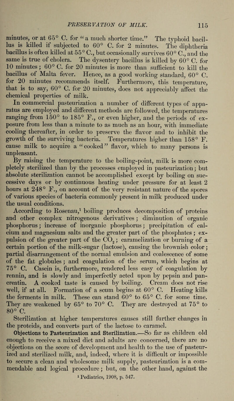 minutes, or at 65° C. for “a much shorter time.” The typhoid bacil¬ lus is killed if subjected to 60° C. for 2 minutes. The diphtheria bacillus is often killed at 55° C., but occasionally survives 60° C., and the same is true of cholera. The dysentery bacillus is killed by 60° C. for 10 minutes; 60° C. for 20 minutes is more than sufficient to kill the bacillus of Malta fever. Hence, as a good working standard, 60° C. for 20 minutes recommends itself. Furthermore, this temperature, that is to say, 60° C. for 20 minutes, does not appreciably affect the chemical properties of milk. In commercial pasteurization a number of different types of appa¬ ratus are employed and different methods are followed, the temperatures ranging from 150° to 185° F., or even higher, and the periods of ex¬ posure from less than a minute to as much as an hour, with immediate cooling thereafter, in order to preserve the flavor and to inhibit the growth of the surviving bacteria. Temperatures higher than 158° F. cause milk to acquire a u cooked ” flavor, which to many persons is unpleasant. By raising the temperature to the boiling-point, milk is more com¬ pletely sterilized than by the processes employed in pasteurization; but absolute sterilization cannot be accomplished except by boiling on suc¬ cessive days or by continuous heating under pressure for at least 2 hours at 248° F., on account of the very resistant nature of the spores of various species of bacteria commonly present in milk produced under the usual conditions. According to Bosenau,1 boiling produces decomposition of proteins and other complex nitrogenous derivatives; diminution of organic phosphorus; increase of inorganic phosphorus; precipitation of cal¬ cium and magnesium salts and the greater part of the phosphates; ex¬ pulsion of the greater part of the C02; caramelization or burning of a certain portion of the milk-sugar (lactose), causing the brownish color; partial disarrangement of the normal emulsion and coalescence of some of the fat globules ; and coagulation of the serum, which begins at 75° C. Casein is, furthermore, rendered less easy of coagulation by rennin, and is slowly and imperfectly acted upon by pepsin and pan- creatin. A cooked taste is caused by boiling. Cream does not rise well, if at all. Formation of a scum begins at 60° C. Heating kills the ferments in milk. These can stand 60° to 65° C. for some time. They are weakened by 65° to 70° C. They are destroyed at 75° to 80° C. Sterilization at higher temperatures causes still further changes in the proteids, and converts part of the lactose to caramel. Objections to Pasteurization and Sterilization.—So far as children old enough to receive a mixed diet and adults are concerned, there are no objections on the score of development and health to the use of pasteur¬ ized and sterilized milk, and, indeed, where it is difficult or impossible to secure a clean and wholesome milk supply, pasteurization is a com¬ mendable and logical procedure; but, on the other hand, against the