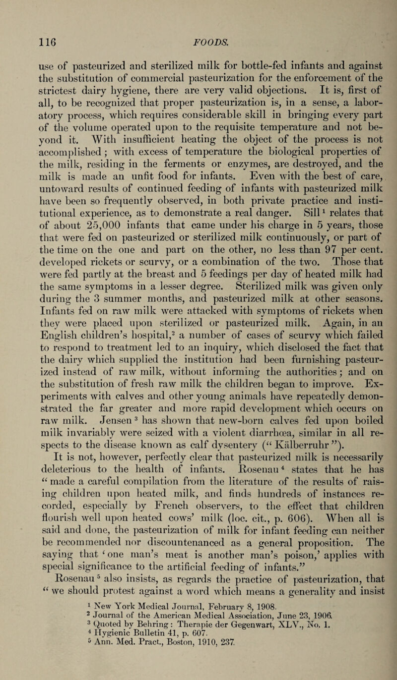 use of pasteurized and sterilized milk for bottle-fed infants and against the substitution of commercial pasteurization for the enforcement of the strictest dairy hygiene, there are very valid objections. It is, first of all, to be recognized that proper pasteurization is, in a sense, a labor¬ atory process, which requires considerable skill in bringing every part of the volume operated upon to the requisite temperature and not be¬ yond it. With insufficient heating the object of the process is not accomplished ; with excess of temperature the biological properties of the milk, residing in the ferments or enzymes, are destroyed, and the milk is made an unfit food for infants. Even with the best of care, untoward results of continued feeding of infants with pasteurized milk have been so frequently observed, in both private practice and insti¬ tutional experience, as to demonstrate a real danger. Sill1 relates that of about 25,000 infants that came under his charge in 5 years, those that were fed on pasteurized or sterilized milk continuously, or part of the time on the one and part on the other, no less than 97 per cent, developed rickets or scurvy, or a combination of the two. Those that were fed partly at the breast and 5 feedings per day of heated milk had the same symptoms in a lesser degree. Sterilized milk was given only during the 3 summer months, and pasteurized milk at other seasons. Infants fed on raw milk were attacked with symptoms of rickets when they were placed upon sterilized or pasteurized milk. Again, in an English children’s hospital,2 a number of cases of scurvy which failed to respond to treatment led to an inquiry, which disclosed the fact that the dairy which supplied the institution had been furnishing pasteur¬ ized instead of raw milk, without informing the authorities; and on the substitution of fresh raw milk the children began to improve. Ex¬ periments with calves and other young animals have repeatedly demon¬ strated the far greater and more rapid development which occurs on raw milk. Jensen3 has shown that new-born calves fed upon boiled milk invariably were seized with a violent diarrhoea, similar in all re¬ spects to the disease known as calf dysentery (“ Kalberruhr ”). It is not, however, perfectly clear that pasteurized milk is necessarily deleterious to the health of infants. Rosenau4 states that he has “ made a careful compilation from the literature of the results of rais¬ ing children upon heated milk, and finds hundreds of instances re¬ corded, especially by French observers, to the effect that children flourish well upon heated cows’ milk (loc. cit., p. 606). When all is said and done, the pasteurization of milk for infant feeding can neither be recommended nor discountenanced as a general proposition. The saying that ‘ one man’s meat is another man’s poison,’ applies with special significance to the artificial feeding of infants.” Rosenau 5 also insists, as regards the practice of pasteurization, that u we should protest against a word which means a generality and insist 1 New York Medical Journal, February 8, 1908. 2 Journal of the American Medical Association, June 23, 1906. 3 (Quoted by Behring: Tlierapie der Gegenwart, XLV., No. 1. 4 Hygienic Bulletin 41, p. 607. 5 Ann. Med. Pract., Boston, 1910, 237.