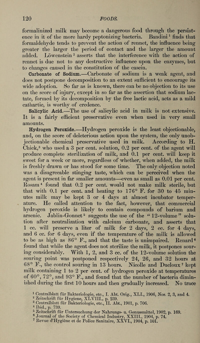 formalinized milk may become a dangerous food through the persist¬ ence in it of the more hardy peptonizing bacteria. Bandini1 finds that formaldehyde tends to prevent the action of rennet, the influence being greater the larger the period of contact and the larger the amount added. Lowenstein 2 asserts that the interference with the action of rennet is due not to any destructive influence upon the enzymes, but to changes caused in the constitution of the casein. Carbonate of Sodium.—Carbonate of sodium is a weak agent, and does not postpone decomposition to an extent sufficient to encourage its wide adoption. So far as is known, there can be no objection to its use on the score of injury, except in so far as the assertion that sodium lac¬ tate, formed by its decomposition by the free lactic acid, acts as a mild cathartic, is worthy of credence. Salicylic Acid.—The use of salicylic acid in milk is not extensive. It is a fairly efficient preservative even when used in very small amounts. Hydrogen Peroxide.—Hydrogen peroxide is the least objectionable, and, on the score of deleterious action upon the system, the only unob¬ jectionable chemical preservative used in milk. According to H. Chick,3 who used a 3 per cent, solution, 0.2 per cent, of the agent will produce complete sterilization of milk, and 0.1 per cent, will keep it sweet for a week or more, regardless of whether, when added, the milk is freshly drawn or has stood for some time. The only objection noted was a disagreeable stinging taste, which can be perceived when the agent is present in far smaller amounts—even as small as 0.01 per cent. Rosam4 found that 0.2 per cent, would not make milk sterile, but that with 0.1 per cent, and heating to 176° F. for 30 to 45 min¬ utes milk may be kept 3 or 4 days at almost incubator temper¬ ature. He called attention to the fact, however, that commercial hydrogen peroxide is likely to contain compounds of barium and arsenic. Jablin-Gonnet5 suggests the use of the “ 12-volume ” solu¬ tion after neutralization with calcium carbonate, and asserts that 1 cc. will preserve a liter of milk for 2 days, 2 cc. for 4 days, and 6 cc. for 6 days, even if the temperature of the milk is allowed to be as high as 86° F., and that the taste is unimpaired. Renard6 found that while the agent does not sterilize the milk, it postpones sour¬ ing considerably. With 1, 2, and 3 cc. of the 12-volume solution the souring point was postponed respectively 24, 26, and 32 hours at 68° F., the control souring in 13 hours. Nicolle and Ducloux 7 kept milk containing 1 to 2 per cent, of hydrogen peroxide at temperatures of 60°, 72°, and 93° F., and found that the number of bacteria dimin¬ ished during the first 10 hours and then gradually increased. No trace 1 Centralblatt fiir Bakteriologie, etc., I. Abt. Orig., XLI., 1906, Nos. 2, 3, and 4. 2 Zeitschrift fiir Hygiene, XLVIII., p. 239. 3 Centralblatt fiir Bakteriologie, etc., II. Abt., 1901, p. 706. 4 Ibid., p. 739. 5 Zeitschrift fiir IJntersuchung der Nahrungs- u. Genussrnittel, 1902, p. 169. 6 Journal of the Society of Chemical Industry, XXIII., 1904, p. 74. 7 Revue d’Hygiene et de Police Sanitaire, XXVI., 1904, p. 101.