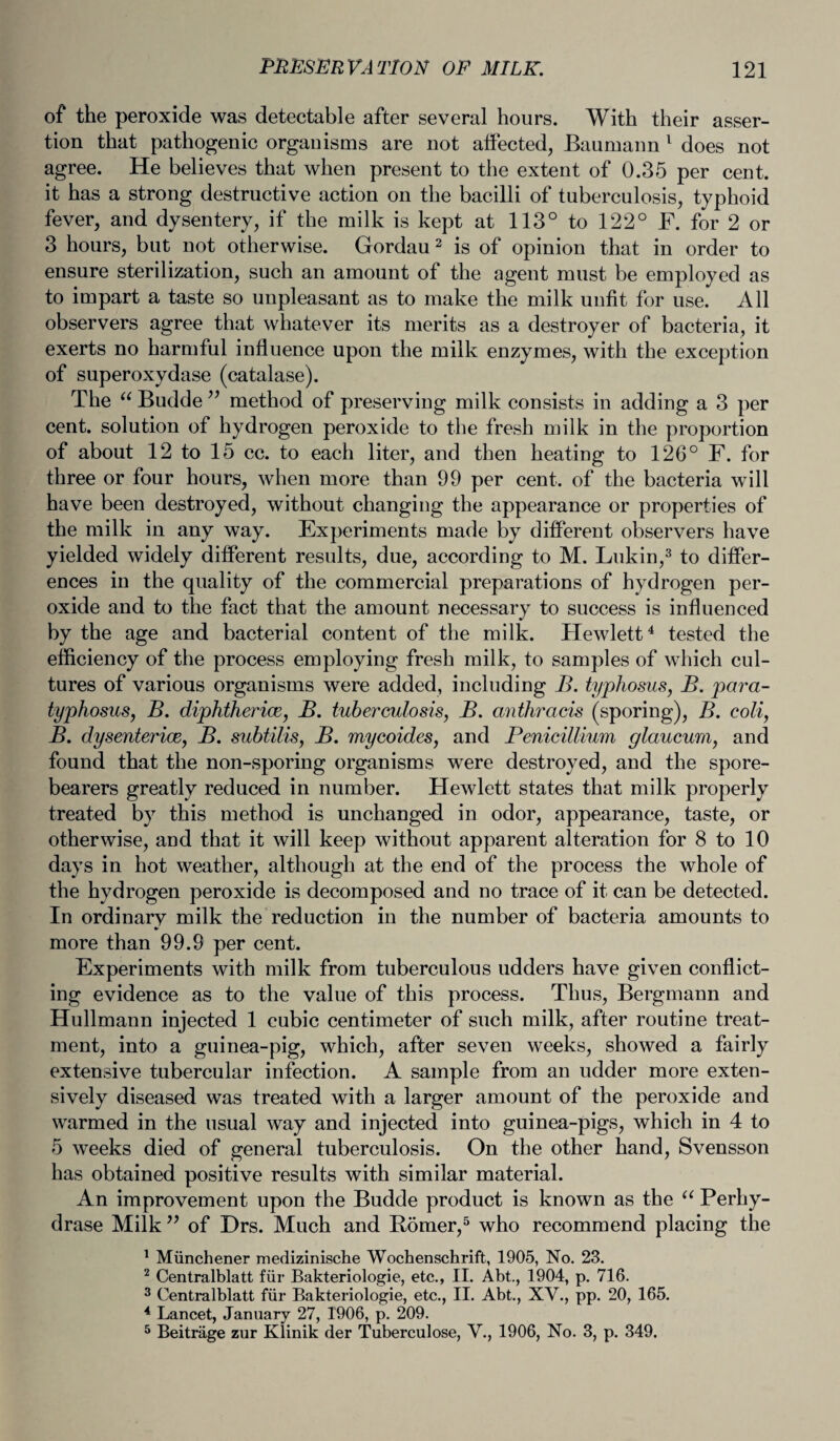 of the peroxide was detectable after several hours. With their asser¬ tion that pathogenic organisms are not affected, Baumann 1 does not agree. He believes that when present to the extent of 0.35 per cent, it has a strong destructive action on the bacilli of tuberculosis, typhoid fever, and dysentery, if the milk is kept at 113° to 122° F. for 2 or 3 hours, but not otherwise. Gordau2 is of opinion that in order to ensure sterilization, such an amount of the agent must be employed as to impart a taste so unpleasant as to make the milk unfit for use. All observers agree that whatever its merits as a destroyer of bacteria, it exerts no harmful influence upon the milk enzymes, with the exception of superoxydase (catalase). The u Budde ” method of preserving milk consists in adding a 3 per cent, solution of hydrogen peroxide to the fresh milk in the proportion of about 12 to 15 cc. to each liter, and then heating to 126° F. for three or four hours, when more than 99 per cent, of the bacteria will have been destroyed, without changing the appearance or properties of the milk in any way. Experiments made by different observers have yielded widely different results, due, according to M. Lukin,3 to differ¬ ences in the quality of the commercial preparations of hydrogen per¬ oxide and to the fact that the amount necessary to success is influenced by the age and bacterial content of the milk. Hewlett4 tested the efficiency of the process employing fresh milk, to samples of which cul¬ tures of various organisms were added, including B. typhosus, B. para- typhosus, B. diphtheria, B. tuberculosis, B. anthracis (sporing), B. coli, B. dysenterice, B. subtilis, B. mycoides, and Penicillium glaucum, and found that the non-sporing organisms were destroyed, and the spore- bearers greatly reduced in number. Hewlett states that milk properly treated by this method is unchanged in odor, appearance, taste, or otherwise, and that it will keep without apparent alteration for 8 to 10 days in hot weather, although at the end of the process the whole of the hydrogen peroxide is decomposed and no trace of it can be detected. In ordinary milk the reduction in the number of bacteria amounts to more than 99.9 per cent. Experiments with milk from tuberculous udders have given conflict¬ ing evidence as to the value of this process. Thus, Bergmann and Hullmann injected 1 cubic centimeter of such milk, after routine treat¬ ment, into a guinea-pig, which, after seven weeks, showed a fairly extensive tubercular infection. A sample from an udder more exten¬ sively diseased was treated with a larger amount of the peroxide and warmed in the usual way and injected into guinea-pigs, which in 4 to 5 weeks died of general tuberculosis. On the other hand, Svensson has obtained positive results with similar material. An improvement upon the Budde product is known as the u Perhy- drase Milk ” of Drs. Much and Burner,5 who recommend placing the 1 Miinchener medizinische Wochenschrift, 1905, No. 23. 2 Centralblatt fur Bakteriologie, etc., II. Abt., 1904, p. 716. 3 Centralblatt fur Bakteriologie, etc., II. Abt., XV., pp. 20, 165. 4 Lancet, January 27, 1906, p. 209. 5 Beitrage zur Klinik der Tuberculose, V., 1906, No. 3, p. 349.