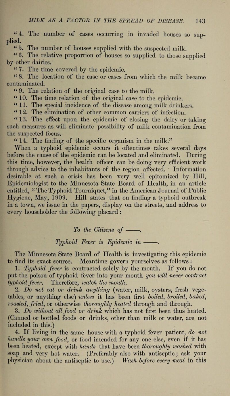 “4. The number of cases occurring in invaded houses so sup¬ plied. “ 5. The number of houses supplied with the suspected milk. “ 6. The relative proportion of houses so supplied to those supplied by other dairies. “ 7. The time covered by the epidemic. “ 8. The location of the case or cases from which the milk became contaminated. “ 9. The relation of the original case to the milk. “ 10. The time relation of the original case to the epidemic. “ 11. The special incidence of the disease among milk drinkers. “ 12. The elimination of other common carriers of infection. “ 13. The effect upon the epidemic of closing the dairy or taking such measures as will eliminate possibility of milk contamination from the suspected focus. “ 14. The finding of the specific organism in the milk.” When a typhoid epidemic occurs it oftentimes takes several days before the cause of the epidemic can be located and eliminated. During this time, however, the health officer can be doing very efficient work through advice to the inhabitants of the region affected. Information desirable at such a crisis has been very well epitomized by Hill, Epidemiologist to the Minnesota State Board of Health, in an article entitled, u The Typhoid Tourniquet,” in the American Journal of Public Hygiene, May, 1909. Hill states that on finding a typhoid outbreak in a town, we issue in the papers, display on the streets, and address to every householder the following placard : To the Citizens of-. Typhoid Fever is Epidemic in-. The Minnesota State Board of Health is investigating this epidemic to find its exact source. Meantime govern yourselves as follows : 1. Typhoid fever is contracted solely by the mouth. If you do not put the poison of typhoid fever into your mouth you will never contract typhoid fever. Therefore, watch the mouth. 2. Do not eat or drink anything (water, milk, oysters, fresh vege¬ tables, or anything else) U7iless it has been first boiled, broiled, baked, roasted, fried, or otherwise thoroughly heated through and through. 3. Do without all food or drink which has not first been thus heated. (Canned or bottled foods or drinks, other than milk or water, are not included in this.) 4. If living in the same house with a typhoid fever patient, do not handle your own food, or food intended for any one else, even if it has been heated, except with hands that have been thoroughly washed with soap and very hot water. (Preferably also with antiseptic; ask your physician about the antiseptic to use.) Wash before every meal in this