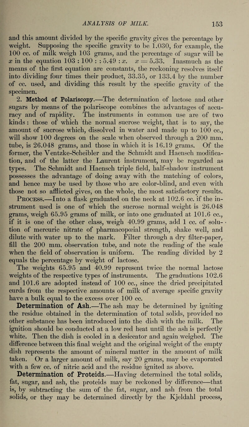 and this amount divided by the specific gravity gives the percentage by weight. Supposing the specific gravity to be 1.030, for example, the 100 cc. of milk weigh 103 grams, and the percentage of sugar will be x in the equation 103 : 100 : : 5.49 : x. x — 5.33. Inasmuch as the means of the first equation are constants, the reckoning resolves itself into dividing four times their product, 33.35, or 133.4 by the number of cc. used, and dividing this result by the specific gravity of the specimen. 2. Method of Polariscopy.—The determination of lactose and other sugars by means of the polariscope combines the advantages of accu¬ racy and of rapidity. The instruments in common use are of two kinds : those of which the normal sucrose weight, that is to say, the amount of sucrose which, dissolved in water and made up to 100 cc., will show 100 degrees on the scale when observed through a 200 mm. tube, is 26.048 grams, and those in which it is 16.19 grams. Of the former, the Ventzke-Scheibler and the Schmidt and Haensch modifica¬ tion, and of the latter the Laurent instrument, may be regarded as types. The Schmidt and Haensch triple field, half-shadow instrument possesses the advantage of doing away with the matching of colors, and hence may be used by those who are color-blind, and even with those not so afflicted gives, on the whole, the most satisfactory results. Process.—Into a flask graduated on the neck at 102.6 cc. if the in¬ strument used is one of which the sucrose normal weight is 26.048 grams, weigh 65.95 grams of milk, or into one graduated at 101.6 cc., if it is one of the other class, weigh 40.99 grams, add 1 cc. of solu- • tion of mercuric nitrate of pharmacopoeial strength, shake well, and dilute with water up to the mark. Filter through a dry filter-paper, fill the 200 mm. observation tube, and note the reading of the scale when the field of observation is uniform. The reading divided by 2 equals the percentage by weight of lactose. The weights 65.95 and 40.99 represent twice the normal lactose weights of the respective types of instruments. The graduations 102.6 and 101.6 are adopted instead of 100 cc., since the dried precipitated curds from the respective amounts of milk of average specific gravity have a bulk equal to the excess over 100 cc. Determination of Ash.—The ash may be determined by igniting the residue obtained in the determination of total solids, provided no other substance has been introduced into the dish with the milk. The ignition should be conducted at a low red heat until the ash is perfectly white. Then the dish is cooled in a desiccator and again weighed. The difference between this final weight and the original weight of the empty dish represents the amount of mineral matter in the amount of milk taken. Or a larger amount of milk, say 20 grams, may be evaporated with a few cc. of nitric acid and the residue ignited as above. Determination of Proteids.—Having determined the total solids, fat, sugar, and ash, the proteids may be reckoned by difference—that is, by subtracting the sum of the fat, sugar, and ash from the total solids, or they may be determined directly by the Kjeldahl process,