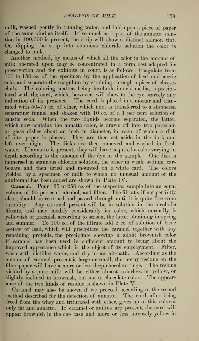 milk, washed gently in running water, and laid upon a piece of paper of the same kind as itself. If so much as 1 part of the annatto solu¬ tion in 100,000 is present, the strip will show a distinct salmon tint. On dipping the strip into stannous chloride solution the color is changed to pink. Another method, by means of which all the color in the amount of milk operated upon may be concentrated in a form best adapted for preservation and for exhibits in court, is as follows: Coagulate from 100 to 150 cc. of the specimen by the application of heat and acetic acid, and separate the coagulum by straining through a piece of cheese¬ cloth. The coloring matter, being insoluble in acid media, is precipi¬ tated with the curd, which, however, will show to the eye scarcely any indication of its presence. The curd is placed in a mortar and tritu¬ rated with 50-75 cc. of ether, which next is transferred to a stoppered separating funnel and shaken with 10 cc. of a 1 per cent, solution of caustic soda. When the two liquids become separated, the latter, which now contains the annatto color, is drawn off into two porcelain or glass dishes about an inch in diameter, in each of which a disk of filter-paper is placed. They are then set aside in the dark and left over night. The disks are then removed and washed in fresh water. If annatto is present, they will have acquired a color varying in depth according to the amount of the dye in the sample. One disk is immersed in stannous chloride solution, the other in weak sodium car¬ bonate, and then dried and mounted on a white card. The colors yielded by a specimen of milk to which no unusual amount of the adulterant has been added are shown in Plate IV. Caramel.—Pour 125 to 250 cc. of the suspected sample into an equal volume of 95 per cent, alcohol, and filter. The filtrate, if not perfectly clear, should be returned and passed through until it is quite free from turbidity. Any caramel present will be in solution in the alcoholic filtrate, and may modify considerably its color, which normally is yellowish or greenish according to season, the latter obtaining in spring and summer. To 100 cc. of the filtrate add 2 cc. of solution of basic acetate of lead, which will precipitate the caramel together with any remaining proteids, the precipitate showing a slight brownish color if caramel has been used in sufficient amount to bring about the improved appearance which is the object of its employment. Filter, wash with distilled water, and dry in an air-bath. According as the amount of caramel present is large or small, the horny residue on the filter-paper will have a more or less deep chocolate tinge. The residue yielded by a pure milk will be either almost colorless, or yellow, or slightly inclined to brownish, but not to chocolate color. The appear¬ ance of the two kinds of residue is shown in Plate V. Caramel may also be shown if we proceed according to the second method described for the detection of annatto. The curd, after being freed from the whey and triturated with ether, gives up to this solvent only fat and annatto. If caramel or anil ins are present, the curd will appear brownish in the one case and more or less intensely yellow in